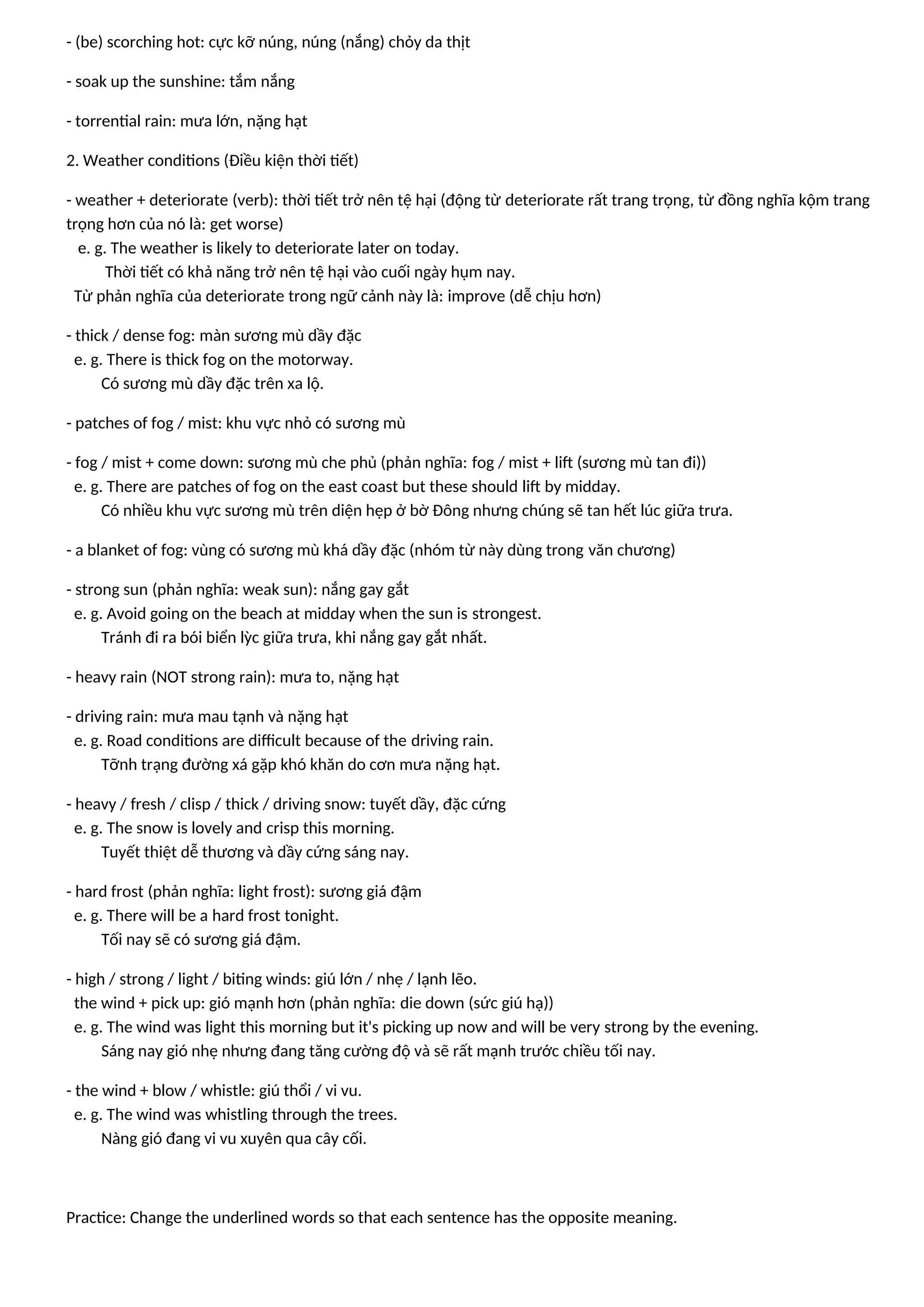 - (be) scorching hot: cực kỡ núng, núng (nắng) chỏy da thịt
- soak up the sunshine: tắm nắng
- torrential rain: mưa lớn, nặng hạt
2. Weather conditions (Điều kiện thời tiết)
- weather + deteriorate (verb): thời tiết trở nên tệ hại (động từ deteriorate rất trang trọng, từ đồng nghĩa kộm trang
trọng hơn của nó là: get worse)
e. g. The weather is likely to deteriorate later on today.
Thời tiết có khả năng trở nên tệ hại vào cuối ngày hụm nay.
Từ phản nghĩa của deteriorate trong ngữ cảnh này là: improve (dễ chịu hơn)
- thick / dense fog: màn sương mù dầy đặc
e. g. There is thick fog on the motorway.
Có sương mù dầy đặc trên xa lộ.
- patches of fog / mist: khu vực nhỏ có sương mù
- fog / mist + come down: sương mù che phủ (phản nghĩa: fog / mist + lift (sương mù tan đi))
e. g. There are patches of fog on the east coast but these should lift by midday.
Có nhiều khu vực sương mù trên diện hẹp ở bờ Đông nhưng chúng sẽ tan hết lúc giữa trưa.
- a blanket of fog: vùng có sương mù khá dầy đặc (nhóm từ này dùng trong văn chương)
- strong sun (phản nghĩa: weak sun): nắng gay gắt
e. g. Avoid going on the beach at midday when the sun is strongest.
Tránh đi ra bói biển lỳc giữa trưa, khi nắng gay gắt nhất.
- heavy rain (NOT strong rain): mưa to, nặng hạt
- driving rain: mưa mau tạnh và nặng hạt
e. g. Road conditions are difficult because of the driving rain.
Tỡnh trạng đường xá gặp khó khăn do cơn mưa nặng hạt.
- heavy / fresh / clisp / thick / driving snow: tuyết dầy, đặc cứng
e. g. The snow is lovely and crisp this morning.
Tuyết thiệt dễ thương và dầy cứng sáng nay.
- hard frost (phản nghĩa: light frost): sương giá đậm
e. g. There will be a hard frost tonight.
Tối nay sẽ có sương giá đậm.
- high / strong / light / biting winds: giú lớn / nhẹ / lạnh lẽo.
the wind + pick up: gió mạnh hơn (phản nghĩa: die down (sức giú hạ))
e. g. The wind was light this morning but it's picking up now and will be very strong by the evening.
Sáng nay gió nhẹ nhưng đang tăng cường độ và sẽ rất mạnh trước chiều tối nay.
- the wind + blow / whistle: giú thổi / vi vu.
e. g. The wind was whistling through the trees.
Nàng gió đang vi vu xuyên qua cây cối.
Practice: Change the underlined words so that each sentence has the opposite meaning.
 