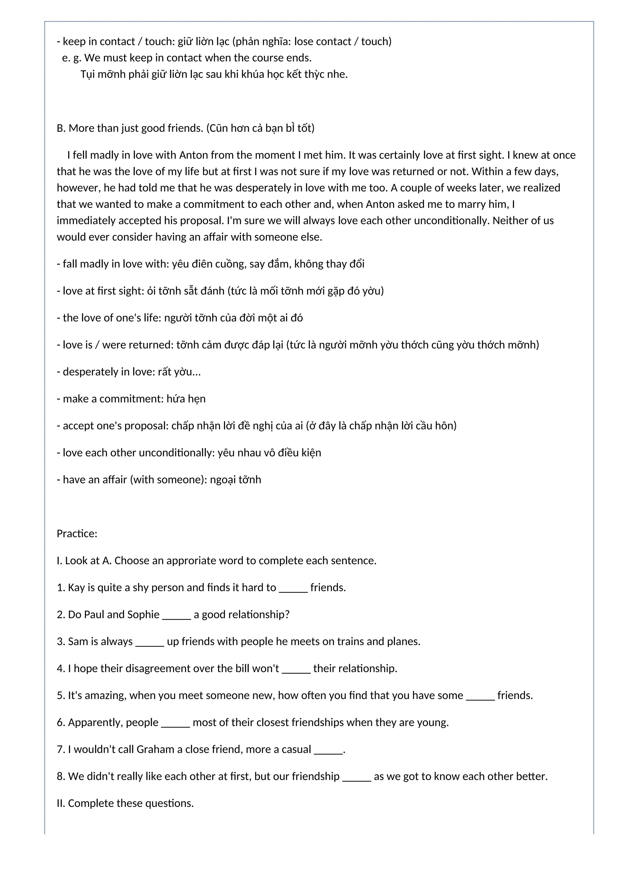 - keep in contact / touch: giữ liờn lạc (phản nghĩa: lose contact / touch)
e. g. We must keep in contact when the course ends.
Tụi mỡnh phải giữ liờn lạc sau khi khúa học kết thỳc nhe.
B. More than just good friends. (Cũn hơn cả bạn bÌ tốt)
I fell madly in love with Anton from the moment I met him. It was certainly love at first sight. I knew at once
that he was the love of my life but at first I was not sure if my love was returned or not. Within a few days,
however, he had told me that he was desperately in love with me too. A couple of weeks later, we realized
that we wanted to make a commitment to each other and, when Anton asked me to marry him, I
immediately accepted his proposal. I'm sure we will always love each other unconditionally. Neither of us
would ever consider having an affair with someone else.
- fall madly in love with: yêu điên cuồng, say đắm, không thay đổi
- love at first sight: ỏi tỡnh sẫt đánh (tức là mối tỡnh mới gặp đó yờu)
- the love of one's life: người tỡnh của đời một ai đó
- love is / were returned: tỡnh cảm được đáp lại (tức là người mỡnh yờu thớch cũng yờu thớch mỡnh)
- desperately in love: rất yờu...
- make a commitment: hứa hẹn
- accept one's proposal: chấp nhận lời đề nghị của ai (ở đây là chấp nhận lời cầu hôn)
- love each other unconditionally: yêu nhau vô điều kiện
- have an affair (with someone): ngoại tỡnh
Practice:
I. Look at A. Choose an approriate word to complete each sentence.
1. Kay is quite a shy person and finds it hard to _____ friends.
2. Do Paul and Sophie _____ a good relationship?
3. Sam is always _____ up friends with people he meets on trains and planes.
4. I hope their disagreement over the bill won't _____ their relationship.
5. It's amazing, when you meet someone new, how often you find that you have some _____ friends.
6. Apparently, people _____ most of their closest friendships when they are young.
7. I wouldn't call Graham a close friend, more a casual _____.
8. We didn't really like each other at first, but our friendship _____ as we got to know each other better.
II. Complete these questions.
 