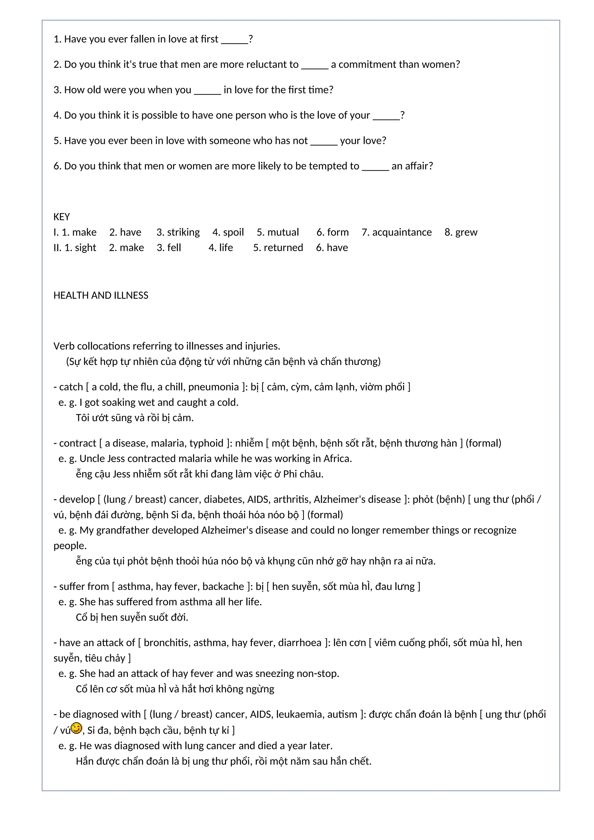 1. Have you ever fallen in love at first _____?
2. Do you think it's true that men are more reluctant to _____ a commitment than women?
3. How old were you when you _____ in love for the first time?
4. Do you think it is possible to have one person who is the love of your _____?
5. Have you ever been in love with someone who has not _____ your love?
6. Do you think that men or women are more likely to be tempted to _____ an affair?
KEY
I. 1. make 2. have 3. striking 4. spoil 5. mutual 6. form 7. acquaintance 8. grew
II. 1. sight 2. make 3. fell 4. life 5. returned 6. have
HEALTH AND ILLNESS
Verb collocations referring to illnesses and injuries.
(Sự kết hợp tự nhiên của động từ với những căn bệnh và chấn thương)
- catch [ a cold, the flu, a chill, pneumonia ]: bị [ cảm, cỳm, cảm lạnh, viờm phổi ]
e. g. I got soaking wet and caught a cold.
Tôi ướt sũng và rồi bị cảm.
- contract [ a disease, malaria, typhoid ]: nhiễm [ một bệnh, bệnh sốt rẫt, bệnh thương hàn ] (formal)
e. g. Uncle Jess contracted malaria while he was working in Africa.
ễng cậu Jess nhiễm sốt rẫt khi đang làm việc ở Phi châu.
- develop [ (lung / breast) cancer, diabetes, AIDS, arthritis, Alzheimer's disease ]: phỏt (bệnh) [ ung thư (phổi /
vú, bệnh đái đường, bệnh Si đa, bệnh thoái hóa nóo bộ ] (formal)
e. g. My grandfather developed Alzheimer's disease and could no longer remember things or recognize
people.
ễng của tụi phỏt bệnh thoỏi húa nóo bộ và khụng cũn nhớ gỡ hay nhận ra ai nữa.
- suffer from [ asthma, hay fever, backache ]: bị [ hen suyễn, sốt mùa hÌ, đau lưng ]
e. g. She has suffered from asthma all her life.
Cổ bị hen suyễn suốt đời.
- have an attack of [ bronchitis, asthma, hay fever, diarrhoea ]: lên cơn [ viêm cuống phổi, sốt mùa hÌ, hen
suyễn, tiêu chảy ]
e. g. She had an attack of hay fever and was sneezing non-stop.
Cổ lên cơ sốt mùa hÌ và hắt hơi không ngừng
- be diagnosed with [ (lung / breast) cancer, AIDS, leukaemia, autism ]: được chẩn đoán là bệnh [ ung thư (phổi
/ vú , Si đa, bệnh bạch cầu, bệnh tự kỉ ]
e. g. He was diagnosed with lung cancer and died a year later.
Hắn được chẩn đoán là bị ung thư phổi, rồi một năm sau hắn chết.
 