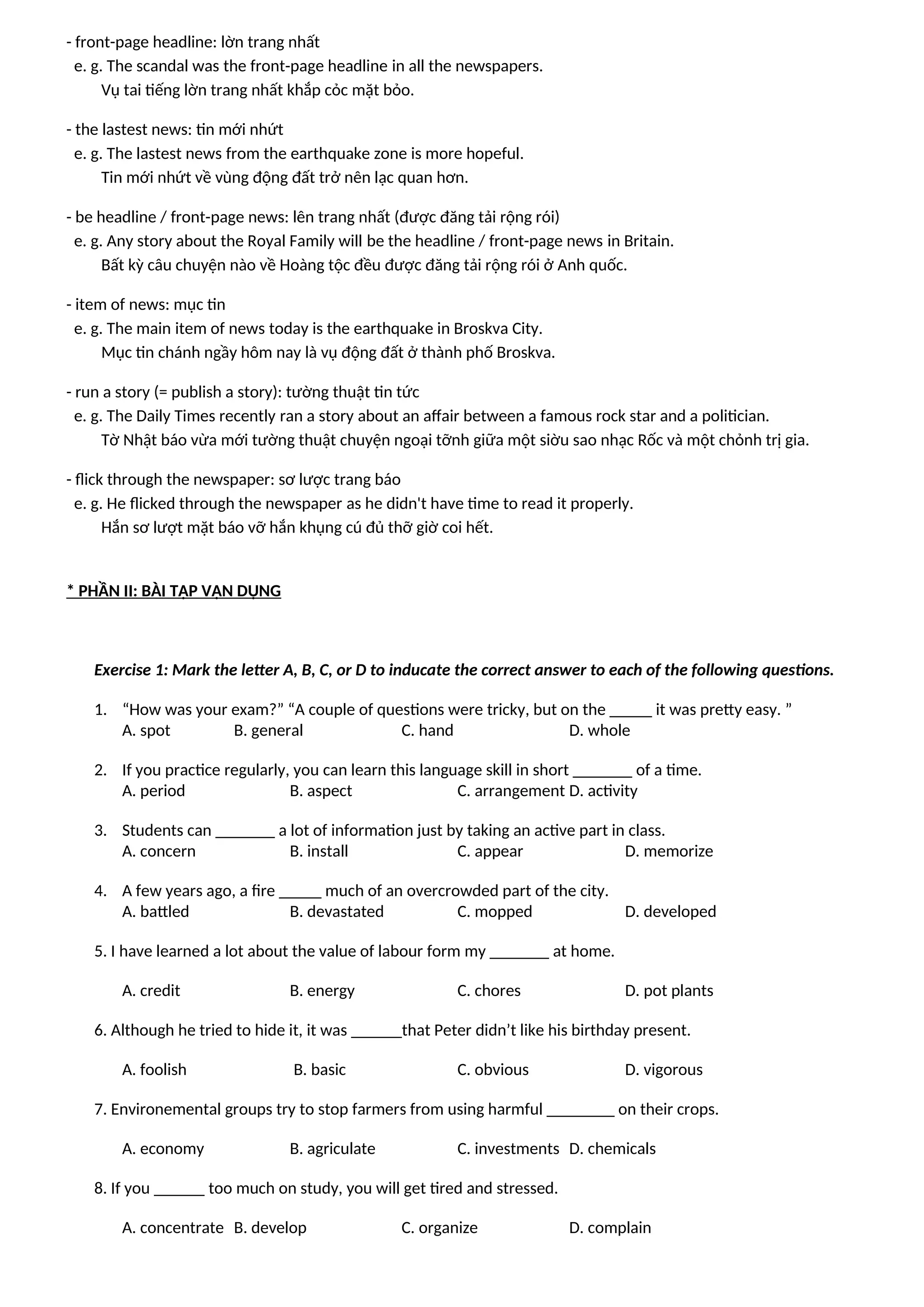 - front-page headline: lờn trang nhất
e. g. The scandal was the front-page headline in all the newspapers.
Vụ tai tiếng lờn trang nhất khắp cỏc mặt bỏo.
- the lastest news: tin mới nhứt
e. g. The lastest news from the earthquake zone is more hopeful.
Tin mới nhứt về vùng động đất trở nên lạc quan hơn.
- be headline / front-page news: lên trang nhất (được đăng tải rộng rói)
e. g. Any story about the Royal Family will be the headline / front-page news in Britain.
Bất kỳ câu chuyện nào về Hoàng tộc đều được đăng tải rộng rói ở Anh quốc.
- item of news: mục tin
e. g. The main item of news today is the earthquake in Broskva City.
Mục tin chánh ngầy hôm nay là vụ động đất ở thành phố Broskva.
- run a story (= publish a story): tường thuật tin tức
e. g. The Daily Times recently ran a story about an affair between a famous rock star and a politician.
Tờ Nhật báo vừa mới tường thuật chuyện ngoại tỡnh giữa một siờu sao nhạc Rốc và một chỏnh trị gia.
- flick through the newspaper: sơ lược trang báo
e. g. He flicked through the newspaper as he didn't have time to read it properly.
Hắn sơ lượt mặt báo vỡ hắn khụng cú đủ thỡ giờ coi hết.
* PHẦN II: BÀI TẬP VẬN DỤNG
Exercise 1: Mark the letter A, B, C, or D to inducate the correct answer to each of the following questions.
1. “How was your exam?” “A couple of questions were tricky, but on the _____ it was pretty easy. ”
A. spot B. general C. hand D. whole
2. If you practice regularly, you can learn this language skill in short _______ of a time.
A. period B. aspect C. arrangement D. activity
3. Students can _______ a lot of information just by taking an active part in class.
A. concern B. install C. appear D. memorize
4. A few years ago, a fire _____ much of an overcrowded part of the city.
A. battled B. devastated C. mopped D. developed
5. I have learned a lot about the value of labour form my _______ at home.
A. credit B. energy C. chores D. pot plants
6. Although he tried to hide it, it was ______that Peter didn’t like his birthday present.
A. foolish B. basic C. obvious D. vigorous
7. Environemental groups try to stop farmers from using harmful ________ on their crops.
A. economy B. agriculate C. investments D. chemicals
8. If you ______ too much on study, you will get tired and stressed.
A. concentrate B. develop C. organize D. complain
 