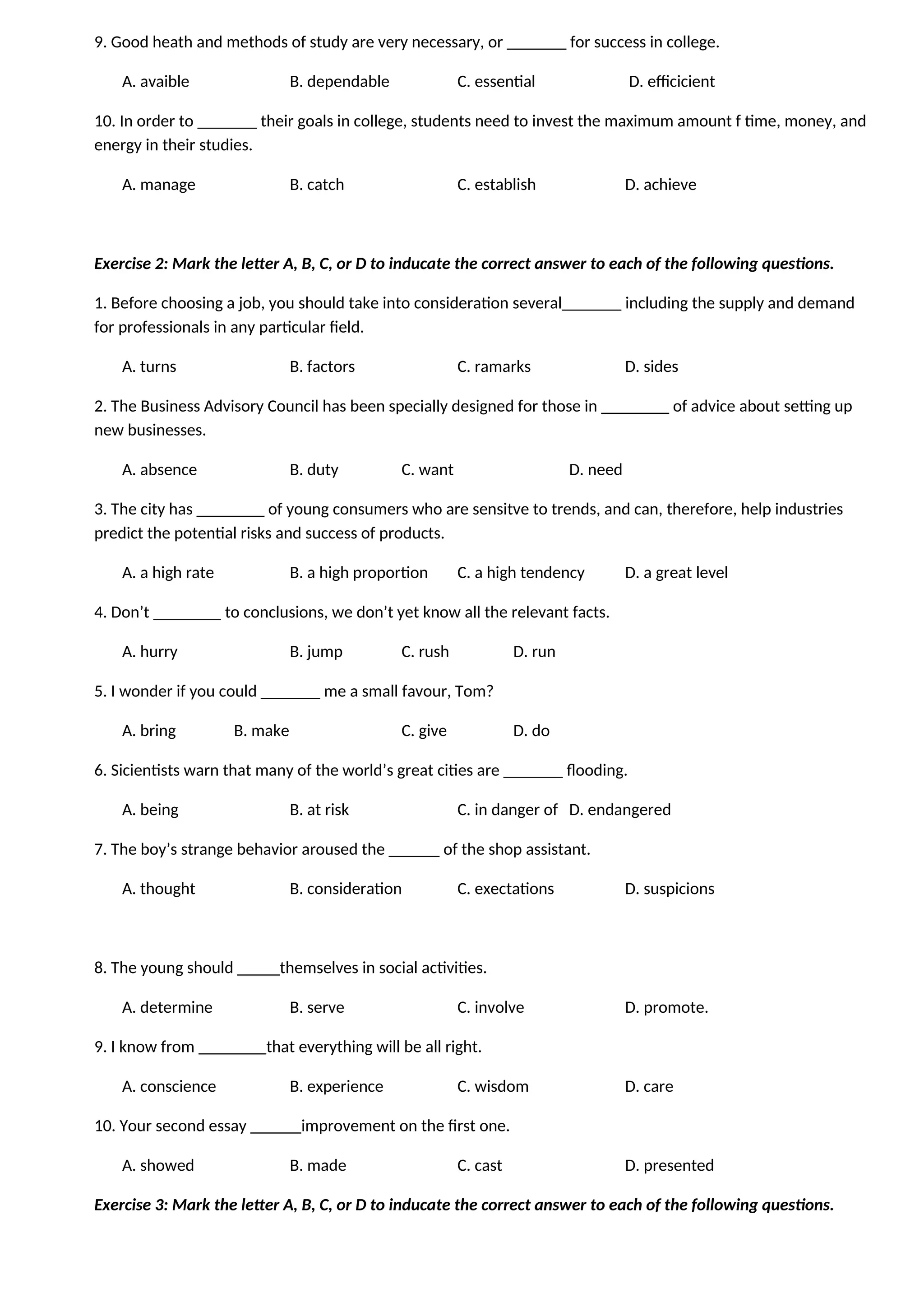 9. Good heath and methods of study are very necessary, or _______ for success in college.
A. avaible B. dependable C. essential D. efficicient
10. In order to _______ their goals in college, students need to invest the maximum amount f time, money, and
energy in their studies.
A. manage B. catch C. establish D. achieve
Exercise 2: Mark the letter A, B, C, or D to inducate the correct answer to each of the following questions.
1. Before choosing a job, you should take into consideration several_______ including the supply and demand
for professionals in any particular field.
A. turns B. factors C. ramarks D. sides
2. The Business Advisory Council has been specially designed for those in ________ of advice about setting up
new businesses.
A. absence B. duty C. want D. need
3. The city has ________ of young consumers who are sensitve to trends, and can, therefore, help industries
predict the potential risks and success of products.
A. a high rate B. a high proportion C. a high tendency D. a great level
4. Don’t ________ to conclusions, we don’t yet know all the relevant facts.
A. hurry B. jump C. rush D. run
5. I wonder if you could _______ me a small favour, Tom?
A. bring B. make C. give D. do
6. Sicientists warn that many of the world’s great cities are _______ flooding.
A. being B. at risk C. in danger of D. endangered
7. The boy’s strange behavior aroused the ______ of the shop assistant.
A. thought B. consideration C. exectations D. suspicions
8. The young should _____themselves in social activities.
A. determine B. serve C. involve D. promote.
9. I know from ________that everything will be all right.
A. conscience B. experience C. wisdom D. care
10. Your second essay ______improvement on the first one.
A. showed B. made C. cast D. presented
Exercise 3: Mark the letter A, B, C, or D to inducate the correct answer to each of the following questions.
 