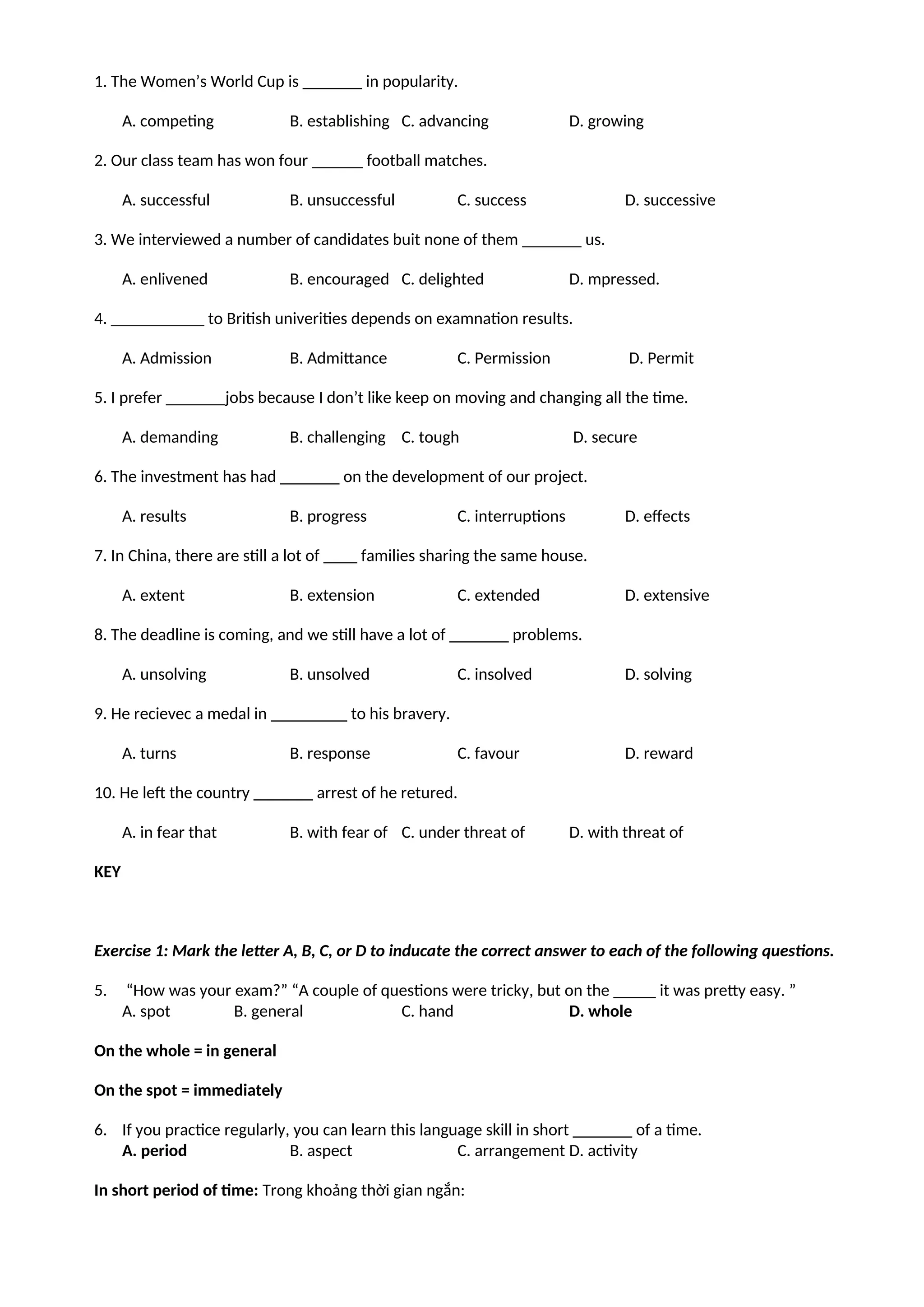 1. The Women’s World Cup is _______ in popularity.
A. competing B. establishing C. advancing D. growing
2. Our class team has won four ______ football matches.
A. successful B. unsuccessful C. success D. successive
3. We interviewed a number of candidates buit none of them _______ us.
A. enlivened B. encouraged C. delighted D. mpressed.
4. ___________ to British univerities depends on examnation results.
A. Admission B. Admittance C. Permission D. Permit
5. I prefer _______jobs because I don’t like keep on moving and changing all the time.
A. demanding B. challenging C. tough D. secure
6. The investment has had _______ on the development of our project.
A. results B. progress C. interruptions D. effects
7. In China, there are still a lot of ____ families sharing the same house.
A. extent B. extension C. extended D. extensive
8. The deadline is coming, and we still have a lot of _______ problems.
A. unsolving B. unsolved C. insolved D. solving
9. He recievec a medal in _________ to his bravery.
A. turns B. response C. favour D. reward
10. He left the country _______ arrest of he retured.
A. in fear that B. with fear of C. under threat of D. with threat of
KEY
Exercise 1: Mark the letter A, B, C, or D to inducate the correct answer to each of the following questions.
5. “How was your exam?” “A couple of questions were tricky, but on the _____ it was pretty easy. ”
A. spot B. general C. hand D. whole
On the whole = in general
On the spot = immediately
6. If you practice regularly, you can learn this language skill in short _______ of a time.
A. period B. aspect C. arrangement D. activity
In short period of time: Trong khoảng thời gian ngắn:
 