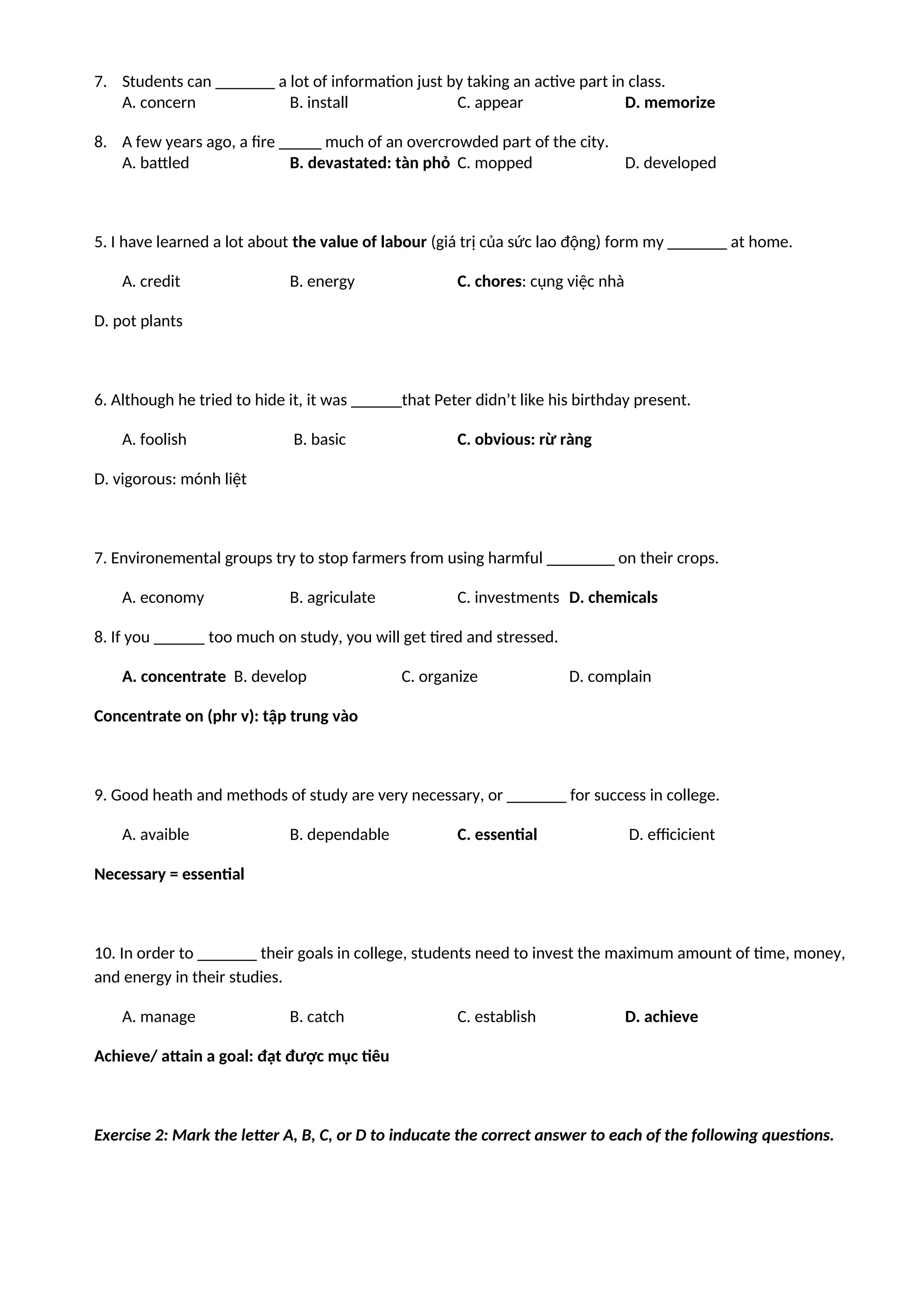 7. Students can _______ a lot of information just by taking an active part in class.
A. concern B. install C. appear D. memorize
8. A few years ago, a fire _____ much of an overcrowded part of the city.
A. battled B. devastated: tàn phỏ C. mopped D. developed
5. I have learned a lot about the value of labour (giá trị của sức lao động) form my _______ at home.
A. credit B. energy C. chores: cụng việc nhà
D. pot plants
6. Although he tried to hide it, it was ______that Peter didn’t like his birthday present.
A. foolish B. basic C. obvious: rừ ràng
D. vigorous: mónh liệt
7. Environemental groups try to stop farmers from using harmful ________ on their crops.
A. economy B. agriculate C. investments D. chemicals
8. If you ______ too much on study, you will get tired and stressed.
A. concentrate B. develop C. organize D. complain
Concentrate on (phr v): tập trung vào
9. Good heath and methods of study are very necessary, or _______ for success in college.
A. avaible B. dependable C. essential D. efficicient
Necessary = essential
10. In order to _______ their goals in college, students need to invest the maximum amount of time, money,
and energy in their studies.
A. manage B. catch C. establish D. achieve
Achieve/ attain a goal: đạt được mục tiêu
Exercise 2: Mark the letter A, B, C, or D to inducate the correct answer to each of the following questions.
 