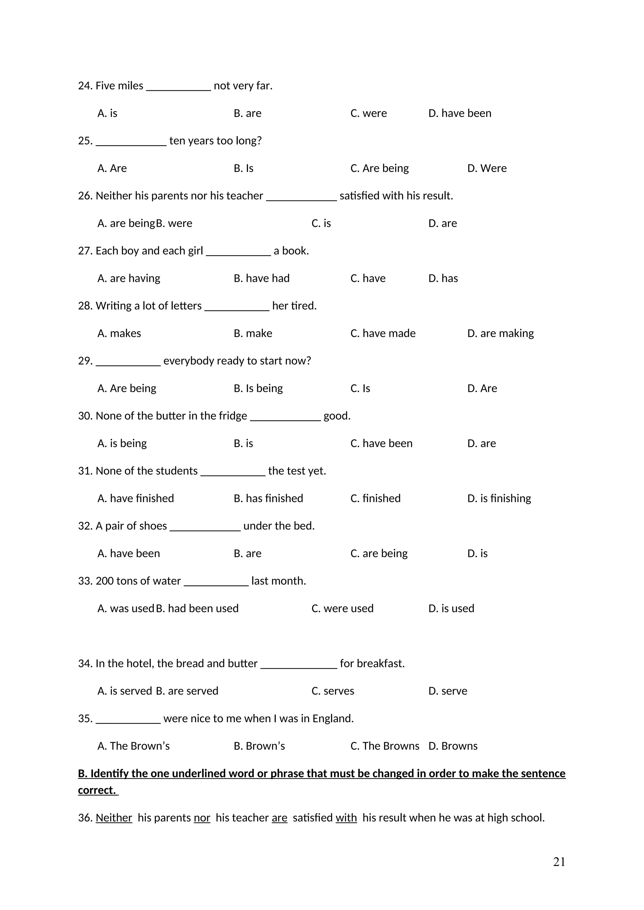 24. Five miles ___________ not very far.
A. is B. are C. were D. have been
25. ____________ ten years too long?
A. Are B. Is C. Are being D. Were
26. Neither his parents nor his teacher ____________ satisfied with his result.
A. are beingB. were C. is D. are
27. Each boy and each girl ___________ a book.
A. are having B. have had C. have D. has
28. Writing a lot of letters ___________ her tired.
A. makes B. make C. have made D. are making
29. ___________ everybody ready to start now?
A. Are being B. Is being C. Is D. Are
30. None of the butter in the fridge ____________ good.
A. is being B. is C. have been D. are
31. None of the students ___________ the test yet.
A. have finished B. has finished C. finished D. is finishing
32. A pair of shoes ____________ under the bed.
A. have been B. are C. are being D. is
33. 200 tons of water ___________ last month.
A. was usedB. had been used C. were used D. is used
34. In the hotel, the bread and butter _____________ for breakfast.
A. is served B. are served C. serves D. serve
35. ___________ were nice to me when I was in England.
A. The Brown’s B. Brown’s C. The Browns D. Browns
B. Identify the one underlined word or phrase that must be changed in order to make the sentence
correct.
36. Neither his parents nor his teacher are satisfied with his result when he was at high school.
21
 