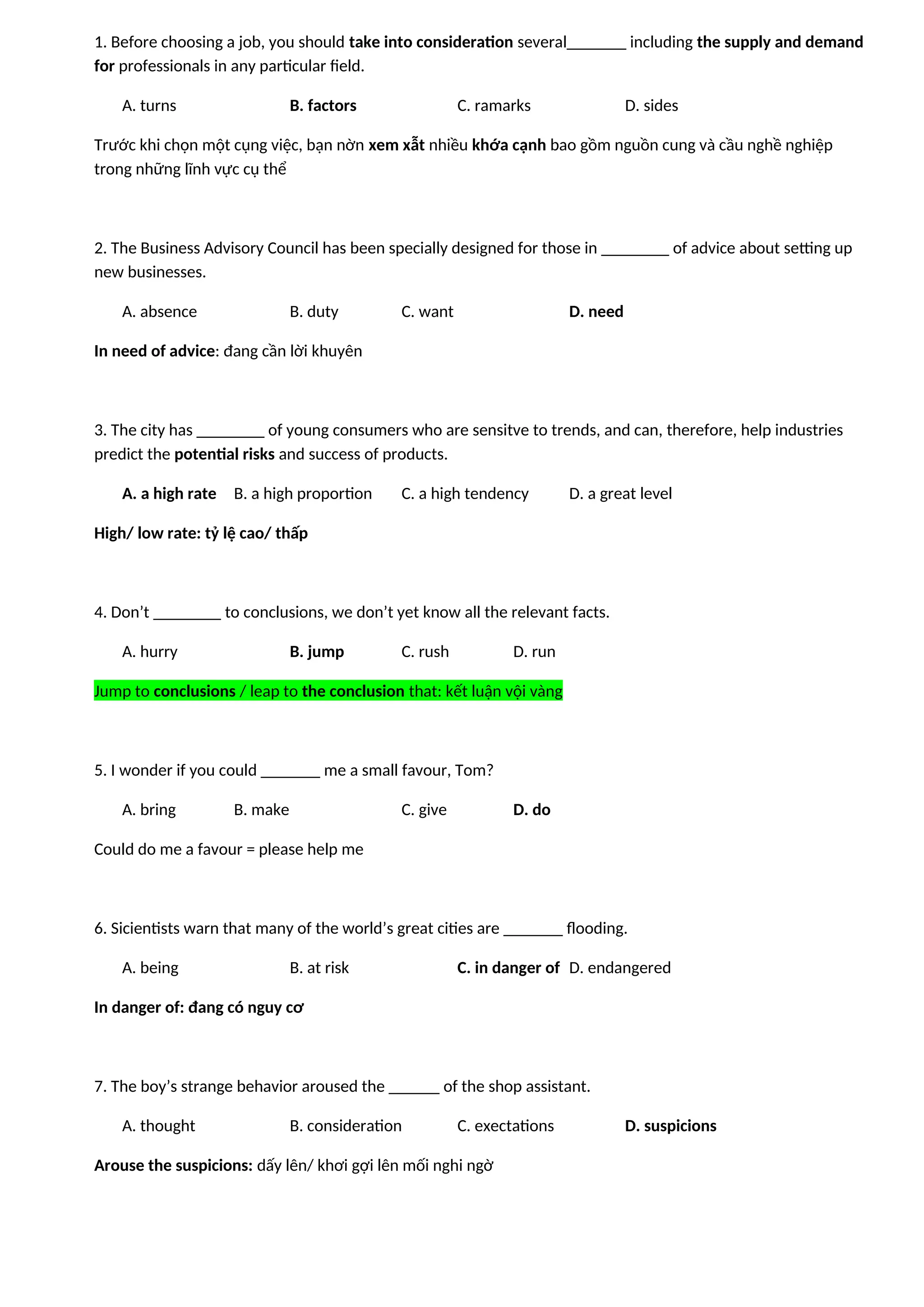 1. Before choosing a job, you should take into consideration several_______ including the supply and demand
for professionals in any particular field.
A. turns B. factors C. ramarks D. sides
Trước khi chọn một cụng việc, bạn nờn xem xẫt nhiều khớa cạnh bao gồm nguồn cung và cầu nghề nghiệp
trong những lĩnh vực cụ thể
2. The Business Advisory Council has been specially designed for those in ________ of advice about setting up
new businesses.
A. absence B. duty C. want D. need
In need of advice: đang cần lời khuyên
3. The city has ________ of young consumers who are sensitve to trends, and can, therefore, help industries
predict the potential risks and success of products.
A. a high rate B. a high proportion C. a high tendency D. a great level
High/ low rate: tỷ lệ cao/ thấp
4. Don’t ________ to conclusions, we don’t yet know all the relevant facts.
A. hurry B. jump C. rush D. run
Jump to conclusions / leap to the conclusion that: kết luận vội vàng
5. I wonder if you could _______ me a small favour, Tom?
A. bring B. make C. give D. do
Could do me a favour = please help me
6. Sicientists warn that many of the world’s great cities are _______ flooding.
A. being B. at risk C. in danger of D. endangered
In danger of: đang có nguy cơ
7. The boy’s strange behavior aroused the ______ of the shop assistant.
A. thought B. consideration C. exectations D. suspicions
Arouse the suspicions: dấy lên/ khơi gợi lên mối nghi ngờ
 