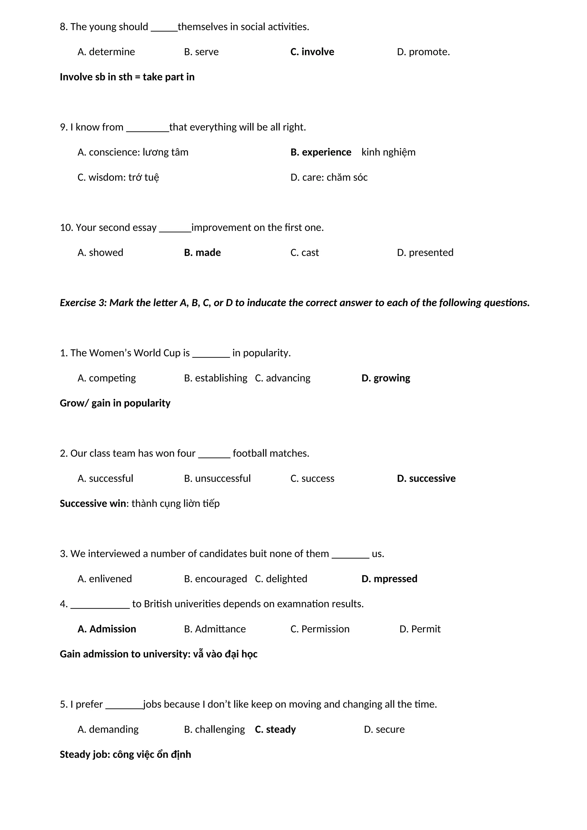 8. The young should _____themselves in social activities.
A. determine B. serve C. involve D. promote.
Involve sb in sth = take part in
9. I know from ________that everything will be all right.
A. conscience: lương tâm B. experience kinh nghiệm
C. wisdom: trớ tuệ D. care: chăm sóc
10. Your second essay ______improvement on the first one.
A. showed B. made C. cast D. presented
Exercise 3: Mark the letter A, B, C, or D to inducate the correct answer to each of the following questions.
1. The Women’s World Cup is _______ in popularity.
A. competing B. establishing C. advancing D. growing
Grow/ gain in popularity
2. Our class team has won four ______ football matches.
A. successful B. unsuccessful C. success D. successive
Successive win: thành cụng liờn tiếp
3. We interviewed a number of candidates buit none of them _______ us.
A. enlivened B. encouraged C. delighted D. mpressed
4. ___________ to British univerities depends on examnation results.
A. Admission B. Admittance C. Permission D. Permit
Gain admission to university: vẫ vào đại học
5. I prefer _______jobs because I don’t like keep on moving and changing all the time.
A. demanding B. challenging C. steady D. secure
Steady job: công việc ổn định
 