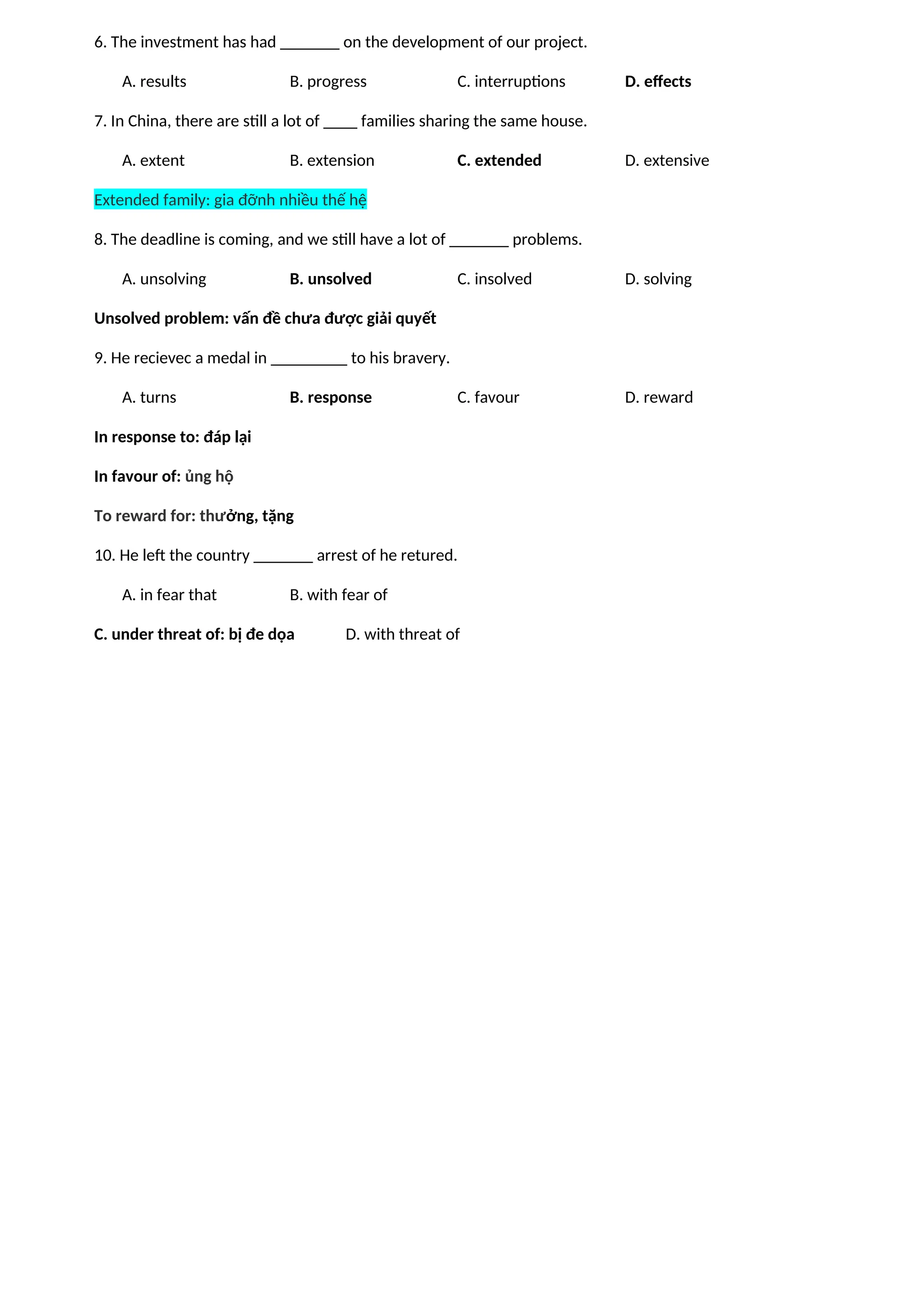 6. The investment has had _______ on the development of our project.
A. results B. progress C. interruptions D. effects
7. In China, there are still a lot of ____ families sharing the same house.
A. extent B. extension C. extended D. extensive
Extended family: gia đỡnh nhiều thế hệ
8. The deadline is coming, and we still have a lot of _______ problems.
A. unsolving B. unsolved C. insolved D. solving
Unsolved problem: vấn đề chưa được giải quyết
9. He recievec a medal in _________ to his bravery.
A. turns B. response C. favour D. reward
In response to: đáp lại
In favour of: ủng hộ
To reward for: thưởng, tặng
10. He left the country _______ arrest of he retured.
A. in fear that B. with fear of
C. under threat of: bị đe dọa D. with threat of
 