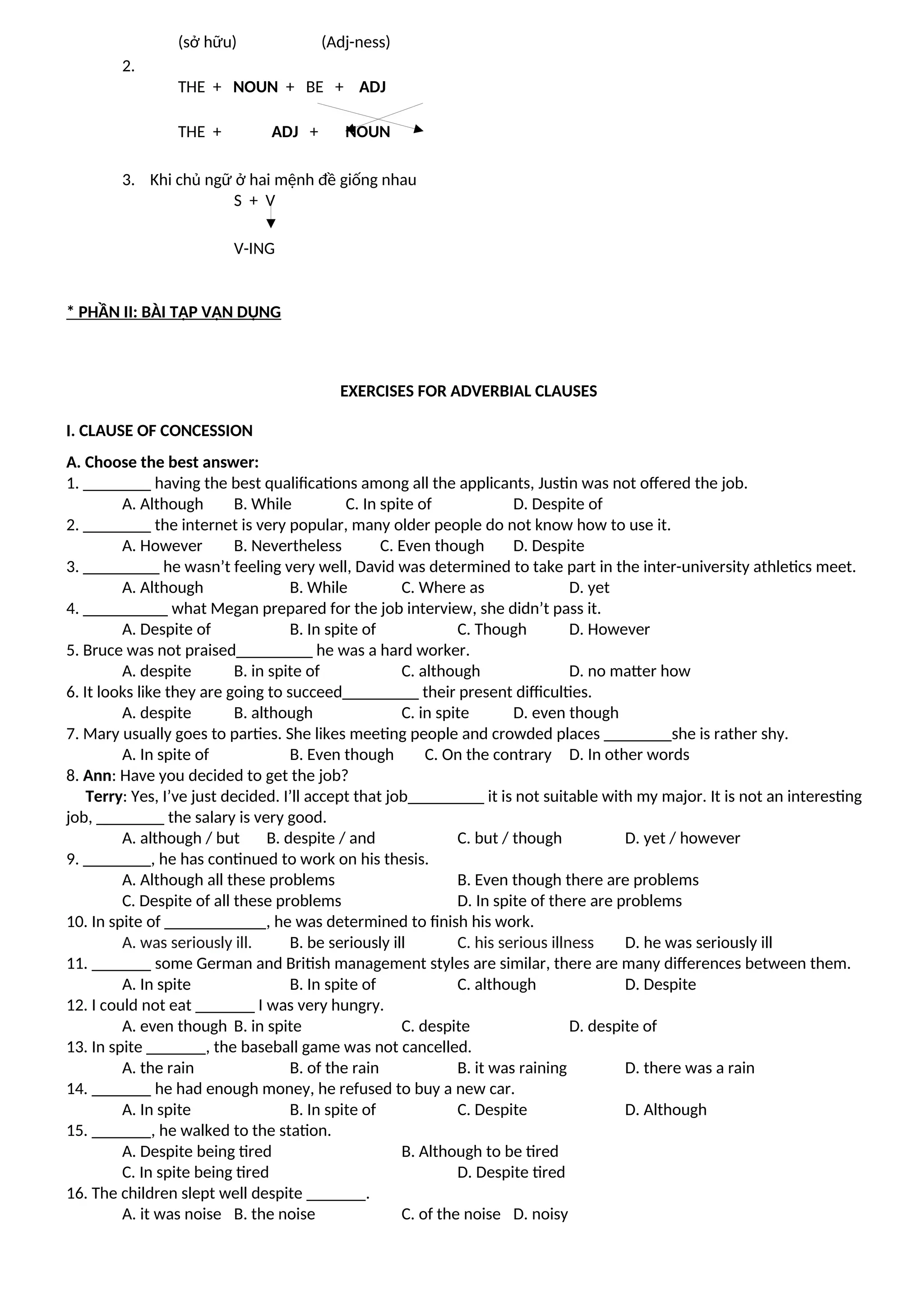 (sở hữu) (Adj-ness)
2.
THE + NOUN + BE + ADJ
THE + ADJ + NOUN
3. Khi chủ ngữ ở hai mệnh đề giống nhau
S + V
V-ING
* PHẦN II: BÀI TẬP VẬN DỤNG
EXERCISES FOR ADVERBIAL CLAUSES
I. CLAUSE OF CONCESSION
A. Choose the best answer:
1. ________ having the best qualifications among all the applicants, Justin was not offered the job.
A. Although B. While C. In spite of D. Despite of
2. ________ the internet is very popular, many older people do not know how to use it.
A. However B. Nevertheless C. Even though D. Despite
3. _________ he wasn’t feeling very well, David was determined to take part in the inter-university athletics meet.
A. Although B. While C. Where as D. yet
4. __________ what Megan prepared for the job interview, she didn’t pass it.
A. Despite of B. In spite of C. Though D. However
5. Bruce was not praised_________ he was a hard worker.
A. despite B. in spite of C. although D. no matter how
6. It looks like they are going to succeed_________ their present difficulties.
A. despite B. although C. in spite D. even though
7. Mary usually goes to parties. She likes meeting people and crowded places ________she is rather shy.
A. In spite of B. Even though C. On the contrary D. In other words
8. Ann: Have you decided to get the job?
Terry: Yes, I’ve just decided. I’ll accept that job_________ it is not suitable with my major. It is not an interesting
job, ________ the salary is very good.
A. although / but B. despite / and C. but / though D. yet / however
9. ________, he has continued to work on his thesis.
A. Although all these problems B. Even though there are problems
C. Despite of all these problems D. In spite of there are problems
10. In spite of ____________, he was determined to finish his work.
A. was seriously ill. B. be seriously ill C. his serious illness D. he was seriously ill
11. _______ some German and British management styles are similar, there are many differences between them.
A. In spite B. In spite of C. although D. Despite
12. I could not eat _______ I was very hungry.
A. even though B. in spite C. despite D. despite of
13. In spite _______, the baseball game was not cancelled.
A. the rain B. of the rain B. it was raining D. there was a rain
14. _______ he had enough money, he refused to buy a new car.
A. In spite B. In spite of C. Despite D. Although
15. _______, he walked to the station.
A. Despite being tired B. Although to be tired
C. In spite being tired D. Despite tired
16. The children slept well despite _______.
A. it was noise B. the noise C. of the noise D. noisy
 