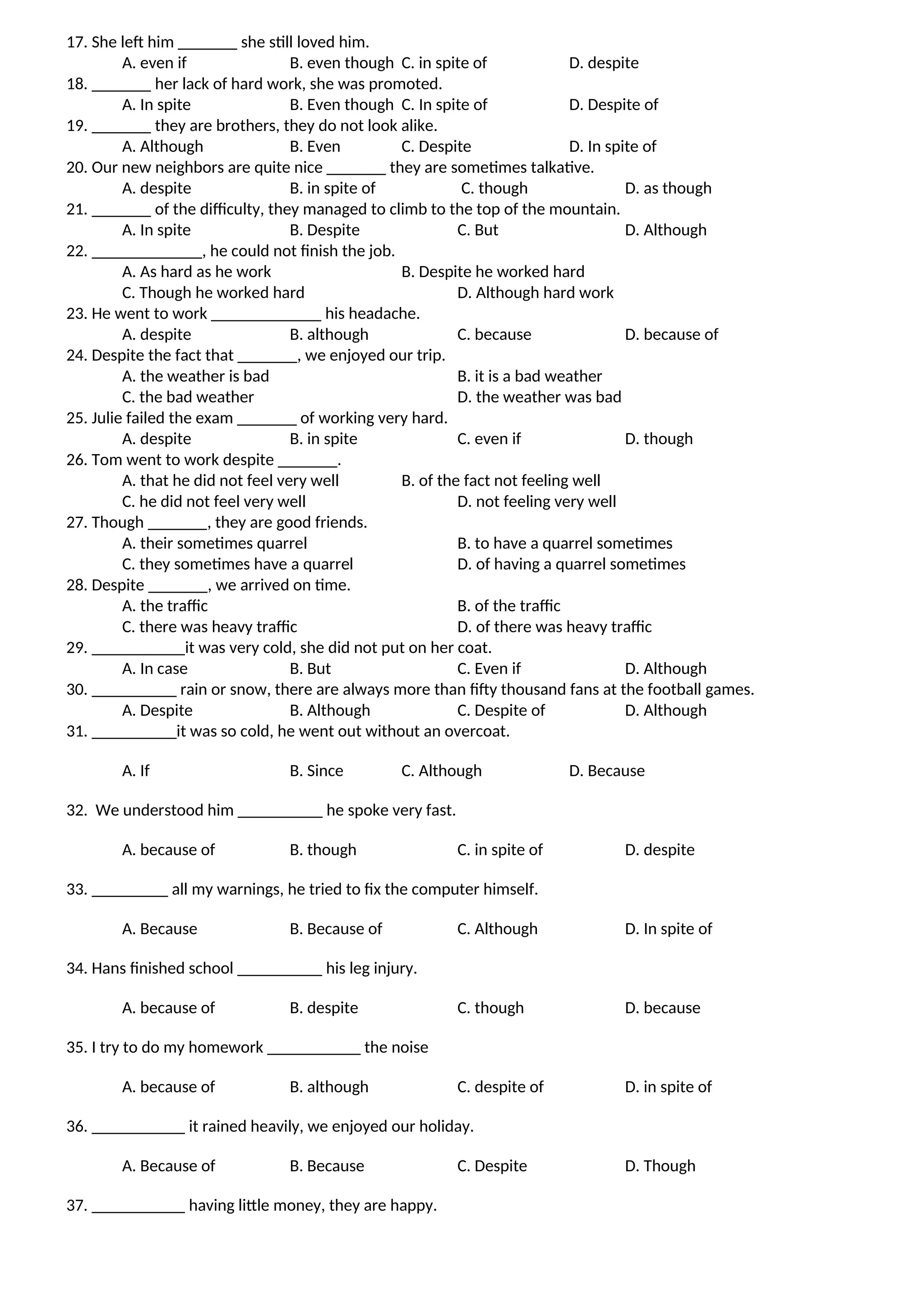 17. She left him _______ she still loved him.
A. even if B. even though C. in spite of D. despite
18. _______ her lack of hard work, she was promoted.
A. In spite B. Even though C. In spite of D. Despite of
19. _______ they are brothers, they do not look alike.
A. Although B. Even C. Despite D. In spite of
20. Our new neighbors are quite nice _______ they are sometimes talkative.
A. despite B. in spite of C. though D. as though
21. _______ of the difficulty, they managed to climb to the top of the mountain.
A. In spite B. Despite C. But D. Although
22. _____________, he could not finish the job.
A. As hard as he work B. Despite he worked hard
C. Though he worked hard D. Although hard work
23. He went to work _____________ his headache.
A. despite B. although C. because D. because of
24. Despite the fact that _______, we enjoyed our trip.
A. the weather is bad B. it is a bad weather
C. the bad weather D. the weather was bad
25. Julie failed the exam _______ of working very hard.
A. despite B. in spite C. even if D. though
26. Tom went to work despite _______.
A. that he did not feel very well B. of the fact not feeling well
C. he did not feel very well D. not feeling very well
27. Though _______, they are good friends.
A. their sometimes quarrel B. to have a quarrel sometimes
C. they sometimes have a quarrel D. of having a quarrel sometimes
28. Despite _______, we arrived on time.
A. the traffic B. of the traffic
C. there was heavy traffic D. of there was heavy traffic
29. ___________it was very cold, she did not put on her coat.
A. In case B. But C. Even if D. Although
30. __________ rain or snow, there are always more than fifty thousand fans at the football games.
A. Despite B. Although C. Despite of D. Although
31. __________it was so cold, he went out without an overcoat.
A. If B. Since C. Although D. Because
32. We understood him __________ he spoke very fast.
A. because of B. though C. in spite of D. despite
33. _________ all my warnings, he tried to fix the computer himself.
A. Because B. Because of C. Although D. In spite of
34. Hans finished school __________ his leg injury.
A. because of B. despite C. though D. because
35. I try to do my homework ___________ the noise
A. because of B. although C. despite of D. in spite of
36. ___________ it rained heavily, we enjoyed our holiday.
A. Because of B. Because C. Despite D. Though
37. ___________ having little money, they are happy.
 