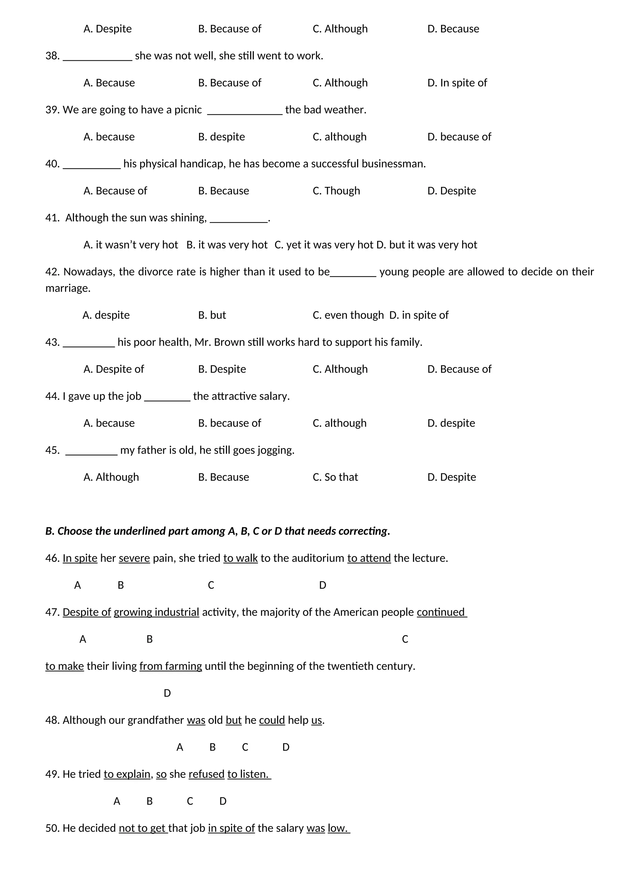 A. Despite B. Because of C. Although D. Because
38. ____________ she was not well, she still went to work.
A. Because B. Because of C. Although D. In spite of
39. We are going to have a picnic _____________ the bad weather.
A. because B. despite C. although D. because of
40. __________ his physical handicap, he has become a successful businessman.
A. Because of B. Because C. Though D. Despite
41. Although the sun was shining, __________.
A. it wasn’t very hot B. it was very hot C. yet it was very hot D. but it was very hot
42. Nowadays, the divorce rate is higher than it used to be________ young people are allowed to decide on their
marriage.
A. despite B. but C. even though D. in spite of
43. _________ his poor health, Mr. Brown still works hard to support his family.
A. Despite of B. Despite C. Although D. Because of
44. I gave up the job ________ the attractive salary.
A. because B. because of C. although D. despite
45. _________ my father is old, he still goes jogging.
A. Although B. Because C. So that D. Despite
B. Choose the underlined part among A, B, C or D that needs correcting.
46. In spite her severe pain, she tried to walk to the auditorium to attend the lecture.
A B C D
47. Despite of growing industrial activity, the majority of the American people continued
A B C
to make their living from farming until the beginning of the twentieth century.
D
48. Although our grandfather was old but he could help us.
A B C D
49. He tried to explain, so she refused to listen.
A B C D
50. He decided not to get that job in spite of the salary was low.
 