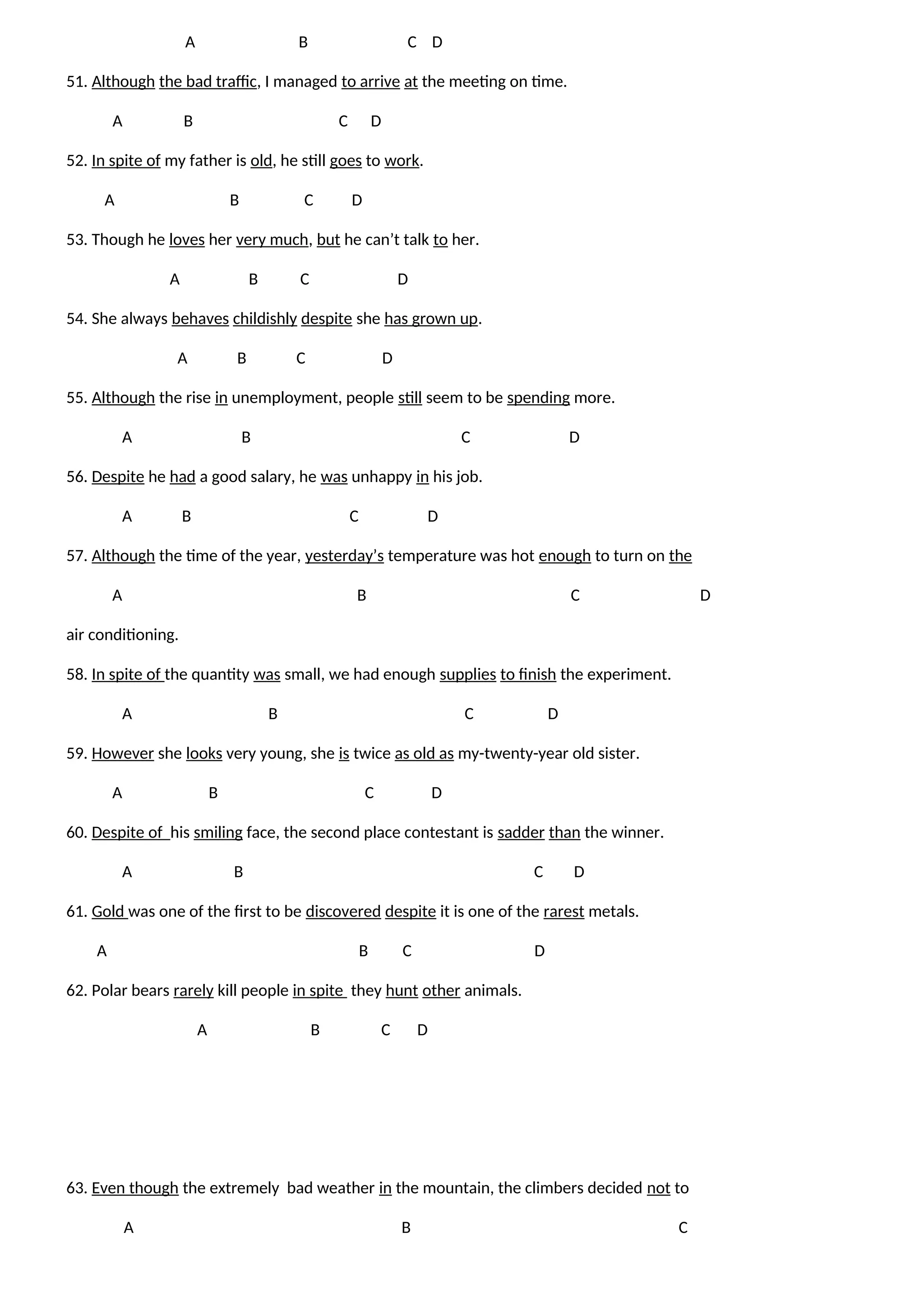 A B C D
51. Although the bad traffic, I managed to arrive at the meeting on time.
A B C D
52. In spite of my father is old, he still goes to work.
A B C D
53. Though he loves her very much, but he can’t talk to her.
A B C D
54. She always behaves childishly despite she has grown up.
A B C D
55. Although the rise in unemployment, people still seem to be spending more.
A B C D
56. Despite he had a good salary, he was unhappy in his job.
A B C D
57. Although the time of the year, yesterday’s temperature was hot enough to turn on the
A B C D
air conditioning.
58. In spite of the quantity was small, we had enough supplies to finish the experiment.
A B C D
59. However she looks very young, she is twice as old as my-twenty-year old sister.
A B C D
60. Despite of his smiling face, the second place contestant is sadder than the winner.
A B C D
61. Gold was one of the first to be discovered despite it is one of the rarest metals.
A B C D
62. Polar bears rarely kill people in spite they hunt other animals.
A B C D
63. Even though the extremely bad weather in the mountain, the climbers decided not to
A B C
 