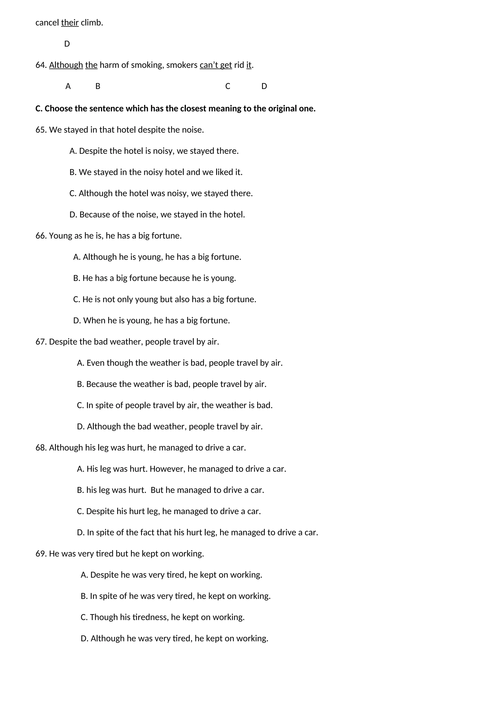 cancel their climb.
D
64. Although the harm of smoking, smokers can’t get rid it.
A B C D
C. Choose the sentence which has the closest meaning to the original one.
65. We stayed in that hotel despite the noise.
A. Despite the hotel is noisy, we stayed there.
B. We stayed in the noisy hotel and we liked it.
C. Although the hotel was noisy, we stayed there.
D. Because of the noise, we stayed in the hotel.
66. Young as he is, he has a big fortune.
A. Although he is young, he has a big fortune.
B. He has a big fortune because he is young.
C. He is not only young but also has a big fortune.
D. When he is young, he has a big fortune.
67. Despite the bad weather, people travel by air.
A. Even though the weather is bad, people travel by air.
B. Because the weather is bad, people travel by air.
C. In spite of people travel by air, the weather is bad.
D. Although the bad weather, people travel by air.
68. Although his leg was hurt, he managed to drive a car.
A. His leg was hurt. However, he managed to drive a car.
B. his leg was hurt. But he managed to drive a car.
C. Despite his hurt leg, he managed to drive a car.
D. In spite of the fact that his hurt leg, he managed to drive a car.
69. He was very tired but he kept on working.
A. Despite he was very tired, he kept on working.
B. In spite of he was very tired, he kept on working.
C. Though his tiredness, he kept on working.
D. Although he was very tired, he kept on working.
 