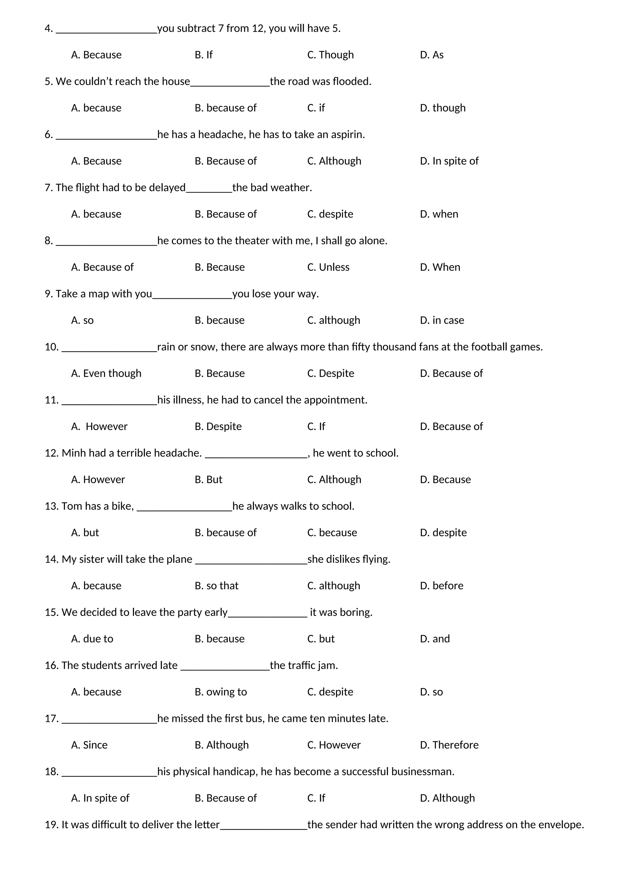 4. you subtract 7 from 12, you will have 5.
A. Because B. If C. Though D. As
5. We couldn’t reach the house the road was flooded.
A. because B. because of C. if D. though
6. he has a headache, he has to take an aspirin.
A. Because B. Because of C. Although D. In spite of
7. The flight had to be delayed the bad weather.
A. because B. Because of C. despite D. when
8. he comes to the theater with me, I shall go alone.
A. Because of B. Because C. Unless D. When
9. Take a map with you you lose your way.
A. so B. because C. although D. in case
10. rain or snow, there are always more than fifty thousand fans at the football games.
A. Even though B. Because C. Despite D. Because of
11. his illness, he had to cancel the appointment.
A. However B. Despite C. If D. Because of
12. Minh had a terrible headache. , he went to school.
A. However B. But C. Although D. Because
13. Tom has a bike, he always walks to school.
A. but B. because of C. because D. despite
14. My sister will take the plane she dislikes flying.
A. because B. so that C. although D. before
15. We decided to leave the party early it was boring.
A. due to B. because C. but D. and
16. The students arrived late the traffic jam.
A. because B. owing to C. despite D. so
17. he missed the first bus, he came ten minutes late.
A. Since B. Although C. However D. Therefore
18. his physical handicap, he has become a successful businessman.
A. In spite of B. Because of C. If D. Although
19. It was difficult to deliver the letter the sender had written the wrong address on the envelope.
 