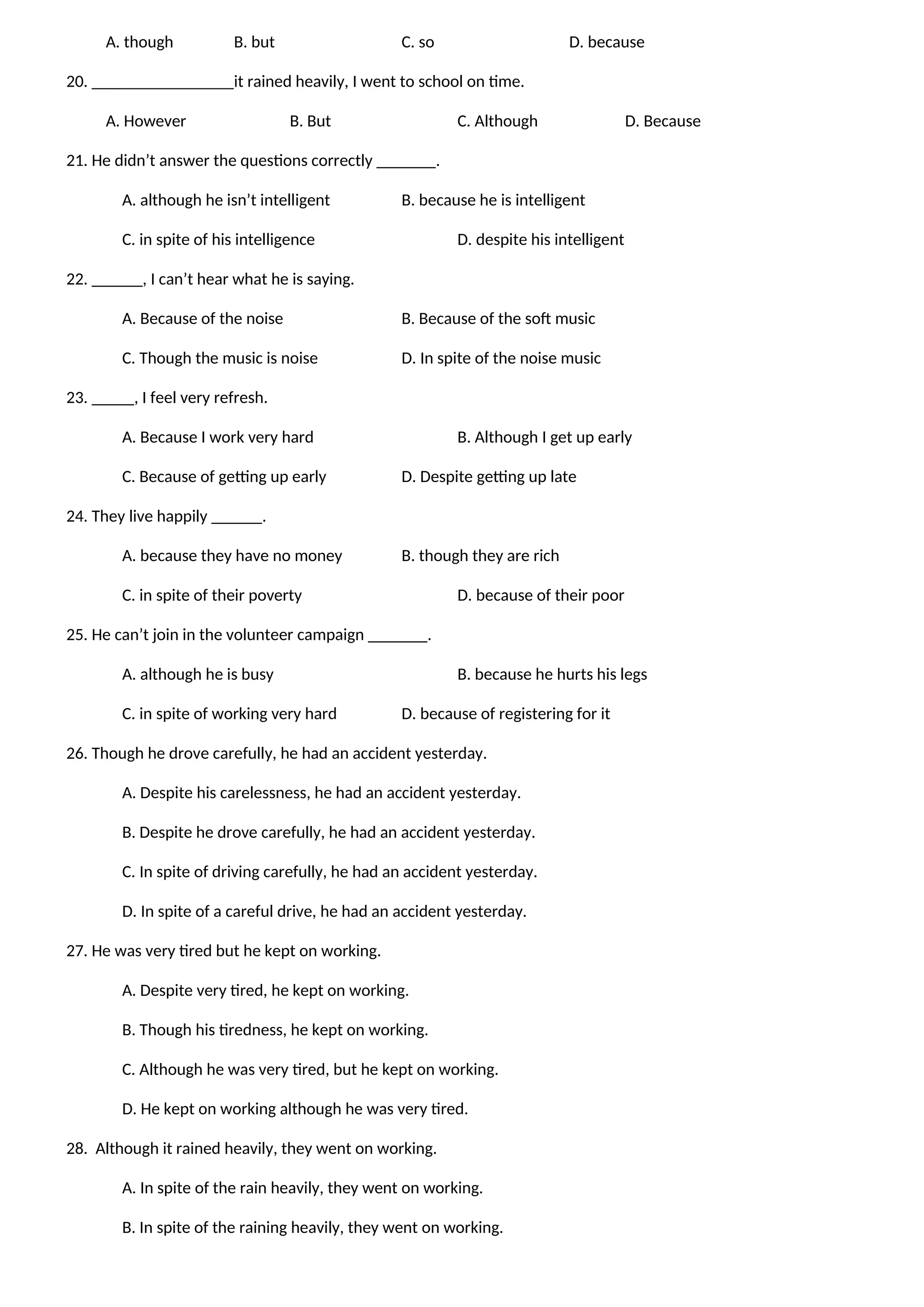 A. though B. but C. so D. because
20. it rained heavily, I went to school on time.
A. However B. But C. Although D. Because
21. He didn’t answer the questions correctly _______.
A. although he isn’t intelligent B. because he is intelligent
C. in spite of his intelligence D. despite his intelligent
22. ______, I can’t hear what he is saying.
A. Because of the noise B. Because of the soft music
C. Though the music is noise D. In spite of the noise music
23. _____, I feel very refresh.
A. Because I work very hard B. Although I get up early
C. Because of getting up early D. Despite getting up late
24. They live happily ______.
A. because they have no money B. though they are rich
C. in spite of their poverty D. because of their poor
25. He can’t join in the volunteer campaign _______.
A. although he is busy B. because he hurts his legs
C. in spite of working very hard D. because of registering for it
26. Though he drove carefully, he had an accident yesterday.
A. Despite his carelessness, he had an accident yesterday.
B. Despite he drove carefully, he had an accident yesterday.
C. In spite of driving carefully, he had an accident yesterday.
D. In spite of a careful drive, he had an accident yesterday.
27. He was very tired but he kept on working.
A. Despite very tired, he kept on working.
B. Though his tiredness, he kept on working.
C. Although he was very tired, but he kept on working.
D. He kept on working although he was very tired.
28. Although it rained heavily, they went on working.
A. In spite of the rain heavily, they went on working.
B. In spite of the raining heavily, they went on working.
 