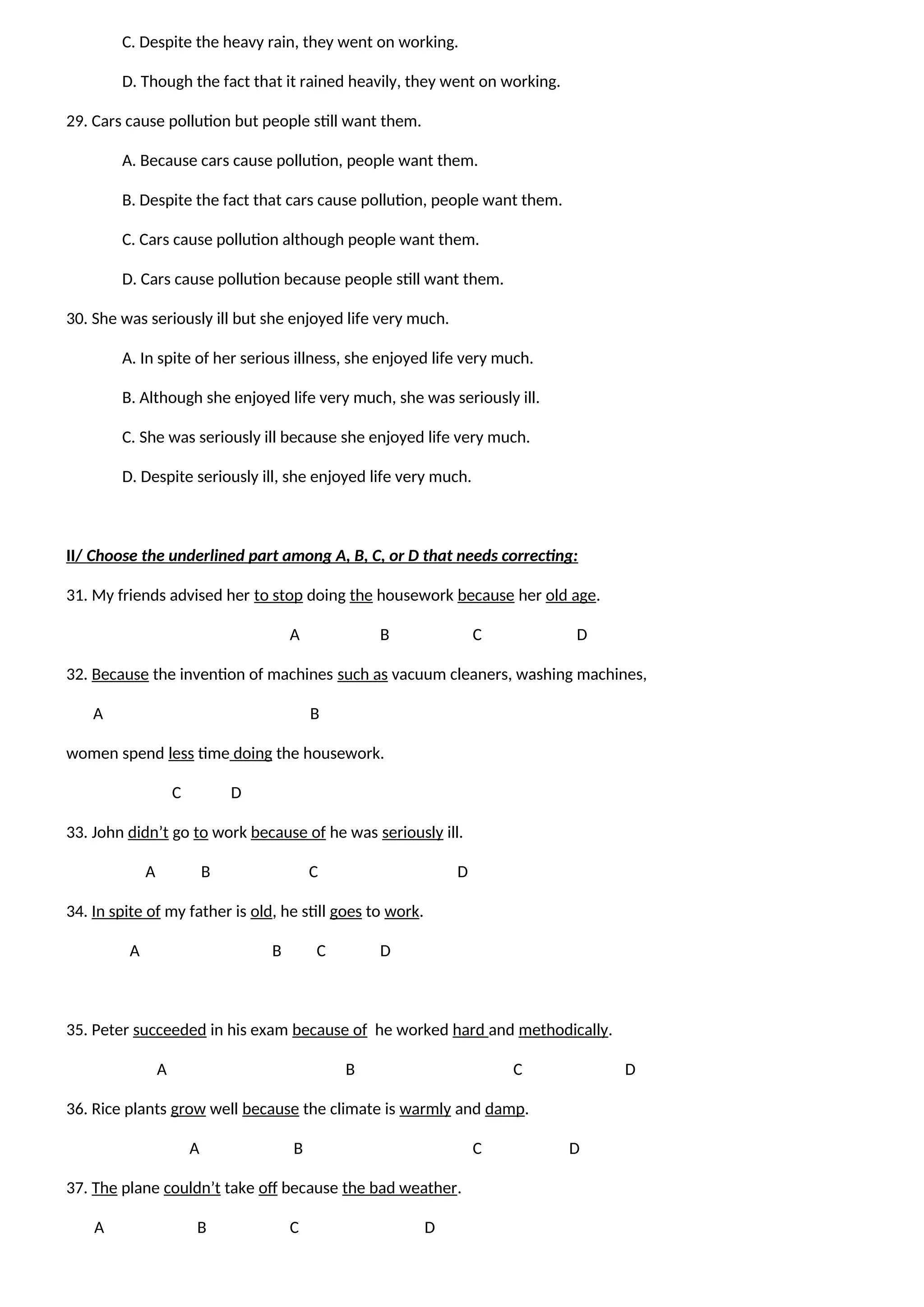 C. Despite the heavy rain, they went on working.
D. Though the fact that it rained heavily, they went on working.
29. Cars cause pollution but people still want them.
A. Because cars cause pollution, people want them.
B. Despite the fact that cars cause pollution, people want them.
C. Cars cause pollution although people want them.
D. Cars cause pollution because people still want them.
30. She was seriously ill but she enjoyed life very much.
A. In spite of her serious illness, she enjoyed life very much.
B. Although she enjoyed life very much, she was seriously ill.
C. She was seriously ill because she enjoyed life very much.
D. Despite seriously ill, she enjoyed life very much.
II/ Choose the underlined part among A, B, C, or D that needs correcting:
31. My friends advised her to stop doing the housework because her old age.
A B C D
32. Because the invention of machines such as vacuum cleaners, washing machines,
A B
women spend less time doing the housework.
C D
33. John didn’t go to work because of he was seriously ill.
A B C D
34. In spite of my father is old, he still goes to work.
A B C D
35. Peter succeeded in his exam because of he worked hard and methodically.
A B C D
36. Rice plants grow well because the climate is warmly and damp.
A B C D
37. The plane couldn’t take off because the bad weather.
A B C D
 
