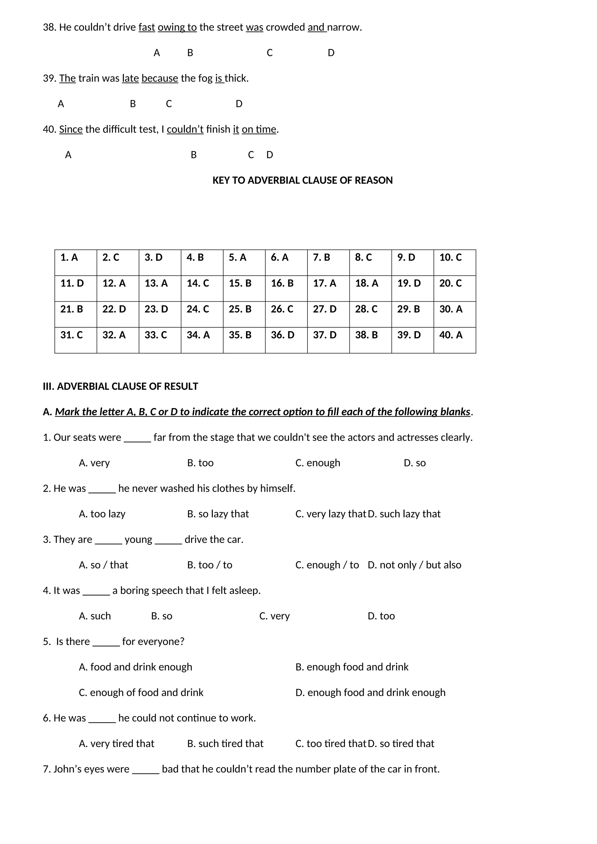 38. He couldn’t drive fast owing to the street was crowded and narrow.
A B C D
39. The train was late because the fog is thick.
A B C D
40. Since the difficult test, I couldn’t finish it on time.
A B C D
KEY TO ADVERBIAL CLAUSE OF REASON
1. A 2. C 3. D 4. B 5. A 6. A 7. B 8. C 9. D 10. C
11. D 12. A 13. A 14. C 15. B 16. B 17. A 18. A 19. D 20. C
21. B 22. D 23. D 24. C 25. B 26. C 27. D 28. C 29. B 30. A
31. C 32. A 33. C 34. A 35. B 36. D 37. D 38. B 39. D 40. A
III. ADVERBIAL CLAUSE OF RESULT
A. Mark the letter A, B, C or D to indicate the correct option to fill each of the following blanks.
1. Our seats were _____ far from the stage that we couldn't see the actors and actresses clearly.
A. very B. too C. enough D. so
2. He was _____ he never washed his clothes by himself.
A. too lazy B. so lazy that C. very lazy thatD. such lazy that
3. They are _____ young _____ drive the car.
A. so / that B. too / to C. enough / to D. not only / but also
4. It was _____ a boring speech that I felt asleep.
A. such B. so C. very D. too
5. Is there _____ for everyone?
A. food and drink enough B. enough food and drink
C. enough of food and drink D. enough food and drink enough
6. He was _____ he could not continue to work.
A. very tired that B. such tired that C. too tired thatD. so tired that
7. John’s eyes were _____ bad that he couldn’t read the number plate of the car in front.
 
