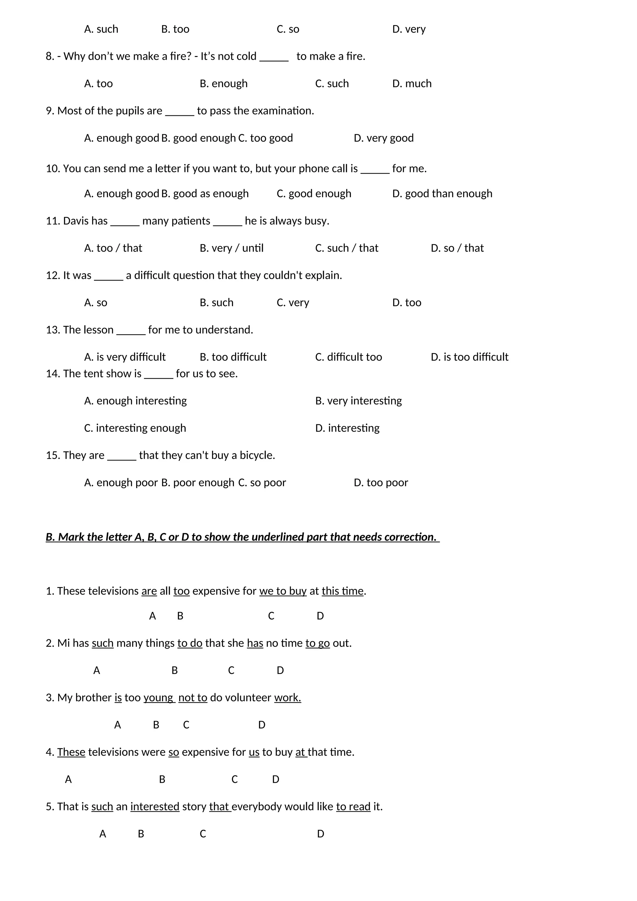 A. such B. too C. so D. very
8. - Why don’t we make a fire? - It’s not cold _____ to make a fire.
A. too B. enough C. such D. much
9. Most of the pupils are _____ to pass the examination.
A. enough goodB. good enough C. too good D. very good
10. You can send me a letter if you want to, but your phone call is _____ for me.
A. enough goodB. good as enough C. good enough D. good than enough
11. Davis has _____ many patients _____ he is always busy.
A. too / that B. very / until C. such / that D. so / that
12. It was _____ a difficult question that they couldn't explain.
A. so B. such C. very D. too
13. The lesson _____ for me to understand.
A. is very difficult B. too difficult C. difficult too D. is too difficult
14. The tent show is _____ for us to see.
A. enough interesting B. very interesting
C. interesting enough D. interesting
15. They are _____ that they can't buy a bicycle.
A. enough poor B. poor enough C. so poor D. too poor
B. Mark the letter A, B, C or D to show the underlined part that needs correction.
1. These televisions are all too expensive for we to buy at this time.
A B C D
2. Mi has such many things to do that she has no time to go out.
A B C D
3. My brother is too young not to do volunteer work.
A B C D
4. These televisions were so expensive for us to buy at that time.
A B C D
5. That is such an interested story that everybody would like to read it.
A B C D
 