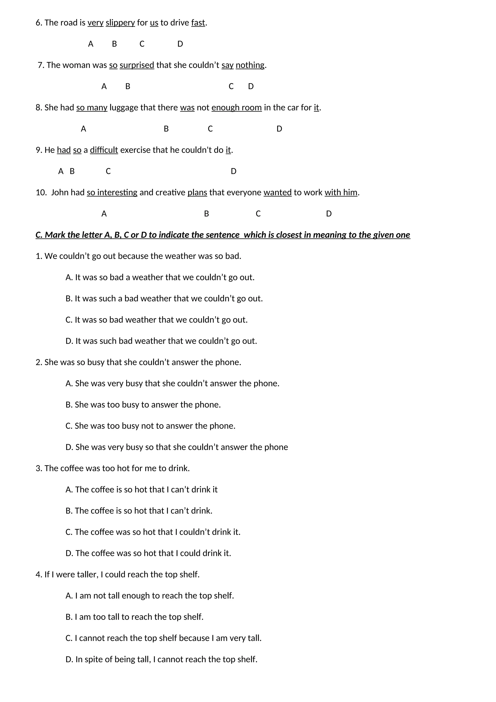 6. The road is very slippery for us to drive fast.
A B C D
7. The woman was so surprised that she couldn’t say nothing.
A B C D
8. She had so many luggage that there was not enough room in the car for it.
A B C D
9. He had so a difficult exercise that he couldn't do it.
A B C D
10. John had so interesting and creative plans that everyone wanted to work with him.
A B C D
C. Mark the letter A, B, C or D to indicate the sentence which is closest in meaning to the given one
1. We couldn’t go out because the weather was so bad.
A. It was so bad a weather that we couldn’t go out.
B. It was such a bad weather that we couldn’t go out.
C. It was so bad weather that we couldn’t go out.
D. It was such bad weather that we couldn’t go out.
2. She was so busy that she couldn’t answer the phone.
A. She was very busy that she couldn’t answer the phone.
B. She was too busy to answer the phone.
C. She was too busy not to answer the phone.
D. She was very busy so that she couldn’t answer the phone
3. The coffee was too hot for me to drink.
A. The coffee is so hot that I can’t drink it
B. The coffee is so hot that I can’t drink.
C. The coffee was so hot that I couldn’t drink it.
D. The coffee was so hot that I could drink it.
4. If I were taller, I could reach the top shelf.
A. I am not tall enough to reach the top shelf.
B. I am too tall to reach the top shelf.
C. I cannot reach the top shelf because I am very tall.
D. In spite of being tall, I cannot reach the top shelf.
 