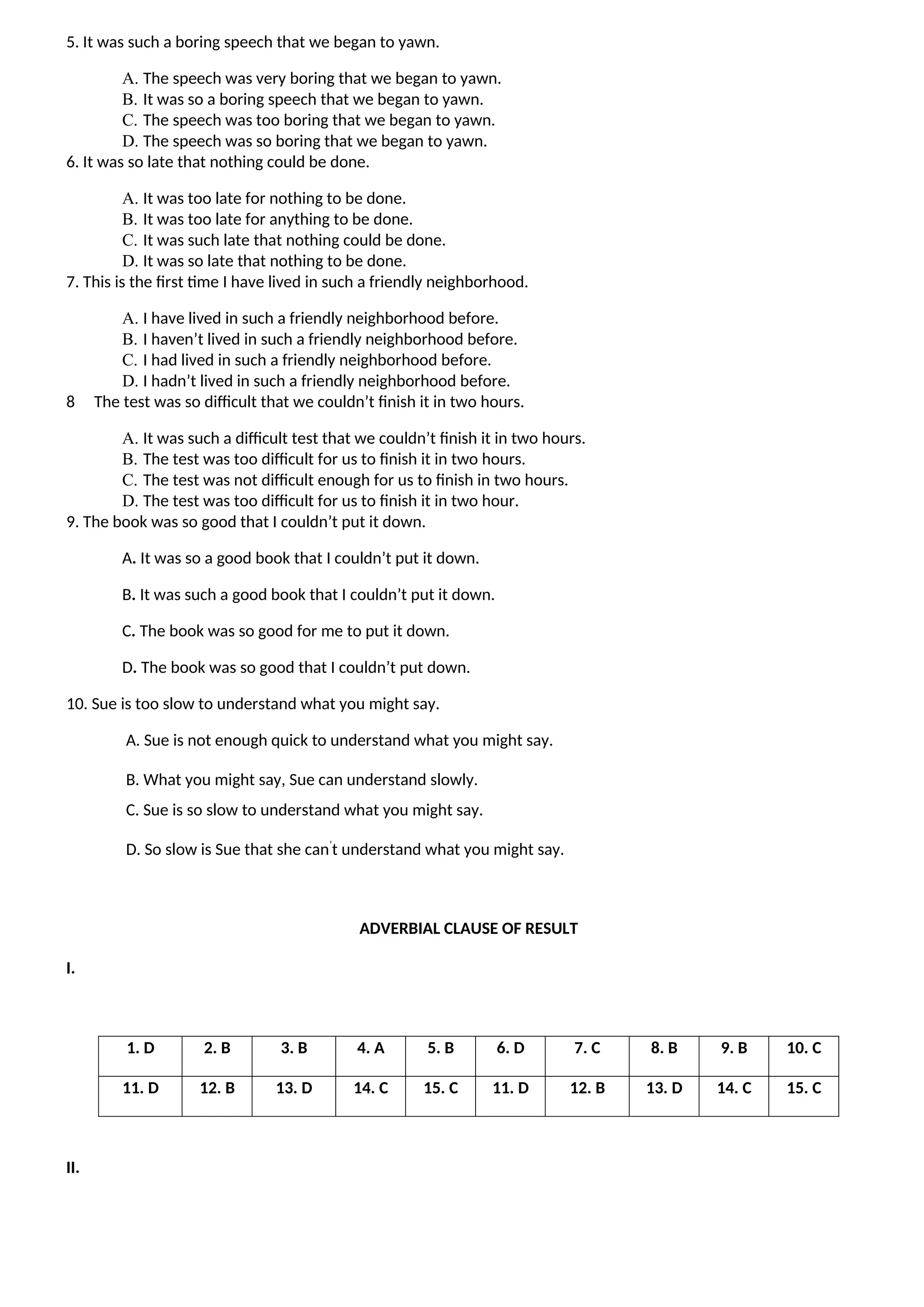 5. It was such a boring speech that we began to yawn.
A. The speech was very boring that we began to yawn.
B. It was so a boring speech that we began to yawn.
C. The speech was too boring that we began to yawn.
D. The speech was so boring that we began to yawn.
6. It was so late that nothing could be done.
A. It was too late for nothing to be done.
B. It was too late for anything to be done.
C. It was such late that nothing could be done.
D. It was so late that nothing to be done.
7. This is the first time I have lived in such a friendly neighborhood.
A. I have lived in such a friendly neighborhood before.
B. I haven’t lived in such a friendly neighborhood before.
C. I had lived in such a friendly neighborhood before.
D. I hadn’t lived in such a friendly neighborhood before.
8 The test was so difficult that we couldn’t finish it in two hours.
A. It was such a difficult test that we couldn’t finish it in two hours.
B. The test was too difficult for us to finish it in two hours.
C. The test was not difficult enough for us to finish in two hours.
D. The test was too difficult for us to finish it in two hour.
9. The book was so good that I couldn’t put it down.
A. It was so a good book that I couldn’t put it down.
B. It was such a good book that I couldn’t put it down.
C. The book was so good for me to put it down.
D. The book was so good that I couldn’t put down.
10. Sue is too slow to understand what you might say.
A. Sue is not enough quick to understand what you might say.
B. What you might say, Sue can understand slowly.
C. Sue is so slow to understand what you might say.
D. So slow is Sue that she can’
t understand what you might say.
ADVERBIAL CLAUSE OF RESULT
I.
1. D 2. B 3. B 4. A 5. B 6. D 7. C 8. B 9. B 10. C
11. D 12. B 13. D 14. C 15. C 11. D 12. B 13. D 14. C 15. C
II.
 