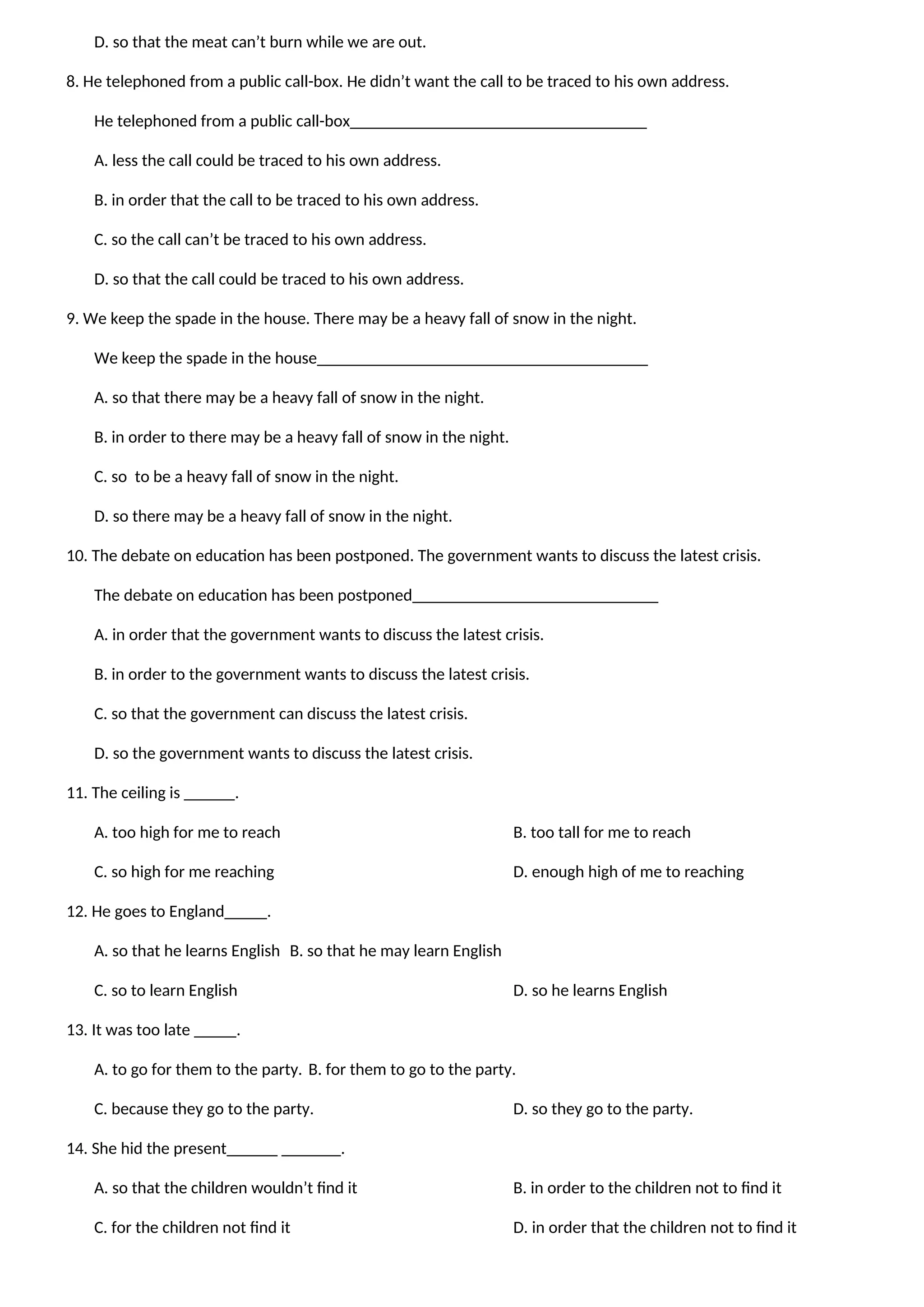 D. so that the meat can’t burn while we are out.
8. He telephoned from a public call-box. He didn’t want the call to be traced to his own address.
He telephoned from a public call-box___________________________________
A. less the call could be traced to his own address.
B. in order that the call to be traced to his own address.
C. so the call can’t be traced to his own address.
D. so that the call could be traced to his own address.
9. We keep the spade in the house. There may be a heavy fall of snow in the night.
We keep the spade in the house_______________________________________
A. so that there may be a heavy fall of snow in the night.
B. in order to there may be a heavy fall of snow in the night.
C. so to be a heavy fall of snow in the night.
D. so there may be a heavy fall of snow in the night.
10. The debate on education has been postponed. The government wants to discuss the latest crisis.
The debate on education has been postponed_____________________________
A. in order that the government wants to discuss the latest crisis.
B. in order to the government wants to discuss the latest crisis.
C. so that the government can discuss the latest crisis.
D. so the government wants to discuss the latest crisis.
11. The ceiling is ______.
A. too high for me to reach B. too tall for me to reach
C. so high for me reaching D. enough high of me to reaching
12. He goes to England_____.
A. so that he learns English B. so that he may learn English
C. so to learn English D. so he learns English
13. It was too late _____.
A. to go for them to the party. B. for them to go to the party.
C. because they go to the party. D. so they go to the party.
14. She hid the present______ _______.
A. so that the children wouldn’t find it B. in order to the children not to find it
C. for the children not find it D. in order that the children not to find it
 