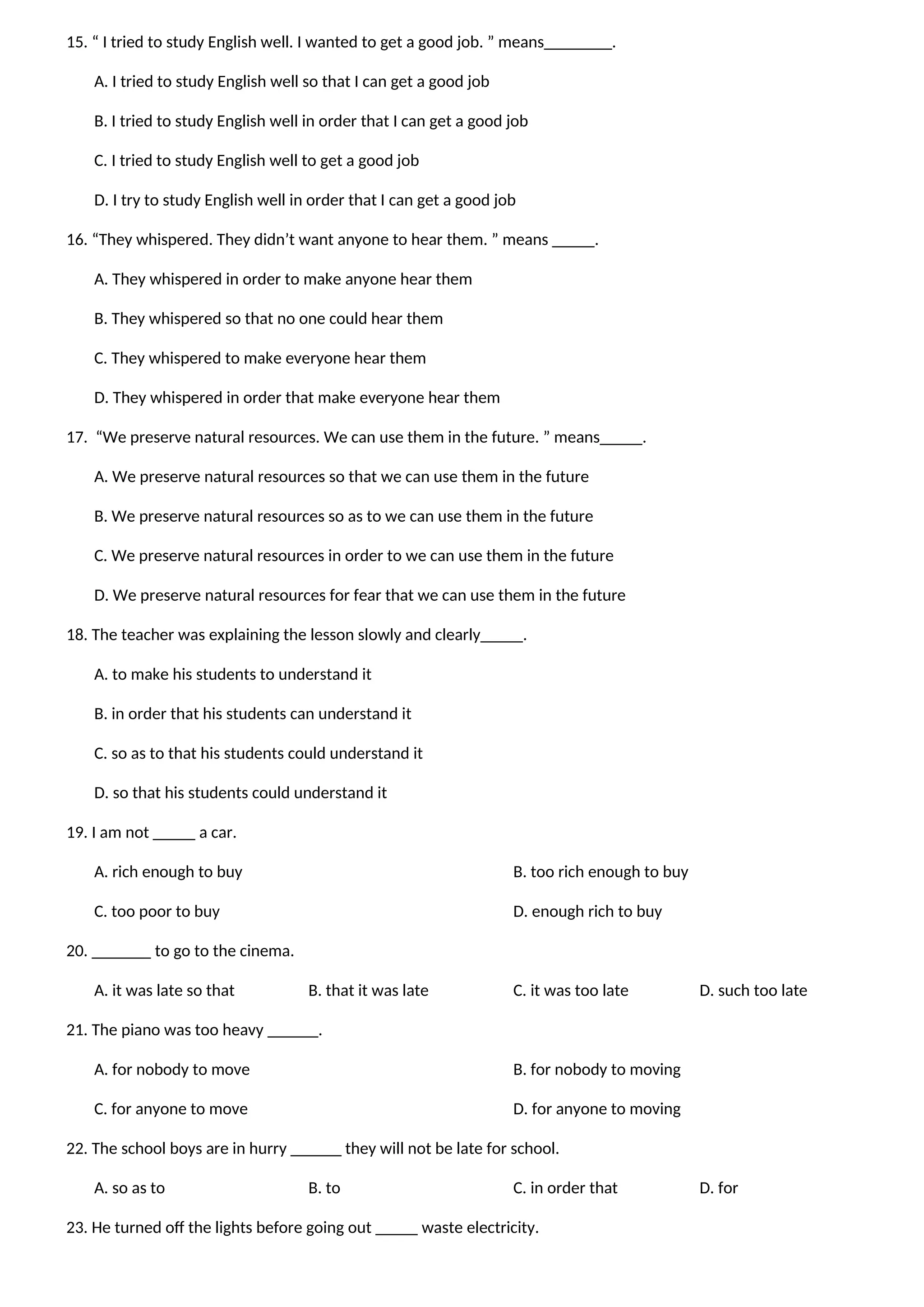 15. “ I tried to study English well. I wanted to get a good job. ” means________.
A. I tried to study English well so that I can get a good job
B. I tried to study English well in order that I can get a good job
C. I tried to study English well to get a good job
D. I try to study English well in order that I can get a good job
16. “They whispered. They didn’t want anyone to hear them. ” means _____.
A. They whispered in order to make anyone hear them
B. They whispered so that no one could hear them
C. They whispered to make everyone hear them
D. They whispered in order that make everyone hear them
17. “We preserve natural resources. We can use them in the future. ” means_____.
A. We preserve natural resources so that we can use them in the future
B. We preserve natural resources so as to we can use them in the future
C. We preserve natural resources in order to we can use them in the future
D. We preserve natural resources for fear that we can use them in the future
18. The teacher was explaining the lesson slowly and clearly_____.
A. to make his students to understand it
B. in order that his students can understand it
C. so as to that his students could understand it
D. so that his students could understand it
19. I am not _____ a car.
A. rich enough to buy B. too rich enough to buy
C. too poor to buy D. enough rich to buy
20. _______ to go to the cinema.
A. it was late so that B. that it was late C. it was too late D. such too late
21. The piano was too heavy ______.
A. for nobody to move B. for nobody to moving
C. for anyone to move D. for anyone to moving
22. The school boys are in hurry ______ they will not be late for school.
A. so as to B. to C. in order that D. for
23. He turned off the lights before going out _____ waste electricity.
 