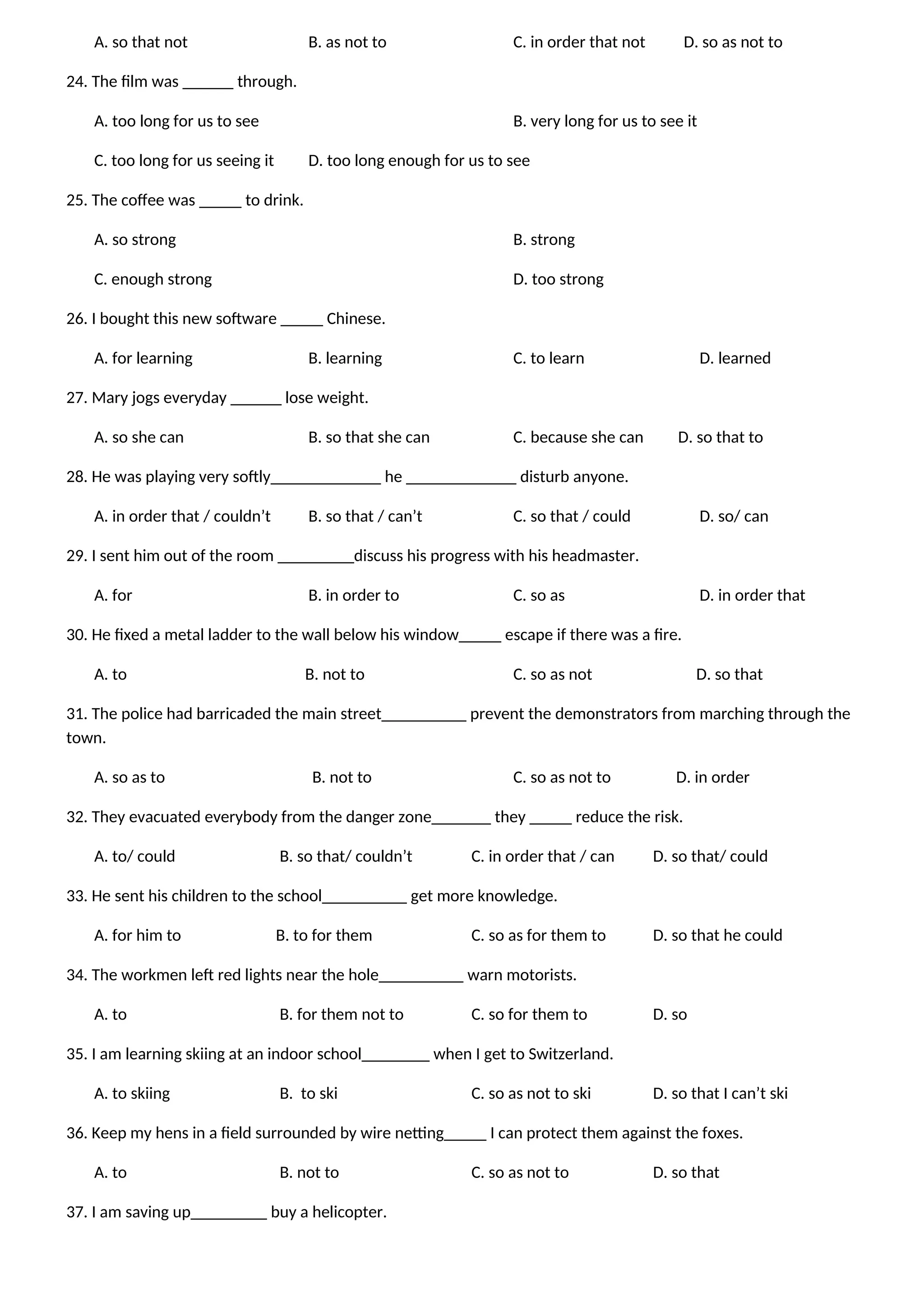 A. so that not B. as not to C. in order that not D. so as not to
24. The film was ______ through.
A. too long for us to see B. very long for us to see it
C. too long for us seeing it D. too long enough for us to see
25. The coffee was _____ to drink.
A. so strong B. strong
C. enough strong D. too strong
26. I bought this new software _____ Chinese.
A. for learning B. learning C. to learn D. learned
27. Mary jogs everyday ______ lose weight.
A. so she can B. so that she can C. because she can D. so that to
28. He was playing very softly_____________ he _____________ disturb anyone.
A. in order that / couldn’t B. so that / can’t C. so that / could D. so/ can
29. I sent him out of the room _________discuss his progress with his headmaster.
A. for B. in order to C. so as D. in order that
30. He fixed a metal ladder to the wall below his window_____ escape if there was a fire.
A. to B. not to C. so as not D. so that
31. The police had barricaded the main street__________ prevent the demonstrators from marching through the
town.
A. so as to B. not to C. so as not to D. in order
32. They evacuated everybody from the danger zone_______ they _____ reduce the risk.
A. to/ could B. so that/ couldn’t C. in order that / can D. so that/ could
33. He sent his children to the school__________ get more knowledge.
A. for him to B. to for them C. so as for them to D. so that he could
34. The workmen left red lights near the hole__________ warn motorists.
A. to B. for them not to C. so for them to D. so
35. I am learning skiing at an indoor school________ when I get to Switzerland.
A. to skiing B. to ski C. so as not to ski D. so that I can’t ski
36. Keep my hens in a field surrounded by wire netting_____ I can protect them against the foxes.
A. to B. not to C. so as not to D. so that
37. I am saving up_________ buy a helicopter.
 