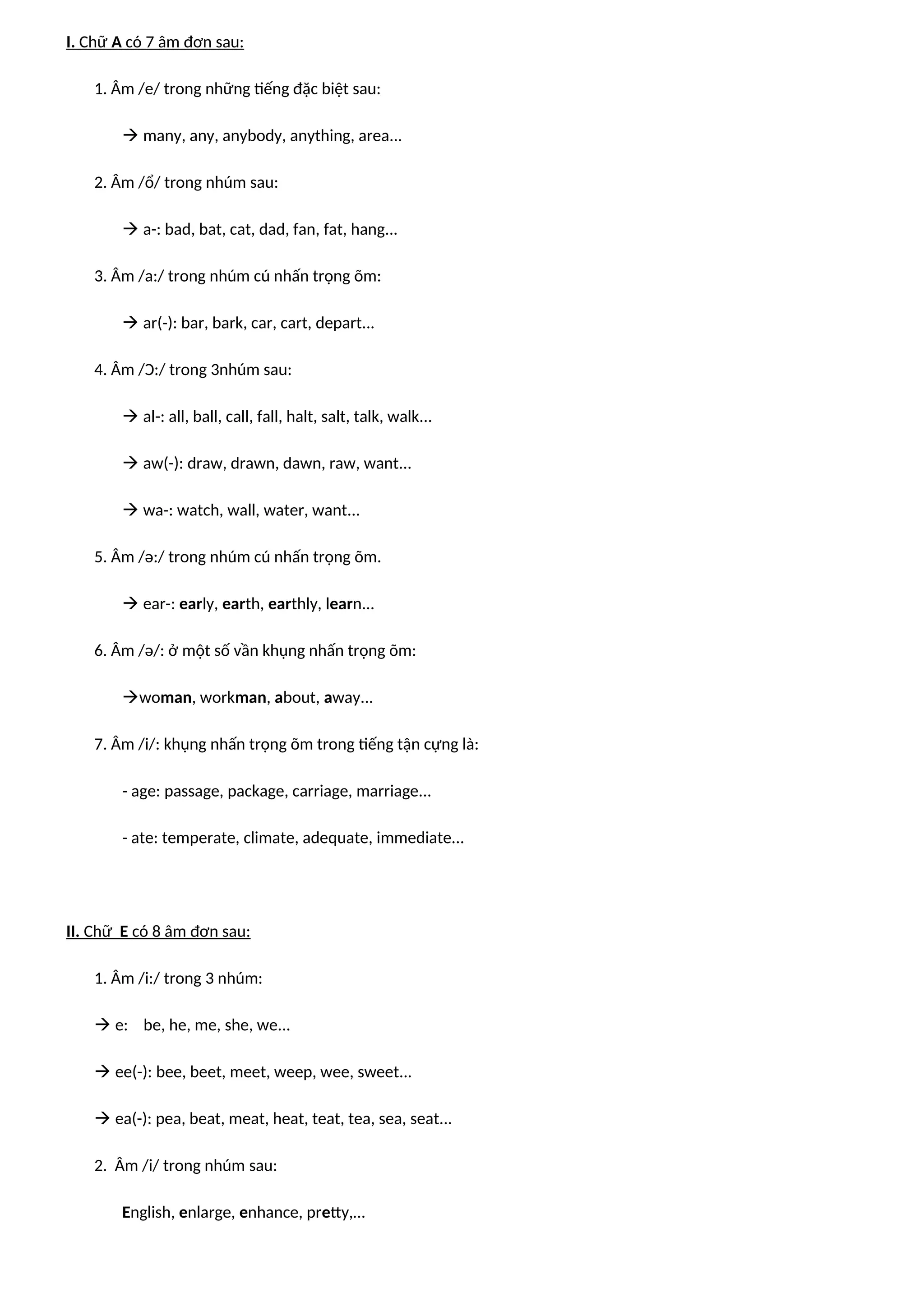 I. Chữ A có 7 âm đơn sau:
1. Âm /e/ trong những tiếng đặc biệt sau:
 many, any, anybody, anything, area...
2. Âm /ổ/ trong nhúm sau:
 a-: bad, bat, cat, dad, fan, fat, hang...
3. Âm /a:/ trong nhúm cú nhấn trọng õm:
 ar(-): bar, bark, car, cart, depart...
4. Âm /Ɔ:/ trong 3nhúm sau:
 al-: all, ball, call, fall, halt, salt, talk, walk...
 aw(-): draw, drawn, dawn, raw, want...
 wa-: watch, wall, water, want...
5. Âm /ə:/ trong nhúm cú nhấn trọng õm.
 ear-: early, earth, earthly, learn...
6. Âm /ə/: ở một số vần khụng nhấn trọng õm:
woman, workman, about, away...
7. Âm /i/: khụng nhấn trọng õm trong tiếng tận cựng là:
- age: passage, package, carriage, marriage...
- ate: temperate, climate, adequate, immediate...
II. Chữ E có 8 âm đơn sau:
1. Âm /i:/ trong 3 nhúm:
 e: be, he, me, she, we...
 ee(-): bee, beet, meet, weep, wee, sweet...
 ea(-): pea, beat, meat, heat, teat, tea, sea, seat...
2. Âm /i/ trong nhúm sau:
English, enlarge, enhance, pretty,…
 