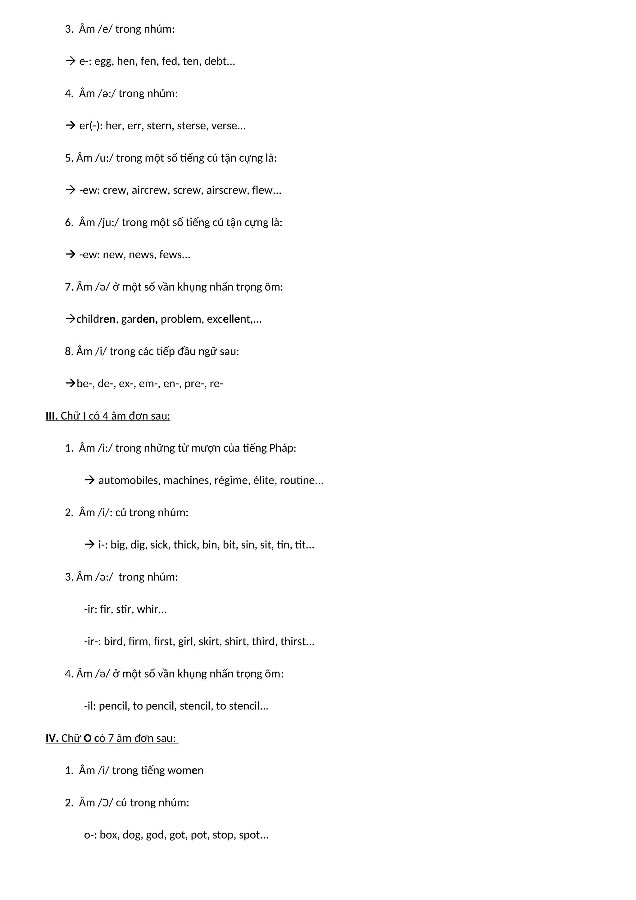 3. Âm /e/ trong nhúm:
 e-: egg, hen, fen, fed, ten, debt...
4. Âm /ə:/ trong nhúm:
 er(-): her, err, stern, sterse, verse...
5. Âm /u:/ trong một số tiếng cú tận cựng là:
 -ew: crew, aircrew, screw, airscrew, flew...
6. Âm /ju:/ trong một số tiếng cú tận cựng là:
 -ew: new, news, fews...
7. Âm /ə/ ở một số vần khụng nhấn trọng õm:
children, garden, problem, excellent,...
8. Âm /i/ trong các tiếp đầu ngữ sau:
be-, de-, ex-, em-, en-, pre-, re-
III. Chữ I có 4 âm đơn sau:
1. Âm /i:/ trong những từ mượn của tiếng Pháp:
 automobiles, machines, régime, élite, routine...
2. Âm /i/: cú trong nhúm:
 i-: big, dig, sick, thick, bin, bit, sin, sit, tin, tit...
3. Âm /ə:/ trong nhúm:
-ir: fir, stir, whir...
-ir-: bird, firm, first, girl, skirt, shirt, third, thirst...
4. Âm /ə/ ở một số vần khụng nhấn trọng õm:
-il: pencil, to pencil, stencil, to stencil...
IV. Chữ O có 7 âm đơn sau:
1. Âm /i/ trong tiếng women
2. Âm /Ɔ/ cú trong nhúm:
o-: box, dog, god, got, pot, stop, spot...
 