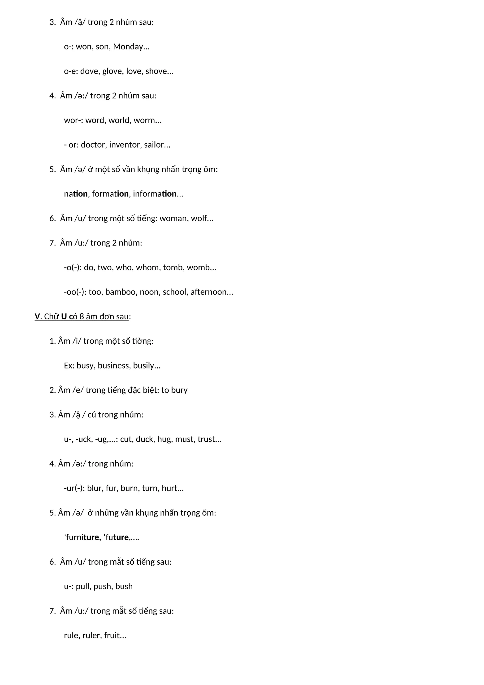 3. Âm /ậ/ trong 2 nhúm sau:
o-: won, son, Monday...
o-e: dove, glove, love, shove...
4. Âm /ə:/ trong 2 nhúm sau:
wor-: word, world, worm...
- or: doctor, inventor, sailor...
5. Âm /ə/ ở một số vần khụng nhấn trọng õm:
nation, formation, information...
6. Âm /u/ trong một số tiếng: woman, wolf...
7. Âm /u:/ trong 2 nhúm:
-o(-): do, two, who, whom, tomb, womb...
-oo(-): too, bamboo, noon, school, afternoon...
V. Chữ U có 8 âm đơn sau:
1. Âm /i/ trong một số tiờng:
Ex: busy, business, busily...
2. Âm /e/ trong tiếng đặc biệt: to bury
3. Âm /ậ / cú trong nhúm:
u-, -uck, -ug,...: cut, duck, hug, must, trust...
4. Âm /ə:/ trong nhúm:
-ur(-): blur, fur, burn, turn, hurt...
5. Âm /ə/ ở những vần khụng nhấn trọng õm:
‘furniture, ‘future,….
6. Âm /u/ trong mẫt số tiếng sau:
u-: pull, push, bush
7. Âm /u:/ trong mẫt số tiếng sau:
rule, ruler, fruit...
 