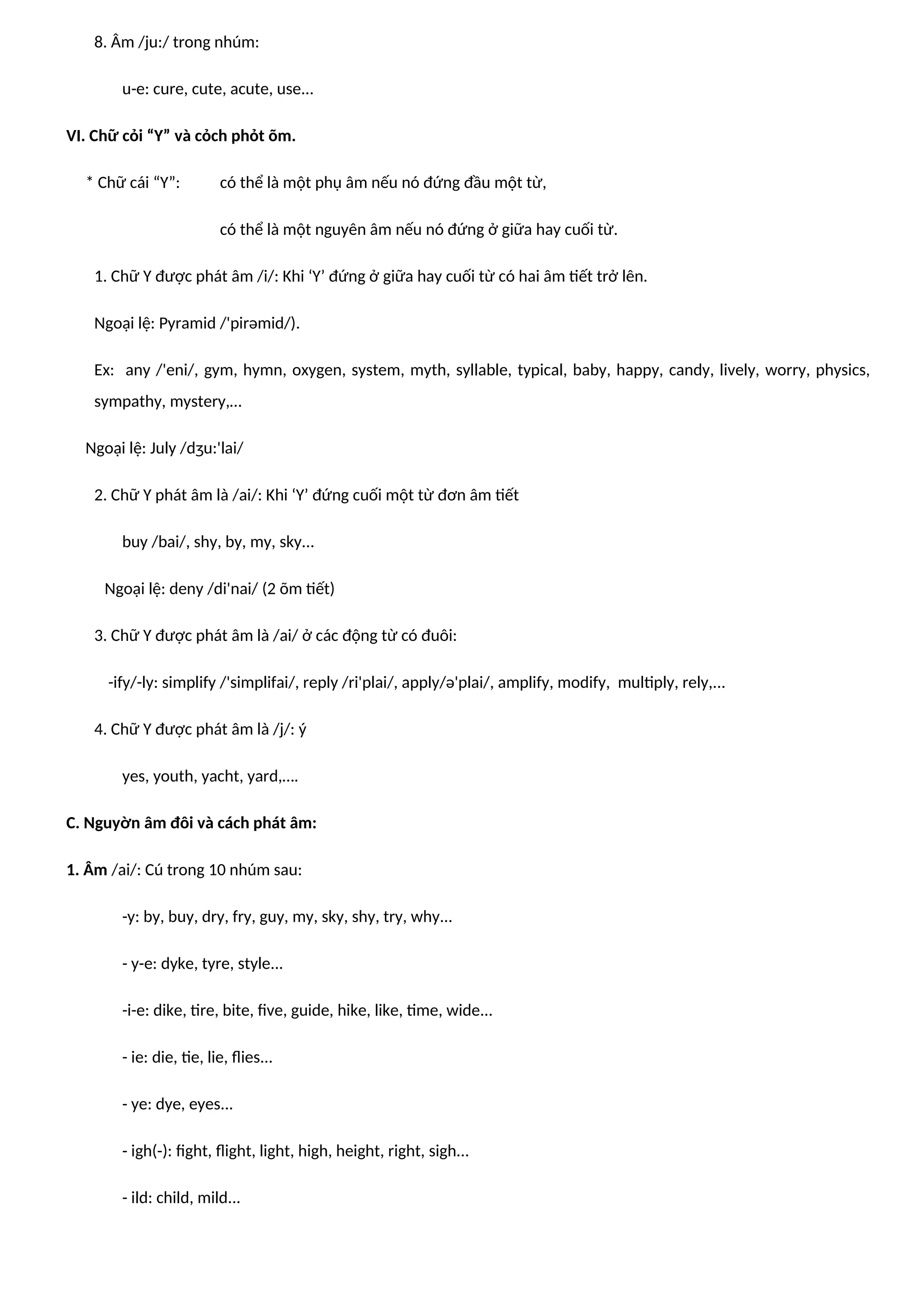 8. Âm /ju:/ trong nhúm:
u-e: cure, cute, acute, use...
VI. Chữ cỏi “Y” và cỏch phỏt õm.
* Chữ cái “Y”: có thể là một phụ âm nếu nó đứng đầu một từ,
có thể là một nguyên âm nếu nó đứng ở giữa hay cuối từ.
1. Chữ Y được phát âm /i/: Khi ‘Y’ đứng ở giữa hay cuối từ có hai âm tiết trở lên.
Ngoại lệ: Pyramid /'pirəmid/).
Ex: any /'eni/, gym, hymn, oxygen, system, myth, syllable, typical, baby, happy, candy, lively, worry, physics,
sympathy, mystery,…
Ngoại lệ: July /dʒu:'lai/
2. Chữ Y phát âm là /ai/: Khi ‘Y’ đứng cuối một từ đơn âm tiết
buy /bai/, shy, by, my, sky...
Ngoại lệ: deny /di'nai/ (2 õm tiết)
3. Chữ Y được phát âm là /ai/ ở các động từ có đuôi:
-ify/-ly: simplify /'simplifai/, reply /ri'plai/, apply/ə'plai/, amplify, modify, multiply, rely,...
4. Chữ Y được phát âm là /j/: ý
yes, youth, yacht, yard,….
C. Nguyờn âm đôi và cách phát âm:
1. Âm /ai/: Cú trong 10 nhúm sau:
-y: by, buy, dry, fry, guy, my, sky, shy, try, why...
- y-e: dyke, tyre, style...
-i-e: dike, tire, bite, five, guide, hike, like, time, wide...
- ie: die, tie, lie, flies...
- ye: dye, eyes...
- igh(-): fight, flight, light, high, height, right, sigh...
- ild: child, mild...
 