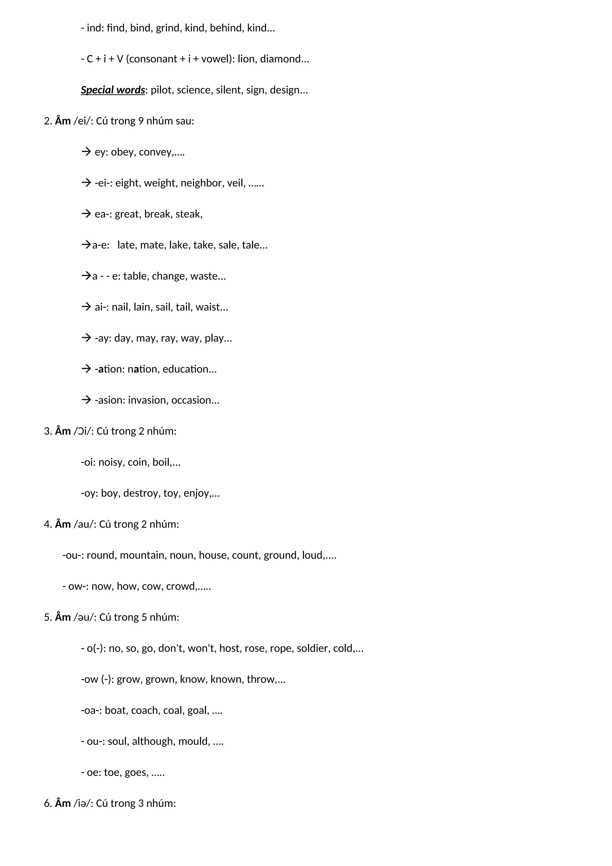 - ind: find, bind, grind, kind, behind, kind...
- C + i + V (consonant + i + vowel): lion, diamond...
Special words: pilot, science, silent, sign, design...
2. Âm /ei/: Cú trong 9 nhúm sau:
 ey: obey, convey,….
 -ei-: eight, weight, neighbor, veil, ……
 ea-: great, break, steak,
a-e: late, mate, lake, take, sale, tale...
a - - e: table, change, waste...
 ai-: nail, lain, sail, tail, waist...
 -ay: day, may, ray, way, play...
 -ation: nation, education...
 -asion: invasion, occasion...
3. Âm /Ɔi/: Cú trong 2 nhúm:
-oi: noisy, coin, boil,...
-oy: boy, destroy, toy, enjoy,…
4. Âm /au/: Cú trong 2 nhúm:
-ou-: round, mountain, noun, house, count, ground, loud,....
- ow-: now, how, cow, crowd,…..
5. Âm /əu/: Cú trong 5 nhúm:
- o(-): no, so, go, don't, won't, host, rose, rope, soldier, cold,...
-ow (-): grow, grown, know, known, throw,...
-oa-: boat, coach, coal, goal, ….
- ou-: soul, although, mould, ….
- oe: toe, goes, …..
6. Âm /iə/: Cú trong 3 nhúm:
 