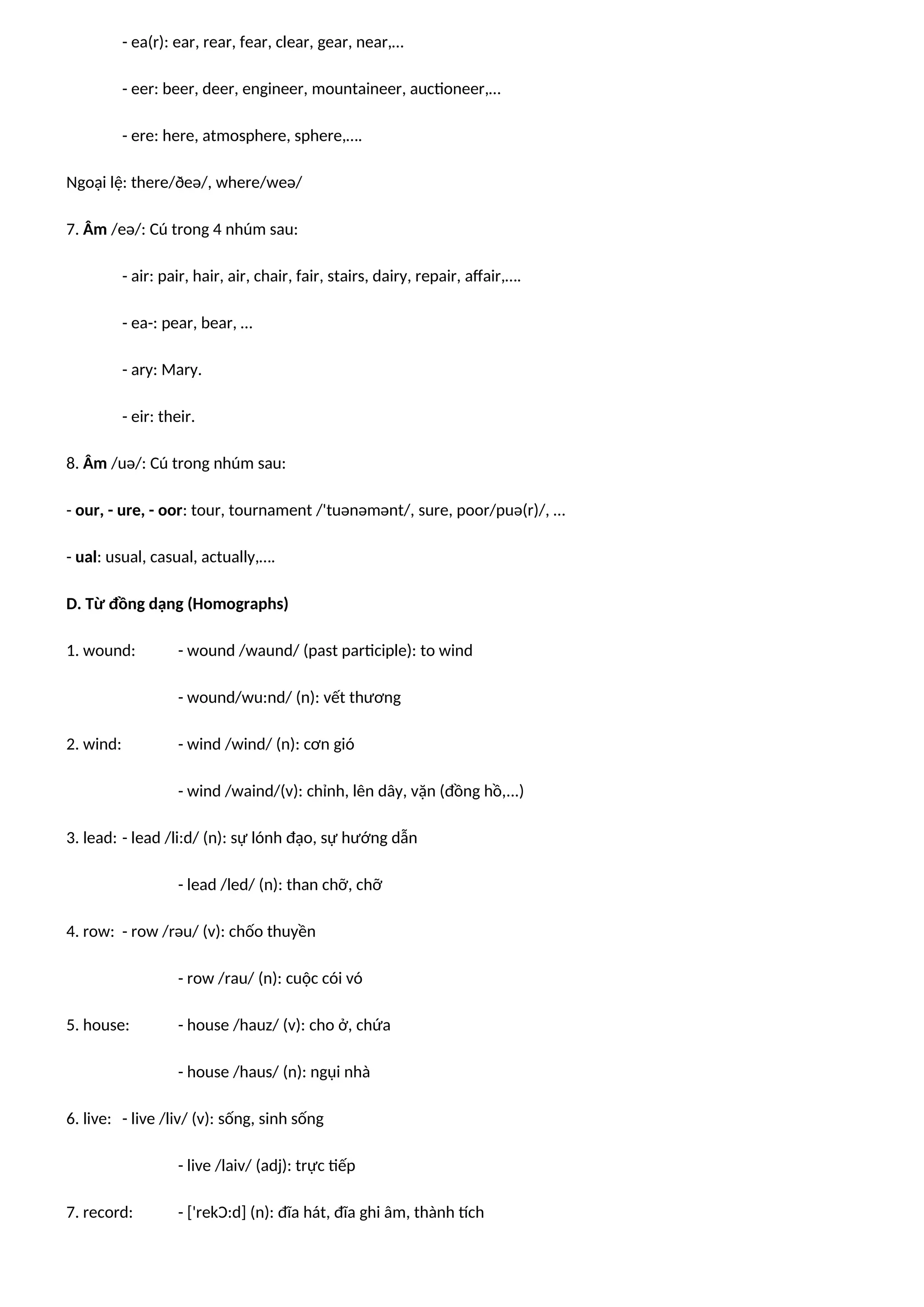- ea(r): ear, rear, fear, clear, gear, near,…
- eer: beer, deer, engineer, mountaineer, auctioneer,…
- ere: here, atmosphere, sphere,….
Ngoại lệ: there/ðeə/, where/weə/
7. Âm /eə/: Cú trong 4 nhúm sau:
- air: pair, hair, air, chair, fair, stairs, dairy, repair, affair,….
- ea-: pear, bear, …
- ary: Mary.
- eir: their.
8. Âm /uə/: Cú trong nhúm sau:
- our, - ure, - oor: tour, tournament /'tuənəmənt/, sure, poor/puə(r)/, …
- ual: usual, casual, actually,….
D. Từ đồng dạng (Homographs)
1. wound: - wound /waund/ (past participle): to wind
- wound/wu:nd/ (n): vết thương
2. wind: - wind /wind/ (n): cơn gió
- wind /waind/(v): chỉnh, lên dây, vặn (đồng hồ,...)
3. lead: - lead /li:d/ (n): sự lónh đạo, sự hướng dẫn
- lead /led/ (n): than chỡ, chỡ
4. row: - row /rəu/ (v): chốo thuyền
- row /rau/ (n): cuộc cói vó
5. house: - house /hauz/ (v): cho ở, chứa
- house /haus/ (n): ngụi nhà
6. live: - live /liv/ (v): sống, sinh sống
- live /laiv/ (adj): trực tiếp
7. record: - ['rekƆ:d] (n): đĩa hát, đĩa ghi âm, thành tích
 