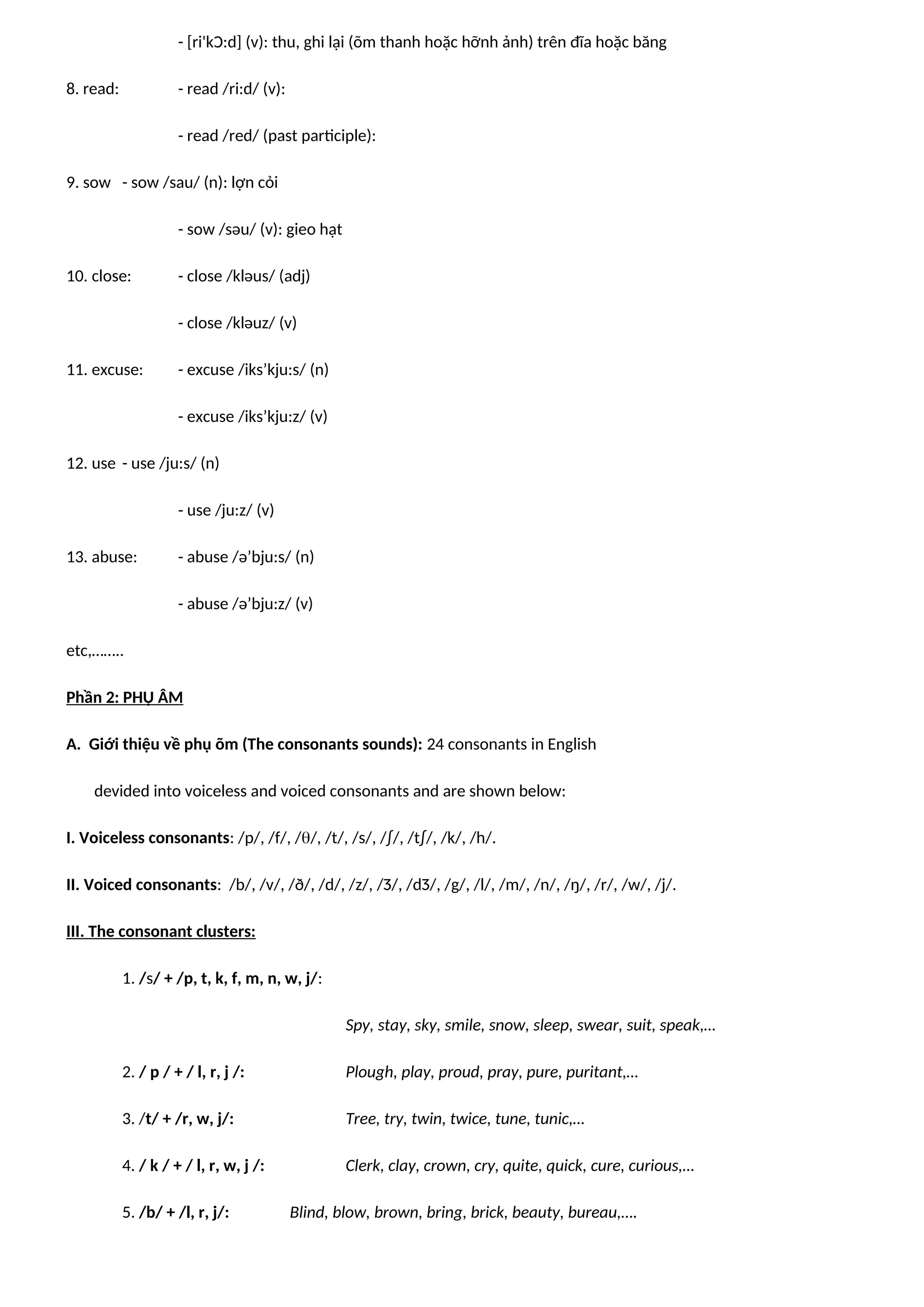 - [ri'kƆ:d] (v): thu, ghi lại (õm thanh hoặc hỡnh ảnh) trên đĩa hoặc băng
8. read: - read /ri:d/ (v):
- read /red/ (past participle):
9. sow - sow /sau/ (n): lợn cỏi
- sow /səu/ (v): gieo hạt
10. close: - close /kləus/ (adj)
- close /kləuz/ (v)
11. excuse: - excuse /iks’kju:s/ (n)
- excuse /iks’kju:z/ (v)
12. use - use /ju:s/ (n)
- use /ju:z/ (v)
13. abuse: - abuse /ə’bju:s/ (n)
- abuse /ə’bju:z/ (v)
etc,……..
Phần 2: PHỤ ÂM
A. Giới thiệu về phụ õm (The consonants sounds): 24 consonants in English
devided into voiceless and voiced consonants and are shown below:
I. Voiceless consonants: /p/, /f/, //, /t/, /s/, /∫/, /t∫/, /k/, /h/.
II. Voiced consonants: /b/, /v/, /ð/, /d/, /z/, /Ʒ/, /dƷ/, /g/, /l/, /m/, /n/, /ŋ/, /r/, /w/, /j/.
III. The consonant clusters:
1. /s/ + /p, t, k, f, m, n, w, j/:
Spy, stay, sky, smile, snow, sleep, swear, suit, speak,…
2. / p / + / l, r, j /: Plough, play, proud, pray, pure, puritant,…
3. /t/ + /r, w, j/: Tree, try, twin, twice, tune, tunic,…
4. / k / + / l, r, w, j /: Clerk, clay, crown, cry, quite, quick, cure, curious,…
5. /b/ + /l, r, j/: Blind, blow, brown, bring, brick, beauty, bureau,….
 