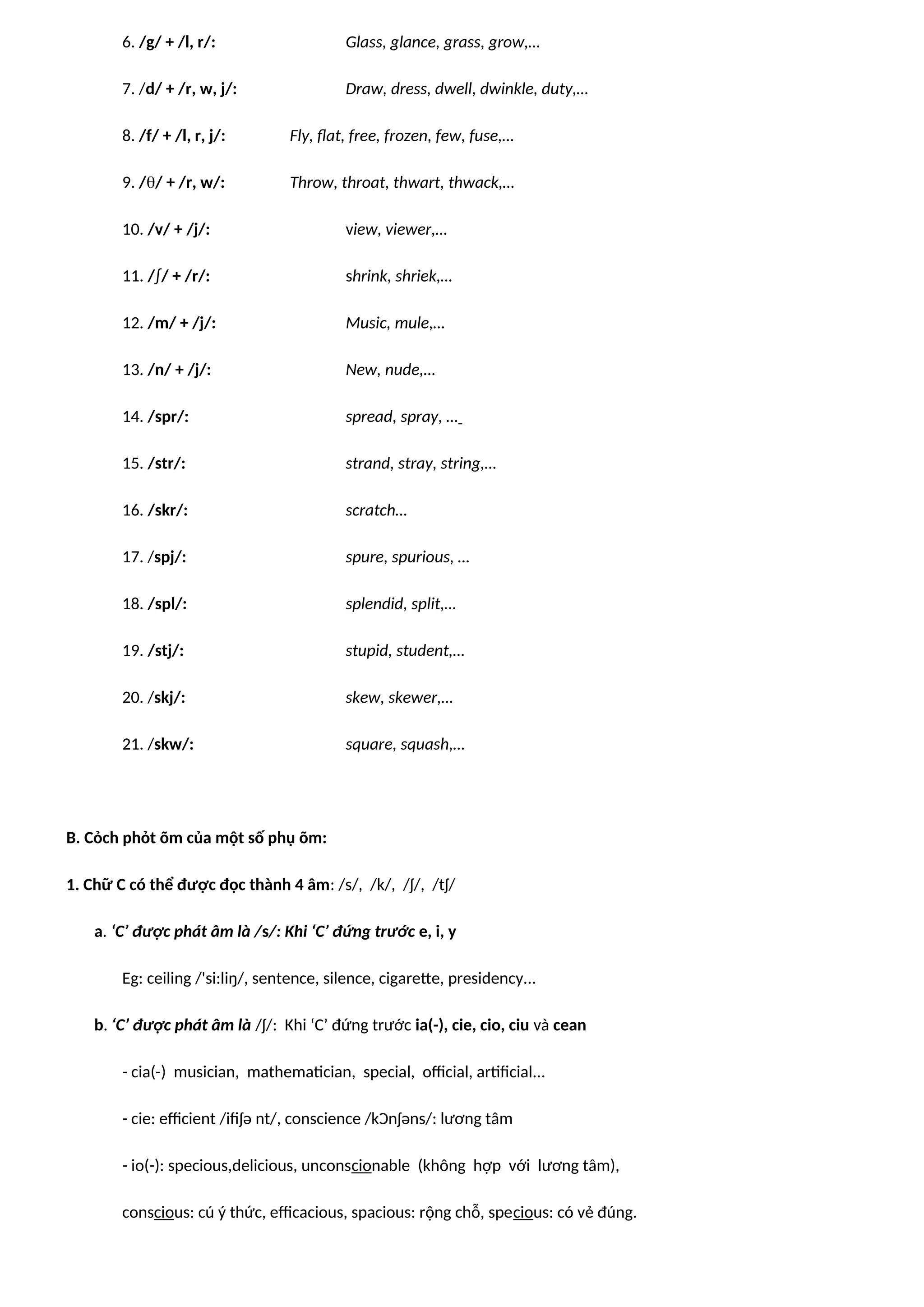 6. /g/ + /l, r/: Glass, glance, grass, grow,…
7. /d/ + /r, w, j/: Draw, dress, dwell, dwinkle, duty,…
8. /f/ + /l, r, j/: Fly, flat, free, frozen, few, fuse,…
9. // + /r, w/: Throw, throat, thwart, thwack,…
10. /v/ + /j/: view, viewer,…
11. /∫/ + /r/: shrink, shriek,…
12. /m/ + /j/: Music, mule,…
13. /n/ + /j/: New, nude,…
14. /spr/: spread, spray, …
15. /str/: strand, stray, string,…
16. /skr/: scratch…
17. /spj/: spure, spurious, …
18. /spl/: splendid, split,…
19. /stj/: stupid, student,…
20. /skj/: skew, skewer,…
21. /skw/: square, squash,…
B. Cỏch phỏt õm của một số phụ õm:
1. Chữ C có thể được đọc thành 4 âm: /s/, /k/, /ʃ/, /tʃ/
a. ‘C’ được phát âm là /s/: Khi ‘C’ đứng trước e, i, y
Eg: ceiling /'si:liŋ/, sentence, silence, cigarette, presidency...
b. ‘C’ được phát âm là /ʃ/: Khi ‘C’ đứng trước ia(-), cie, cio, ciu và cean
- cia(-) musician, mathematician, special, official, artificial...
- cie: efficient /ifiʃə nt/, conscience /kƆnʃəns/: lương tâm
- io(-): specious,delicious, unconscionable (không hợp với lương tâm),
conscious: cú ý thức, efficacious, spacious: rộng chỗ, specious: có vẻ đúng.
 