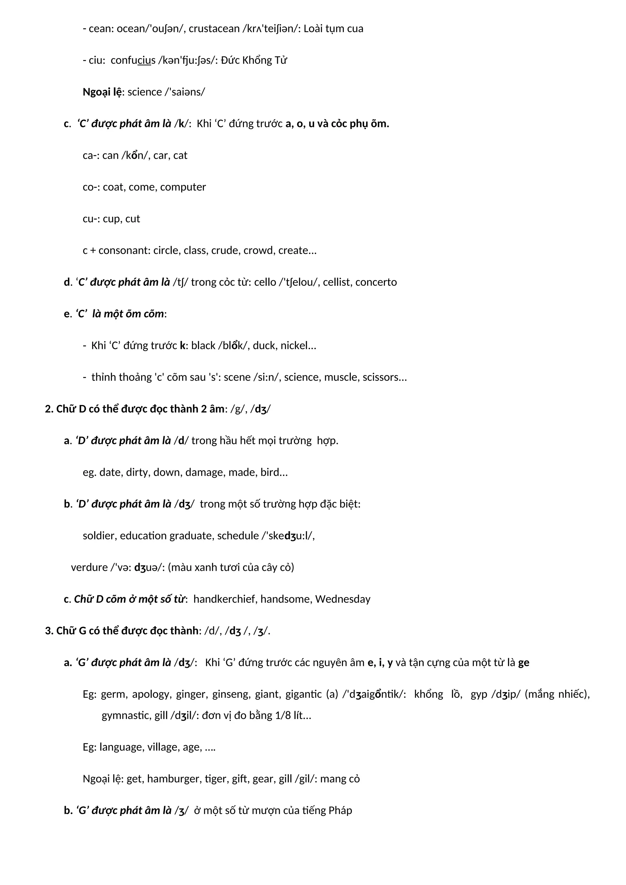 - cean: ocean/'ouʃən/, crustacean /krʌ'teiʃiən/: Loài tụm cua
- ciu: confucius /kən'fju:ʃəs/: Đức Khổng Tử
Ngoại lệ: science /'saiəns/
c. ‘C’ được phát âm là /k/: Khi ‘C’ đứng trước a, o, u và cỏc phụ õm.
ca-: can /kổn/, car, cat
co-: coat, come, computer
cu-: cup, cut
c + consonant: circle, class, crude, crowd, create...
d. ‘C’ được phát âm là /tʃ/ trong cỏc từ: cello /'tʃelou/, cellist, concerto
e. ‘C’ là một õm cõm:
- Khi ‘C’ đứng trước k: black /blổk/, duck, nickel...
- thỉnh thoảng 'c' cõm sau 's': scene /si:n/, science, muscle, scissors...
2. Chữ D có thể được đọc thành 2 âm: /g/, /dʒ/
a. ‘D’ được phát âm là /d/ trong hầu hết mọi trường hợp.
eg. date, dirty, down, damage, made, bird...
b. ‘D’ được phát âm là /dʒ/ trong một số trường hợp đặc biệt:
soldier, education graduate, schedule /'skedʒu:l/,
verdure /'və: dʒuə/: (màu xanh tươi của cây cỏ)
c. Chữ D cõm ở một số từ: handkerchief, handsome, Wednesday
3. Chữ G có thể được đọc thành: /d/, /dʒ /, /ʒ/.
a. ‘G’ được phát âm là /dʒ/: Khi ‘G’ đứng trước các nguyên âm e, i, y và tận cựng của một từ là ge
Eg: germ, apology, ginger, ginseng, giant, gigantic (a) /'dʒaigổntik/: khổng lồ, gyp /dʒip/ (mắng nhiếc),
gymnastic, gill /dʒil/: đơn vị đo bằng 1/8 lít...
Eg: language, village, age, ….
Ngoại lệ: get, hamburger, tiger, gift, gear, gill /gil/: mang cỏ
b. ‘G’ được phát âm là /ʒ/ ở một số từ mượn của tiếng Pháp
 