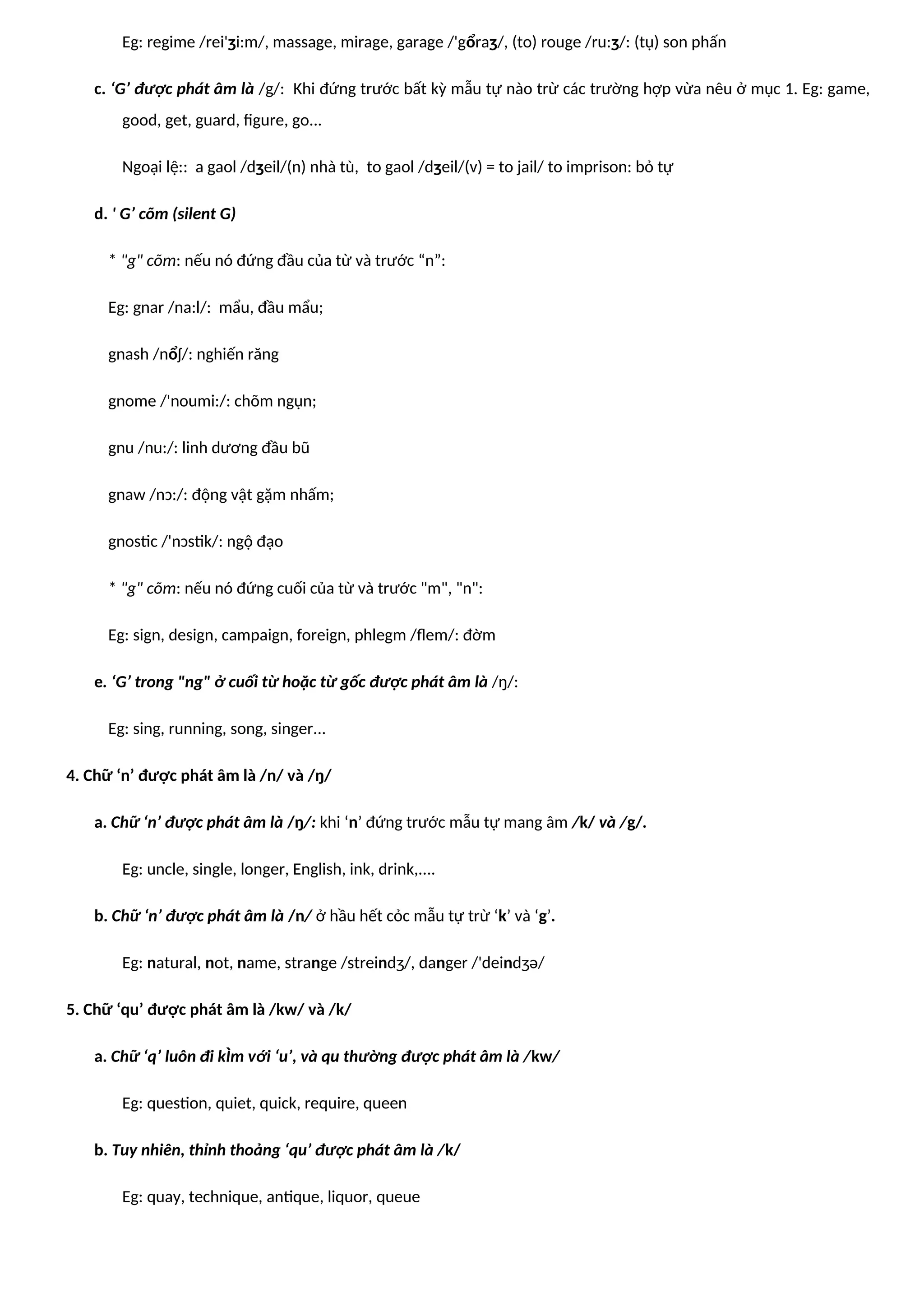 Eg: regime /rei'ʒi:m/, massage, mirage, garage /'gổraʒ/, (to) rouge /ru:ʒ/: (tụ) son phấn
c. ‘G’ được phát âm là /g/: Khi đứng trước bất kỳ mẫu tự nào trừ các trường hợp vừa nêu ở mục 1. Eg: game,
good, get, guard, figure, go...
Ngoại lệ:: a gaol /dʒeil/(n) nhà tù, to gaol /dʒeil/(v) = to jail/ to imprison: bỏ tự
d. ' G’ cõm (silent G)
* "g" cõm: nếu nó đứng đầu của từ và trước “n”:
Eg: gnar /na:l/: mẩu, đầu mẩu;
gnash /nổʃ/: nghiến răng
gnome /'noumi:/: chõm ngụn;
gnu /nu:/: linh dương đầu bũ
gnaw /nɔ:/: động vật gặm nhấm;
gnostic /'nɔstik/: ngộ đạo
* "g" cõm: nếu nó đứng cuối của từ và trước "m", "n":
Eg: sign, design, campaign, foreign, phlegm /flem/: đờm
e. ‘G’ trong "ng" ở cuối từ hoặc từ gốc được phát âm là /ŋ/:
Eg: sing, running, song, singer...
4. Chữ ‘n’ được phát âm là /n/ và /ŋ/
a. Chữ ‘n’ được phát âm là /ŋ/: khi ‘n’ đứng trước mẫu tự mang âm /k/ và /g/.
Eg: uncle, single, longer, English, ink, drink,....
b. Chữ ‘n’ được phát âm là /n/ ở hầu hết cỏc mẫu tự trừ ‘k’ và ‘g’.
Eg: natural, not, name, strange /streindʒ/, danger /'deindʒə/
5. Chữ ‘qu’ được phát âm là /kw/ và /k/
a. Chữ ‘q’ luôn đi kÌm với ‘u’, và qu thường được phát âm là /kw/
Eg: question, quiet, quick, require, queen
b. Tuy nhiên, thỉnh thoảng ‘qu’ được phát âm là /k/
Eg: quay, technique, antique, liquor, queue
 