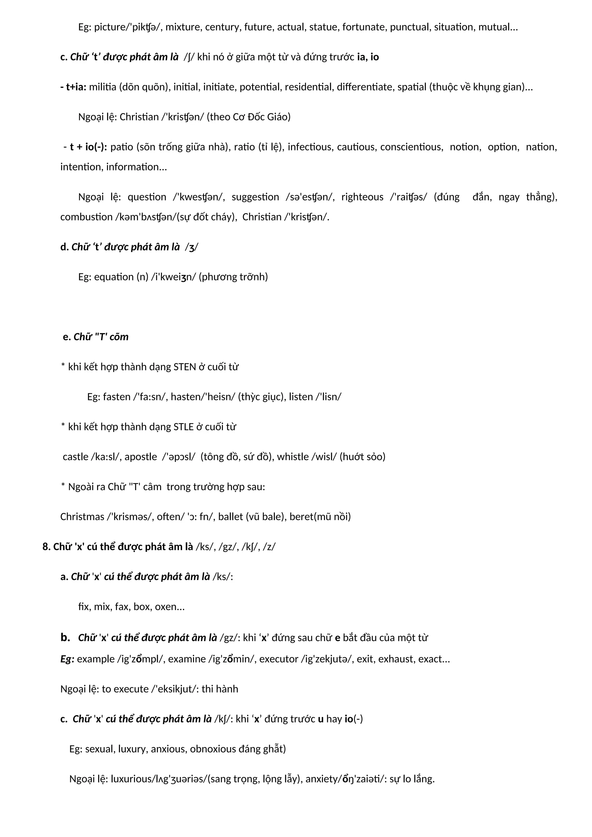 Eg: picture/'pikʧə/, mixture, century, future, actual, statue, fortunate, punctual, situation, mutual...
c. Chữ ‘t’ được phát âm là /ʃ/ khi nó ở giữa một từ và đứng trước ia, io
- t+ia: militia (dõn quõn), initial, initiate, potential, residential, differentiate, spatial (thuộc về khụng gian)...
Ngoại lệ: Christian /'krisʧən/ (theo Cơ Đốc Giáo)
- t + io(-): patio (sõn trống giữa nhà), ratio (tỉ lệ), infectious, cautious, conscientious, notion, option, nation,
intention, information...
Ngoại lệ: question /'kwesʧən/, suggestion /sə'esʧən/, righteous /'raiʧəs/ (đúng đắn, ngay thẳng),
combustion /kəm'bʌsʧən/(sự đốt cháy), Christian /'krisʧən/.
d. Chữ ‘t’ được phát âm là /ʒ/
Eg: equation (n) /i'kweiʒn/ (phương trỡnh)
e. Chữ "T' cõm
* khi kết hợp thành dạng STEN ở cuối từ
Eg: fasten /'fa:sn/, hasten/'heisn/ (thỳc giục), listen /'lisn/
* khi kết hợp thành dạng STLE ở cuối từ
castle /ka:sl/, apostle /'əpɔsl/ (tông đồ, sứ đồ), whistle /wisl/ (huớt sỏo)
* Ngoài ra Chữ "T' câm trong trường hợp sau:
Christmas /'krisməs/, often/ 'ɔ: fn/, ballet (vũ bale), beret(mũ nồi)
8. Chữ 'x' cú thể được phát âm là /ks/, /gz/, /kʃ/, /z/
a. Chữ 'x' cú thể được phát âm là /ks/:
fix, mix, fax, box, oxen...
b. Chữ 'x' cú thể được phát âm là /gz/: khi ‘x’ đứng sau chữ e bắt đầu của một từ
Eg: example /ig'zổmpl/, examine /ig'zổmin/, executor /ig'zekjutə/, exit, exhaust, exact...
Ngoại lệ: to execute /'eksikjut/: thi hành
c. Chữ 'x' cú thể được phát âm là /kʃ/: khi ‘x’ đứng trước u hay io(-)
Eg: sexual, luxury, anxious, obnoxious đáng ghẫt)
Ngoại lệ: luxurious/lʌg'ʒuəriəs/(sang trọng, lộng lẫy), anxiety/ổŋ'zaiəti/: sự lo lắng.
 