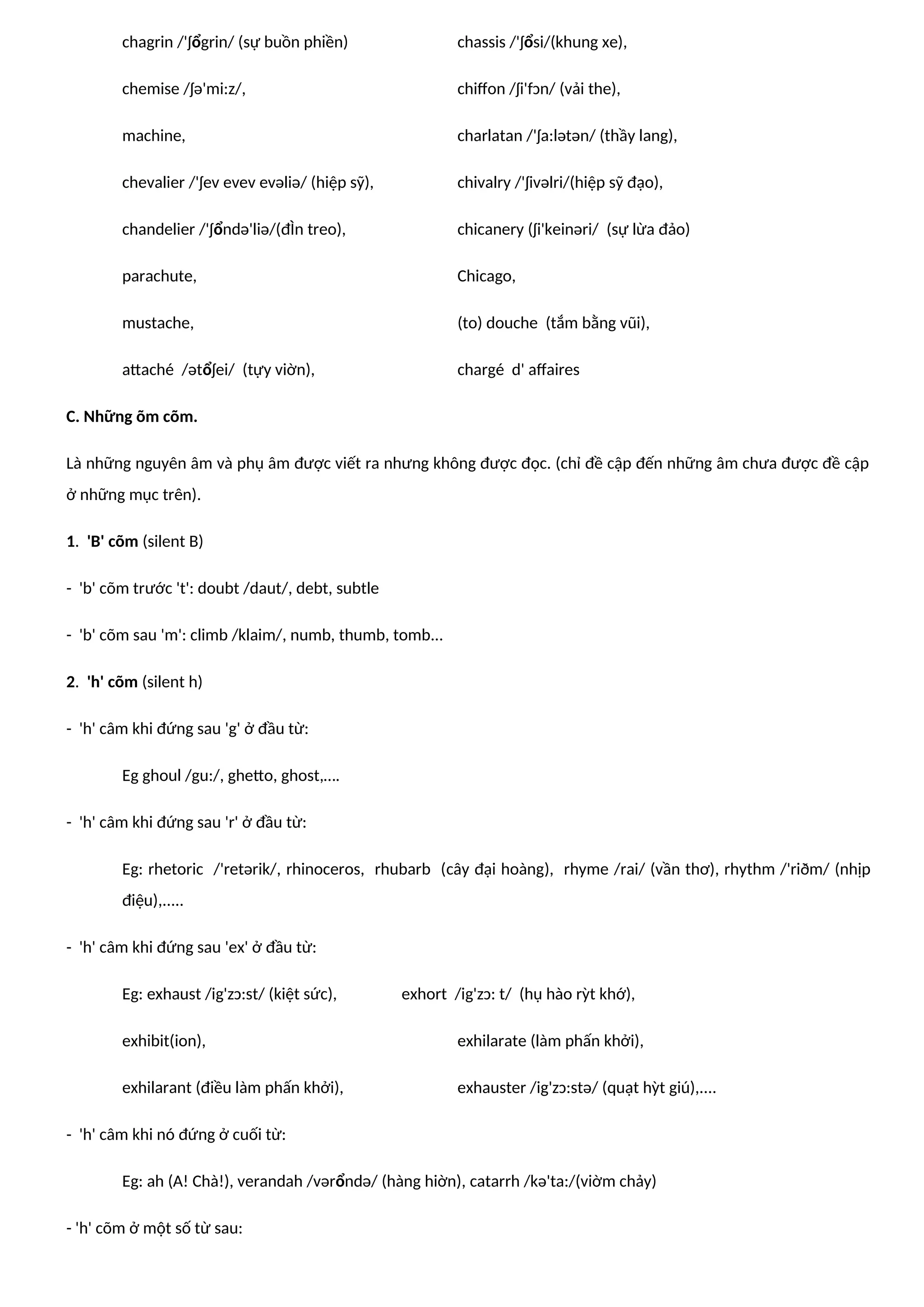 chagrin /'ʃổgrin/ (sự buồn phiền) chassis /'ʃổsi/(khung xe),
chemise /ʃə'mi:z/, chiffon /ʃi'fɔn/ (vải the),
machine, charlatan /'ʃa:lətən/ (thầy lang),
chevalier /'ʃev evev evəliə/ (hiệp sỹ), chivalry /'ʃivəlri/(hiệp sỹ đạo),
chandelier /'ʃổndə'liə/(đÌn treo), chicanery (ʃi'keinəri/ (sự lừa đảo)
parachute, Chicago,
mustache, (to) douche (tắm bằng vũi),
attaché /ətổʃei/ (tựy viờn), chargé d' affaires
C. Những õm cõm.
Là những nguyên âm và phụ âm được viết ra nhưng không được đọc. (chỉ đề cập đến những âm chưa được đề cập
ở những mục trên).
1. 'B' cõm (silent B)
- 'b' cõm trước 't': doubt /daut/, debt, subtle
- 'b' cõm sau 'm': climb /klaim/, numb, thumb, tomb...
2. 'h' cõm (silent h)
- 'h' câm khi đứng sau 'g' ở đầu từ:
Eg ghoul /gu:/, ghetto, ghost,….
- 'h' câm khi đứng sau 'r' ở đầu từ:
Eg: rhetoric /'retərik/, rhinoceros, rhubarb (cây đại hoàng), rhyme /rai/ (vần thơ), rhythm /'riðm/ (nhịp
điệu),.....
- 'h' câm khi đứng sau 'ex' ở đầu từ:
Eg: exhaust /ig'zɔ:st/ (kiệt sức), exhort /ig'zɔ: t/ (hụ hào rỳt khớ),
exhibit(ion), exhilarate (làm phấn khởi),
exhilarant (điều làm phấn khởi), exhauster /ig'zɔ:stə/ (quạt hỳt giú),....
- 'h' câm khi nó đứng ở cuối từ:
Eg: ah (A! Chà!), verandah /vərổndə/ (hàng hiờn), catarrh /kə'ta:/(viờm chảy)
- 'h' cõm ở một số từ sau:
 