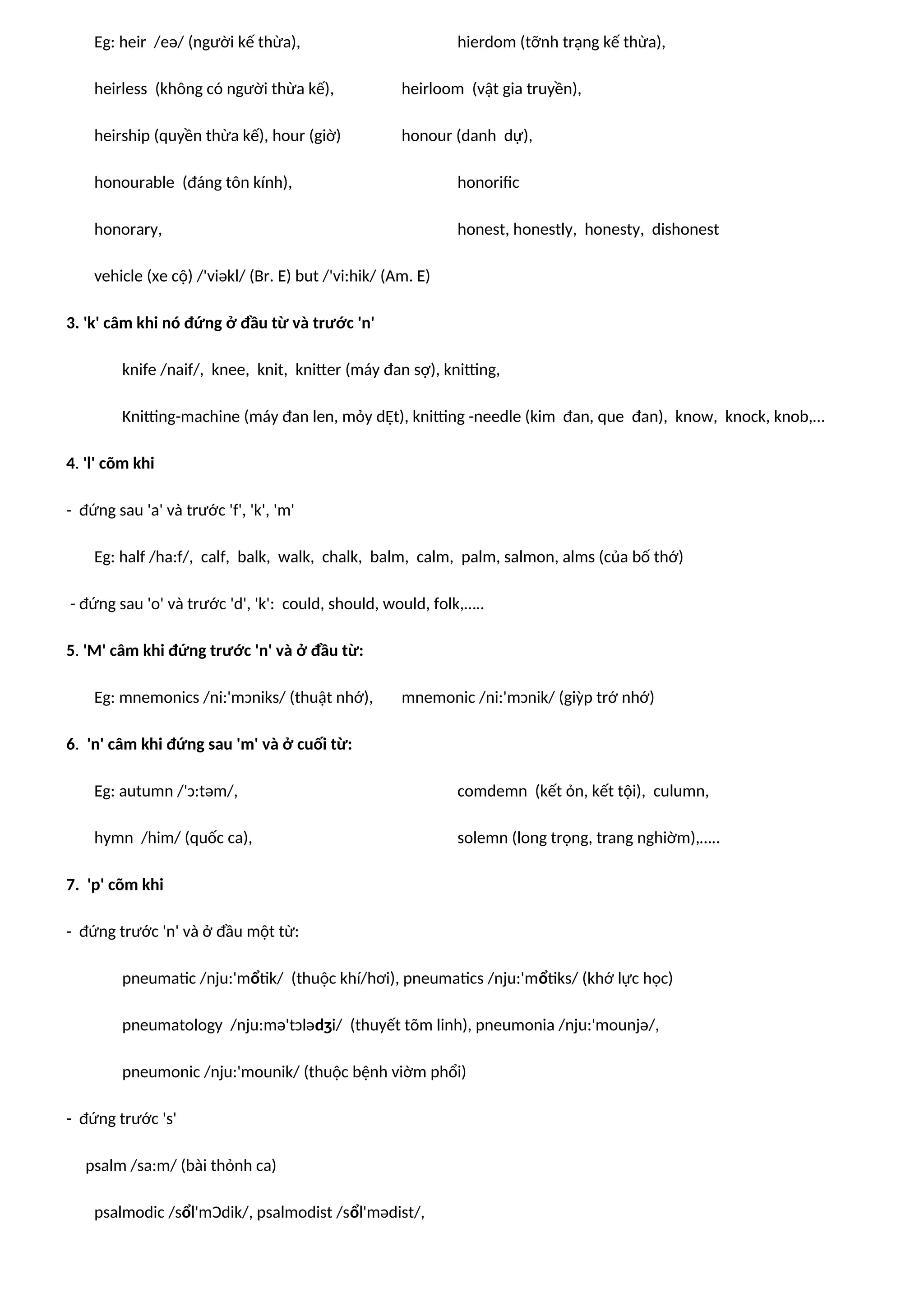 Eg: heir /eə/ (người kế thừa), hierdom (tỡnh trạng kế thừa),
heirless (không có người thừa kế), heirloom (vật gia truyền),
heirship (quyền thừa kế), hour (giờ) honour (danh dự),
honourable (đáng tôn kính), honorific
honorary, honest, honestly, honesty, dishonest
vehicle (xe cộ) /'viəkl/ (Br. E) but /'vi:hik/ (Am. E)
3. 'k' câm khi nó đứng ở đầu từ và trước 'n'
knife /naif/, knee, knit, knitter (máy đan sợ), knitting,
Knitting-machine (máy đan len, mỏy dỆt), knitting -needle (kim đan, que đan), know, knock, knob,…
4. 'l' cõm khi
- đứng sau 'a' và trước 'f', 'k', 'm'
Eg: half /ha:f/, calf, balk, walk, chalk, balm, calm, palm, salmon, alms (của bố thớ)
- đứng sau 'o' và trước 'd', 'k': could, should, would, folk,…..
5. 'M' câm khi đứng trước 'n' và ở đầu từ:
Eg: mnemonics /ni:'mɔniks/ (thuật nhớ), mnemonic /ni:'mɔnik/ (giỳp trớ nhớ)
6. 'n' câm khi đứng sau 'm' và ở cuối từ:
Eg: autumn /'ɔ:təm/, comdemn (kết ỏn, kết tội), culumn,
hymn /him/ (quốc ca), solemn (long trọng, trang nghiờm),…..
7. 'p' cõm khi
- đứng trước 'n' và ở đầu một từ:
pneumatic /nju:'mổtik/ (thuộc khí/hơi), pneumatics /nju:'mổtiks/ (khớ lực học)
pneumatology /nju:mə'tɔlədʒi/ (thuyết tõm linh), pneumonia /nju:'mounjə/,
pneumonic /nju:'mounik/ (thuộc bệnh viờm phổi)
- đứng trước 's'
psalm /sa:m/ (bài thỏnh ca)
psalmodic /sổl'mƆdik/, psalmodist /sổl'mədist/,
 