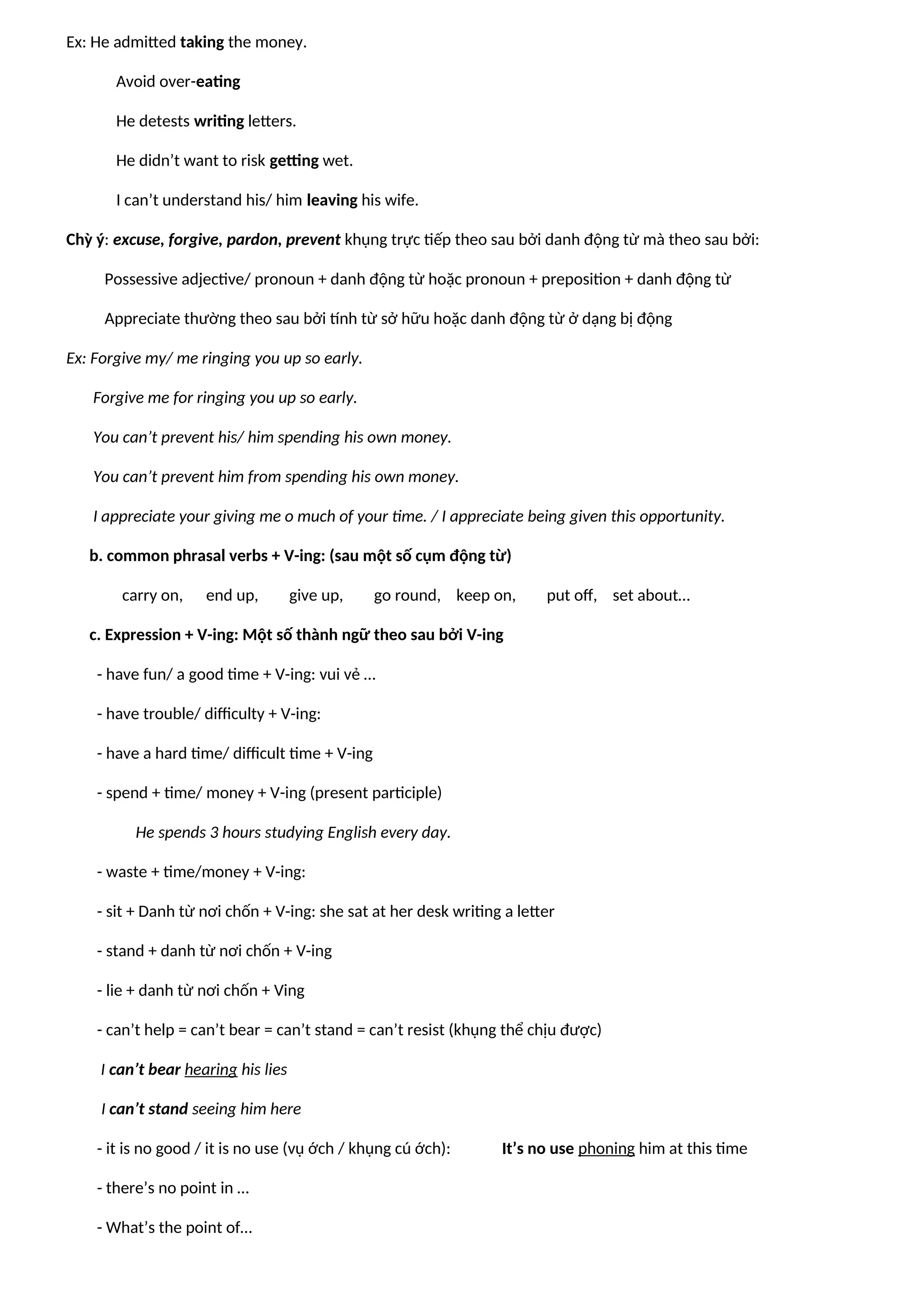 Ex: He admitted taking the money.
Avoid over-eating
He detests writing letters.
He didn’t want to risk getting wet.
I can’t understand his/ him leaving his wife.
Chỳ ý: excuse, forgive, pardon, prevent khụng trực tiếp theo sau bởi danh động từ mà theo sau bởi:
Possessive adjective/ pronoun + danh động từ hoặc pronoun + preposition + danh động từ
Appreciate thường theo sau bởi tính từ sở hữu hoặc danh động từ ở dạng bị động
Ex: Forgive my/ me ringing you up so early.
Forgive me for ringing you up so early.
You can’t prevent his/ him spending his own money.
You can’t prevent him from spending his own money.
I appreciate your giving me o much of your time. / I appreciate being given this opportunity.
b. common phrasal verbs + V-ing: (sau một số cụm động từ)
carry on, end up, give up, go round, keep on, put off, set about…
c. Expression + V-ing: Một số thành ngữ theo sau bởi V-ing
- have fun/ a good time + V-ing: vui vẻ …
- have trouble/ difficulty + V-ing:
- have a hard time/ difficult time + V-ing
- spend + time/ money + V-ing (present participle)
He spends 3 hours studying English every day.
- waste + time/money + V-ing:
- sit + Danh từ nơi chốn + V-ing: she sat at her desk writing a letter
- stand + danh từ nơi chốn + V-ing
- lie + danh từ nơi chốn + Ving
- can’t help = can’t bear = can’t stand = can’t resist (khụng thể chịu được)
I can’t bear hearing his lies
I can’t stand seeing him here
- it is no good / it is no use (vụ ớch / khụng cú ớch): It’s no use phoning him at this time
- there’s no point in …
- What’s the point of…
 