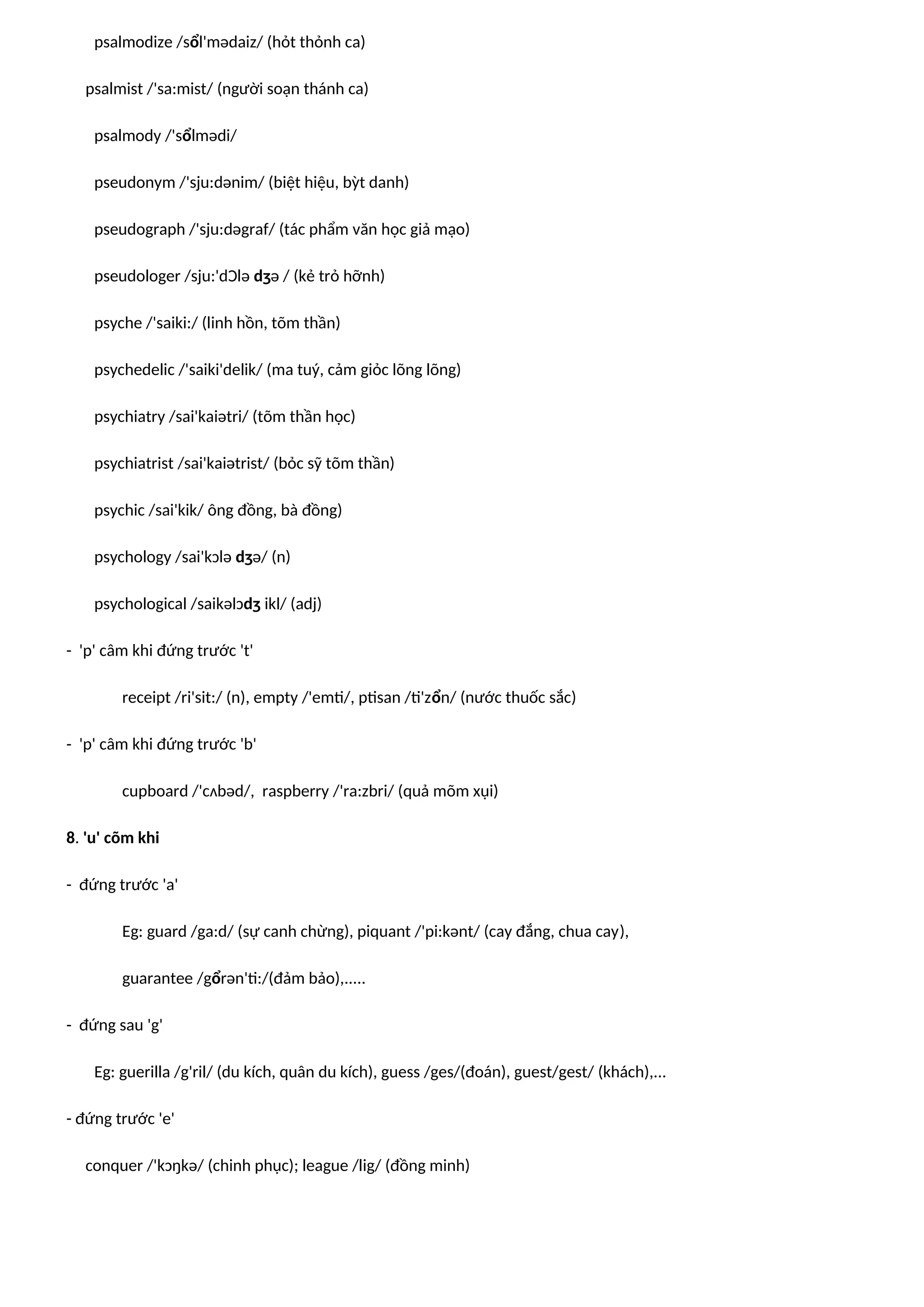 psalmodize /sổl'mədaiz/ (hỏt thỏnh ca)
psalmist /'sa:mist/ (người soạn thánh ca)
psalmody /'sổlmədi/
pseudonym /'sju:dənim/ (biệt hiệu, bỳt danh)
pseudograph /'sju:dəgraf/ (tác phẩm văn học giả mạo)
pseudologer /sju:'dƆlə dʒə / (kẻ trỏ hỡnh)
psyche /'saiki:/ (linh hồn, tõm thần)
psychedelic /'saiki'delik/ (ma tuý, cảm giỏc lõng lõng)
psychiatry /sai'kaiətri/ (tõm thần học)
psychiatrist /sai'kaiətrist/ (bỏc sỹ tõm thần)
psychic /sai'kik/ ông đồng, bà đồng)
psychology /sai'kɔlə dʒə/ (n)
psychological /saikəlɔdʒ ikl/ (adj)
- 'p' câm khi đứng trước 't'
receipt /ri'sit:/ (n), empty /'emti/, ptisan /ti'zổn/ (nước thuốc sắc)
- 'p' câm khi đứng trước 'b'
cupboard /'cʌbəd/, raspberry /'ra:zbri/ (quả mõm xụi)
8. 'u' cõm khi
- đứng trước 'a'
Eg: guard /ga:d/ (sự canh chừng), piquant /'pi:kənt/ (cay đắng, chua cay),
guarantee /gổrən'ti:/(đảm bảo),.....
- đứng sau 'g'
Eg: guerilla /g'ril/ (du kích, quân du kích), guess /ges/(đoán), guest/gest/ (khách),...
- đứng trước 'e'
conquer /'kɔŋkə/ (chinh phục); league /lig/ (đồng minh)
 