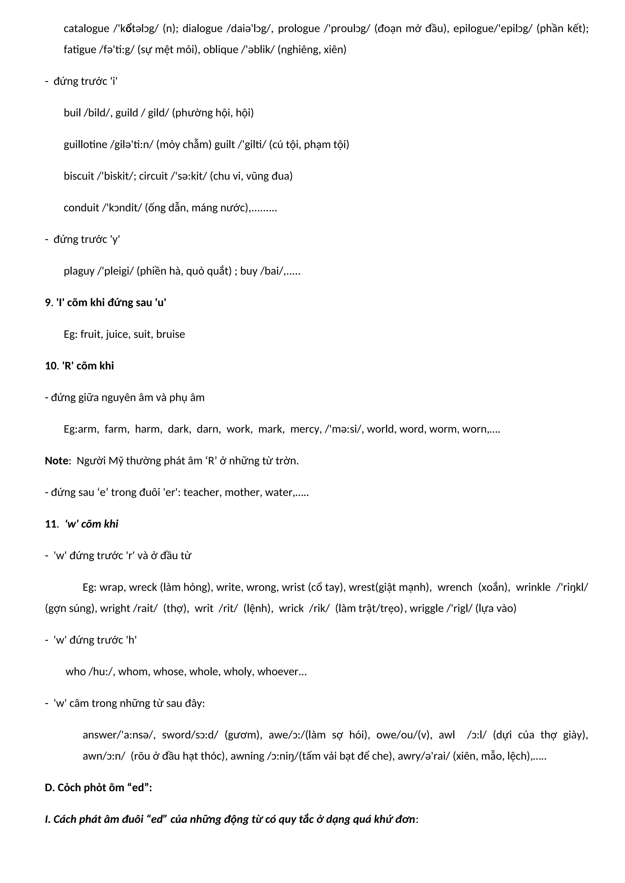 catalogue /'kổtəlɔg/ (n); dialogue /daiə'lɔg/, prologue /'proulɔg/ (đoạn mở đầu), epilogue/'epilɔg/ (phần kết);
fatigue /fə'ti:g/ (sự mệt mỏi), oblique /'əblik/ (nghiêng, xiên)
- đứng trước 'i'
buil /bild/, guild / gild/ (phường hội, hội)
guillotine /gilə'ti:n/ (mỏy chẫm) guilt /'gilti/ (cú tội, phạm tội)
biscuit /'biskit/; circuit /'sə:kit/ (chu vi, vũng đua)
conduit /'kɔndit/ (ống dẫn, máng nước),.........
- đứng trước 'y'
plaguy /'pleigi/ (phiền hà, quỏ quắt) ; buy /bai/,.....
9. 'I' cõm khi đứng sau 'u'
Eg: fruit, juice, suit, bruise
10. 'R' cõm khi
- đứng giữa nguyên âm và phụ âm
Eg:arm, farm, harm, dark, darn, work, mark, mercy, /'mə:si/, world, word, worm, worn,….
Note: Người Mỹ thường phát âm ‘R’ ở những từ trờn.
- đứng sau ‘e’ trong đuôi 'er': teacher, mother, water,…..
11. 'w' cõm khi
- 'w' đứng trước 'r' và ở đầu từ
Eg: wrap, wreck (làm hỏng), write, wrong, wrist (cổ tay), wrest(giật mạnh), wrench (xoắn), wrinkle /'riŋkl/
(gợn súng), wright /rait/ (thợ), writ /rit/ (lệnh), wrick /rik/ (làm trật/trẹo), wriggle /'rigl/ (lựa vào)
- 'w' đứng trước 'h'
who /hu:/, whom, whose, whole, wholy, whoever...
- 'w' câm trong những từ sau đây:
answer/'a:nsə/, sword/sɔ:d/ (gươm), awe/ɔ:/(làm sợ hói), owe/ou/(v), awl /ɔ:l/ (dựi của thợ giày),
awn/ɔ:n/ (rõu ở đầu hạt thóc), awning /ɔ:niŋ/(tấm vải bạt để che), awry/ə'rai/ (xiên, mẫo, lệch),…..
D. Cỏch phỏt õm “ed”:
I. Cách phát âm đuôi “ed” của những động từ có quy tắc ở dạng quá khứ đơn:
 