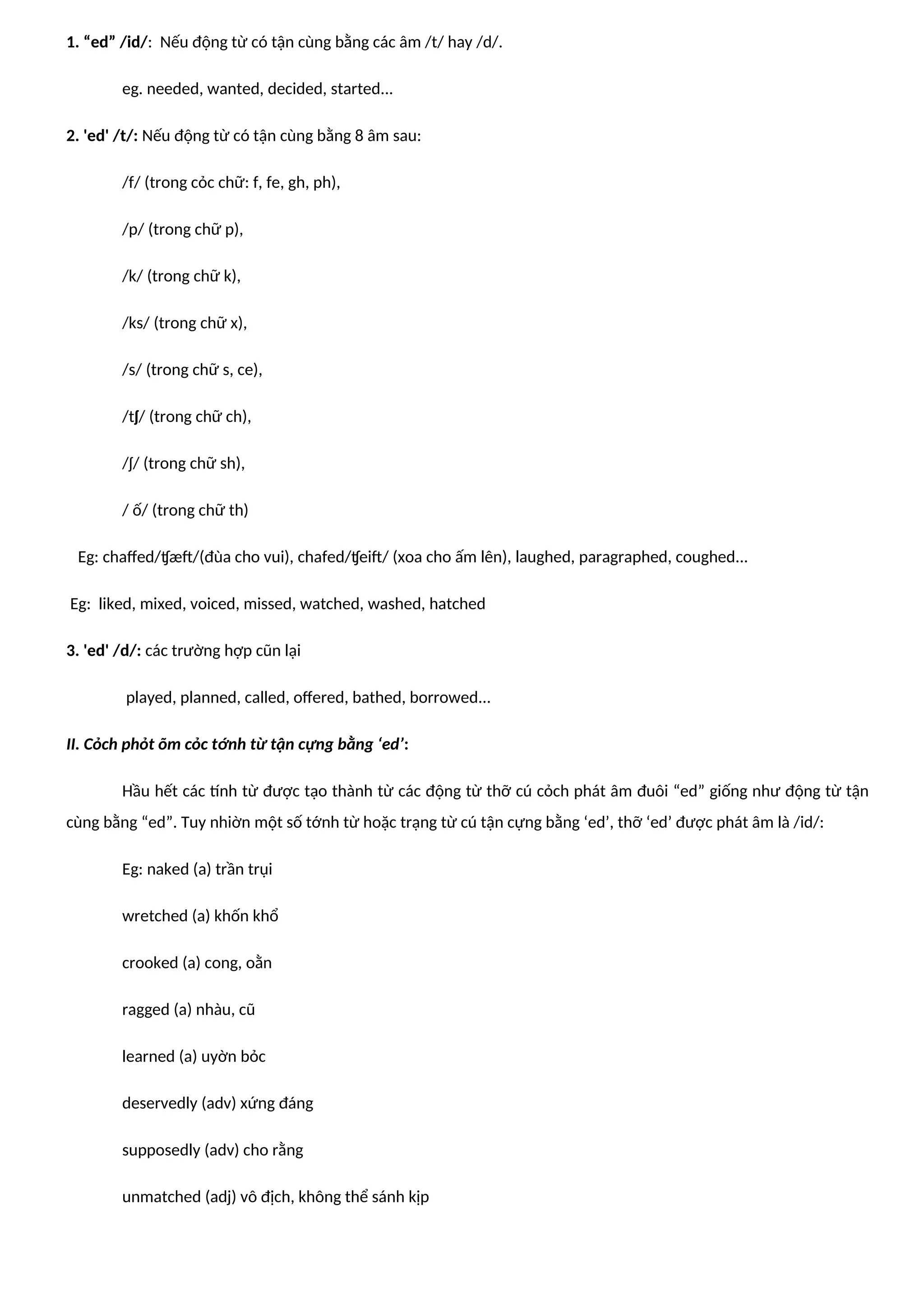 1. “ed” /id/: Nếu động từ có tận cùng bằng các âm /t/ hay /d/.
eg. needed, wanted, decided, started...
2. 'ed' /t/: Nếu động từ có tận cùng bằng 8 âm sau:
/f/ (trong cỏc chữ: f, fe, gh, ph),
/p/ (trong chữ p),
/k/ (trong chữ k),
/ks/ (trong chữ x),
/s/ (trong chữ s, ce),
/tʃ/ (trong chữ ch),
/ʃ/ (trong chữ sh),
/ ố/ (trong chữ th)
Eg: chaffed/ʧæft/(đùa cho vui), chafed/ʧeift/ (xoa cho ấm lên), laughed, paragraphed, coughed...
Eg: liked, mixed, voiced, missed, watched, washed, hatched
3. 'ed' /d/: các trường hợp cũn lại
played, planned, called, offered, bathed, borrowed...
II. Cỏch phỏt õm cỏc tớnh từ tận cựng bằng ‘ed’:
Hầu hết các tính từ được tạo thành từ các động từ thỡ cú cỏch phát âm đuôi “ed” giống như động từ tận
cùng bằng “ed”. Tuy nhiờn một số tớnh từ hoặc trạng từ cú tận cựng bằng ‘ed’, thỡ ‘ed’ được phát âm là /id/:
Eg: naked (a) trần trụi
wretched (a) khốn khổ
crooked (a) cong, oằn
ragged (a) nhàu, cũ
learned (a) uyờn bỏc
deservedly (adv) xứng đáng
supposedly (adv) cho rằng
unmatched (adj) vô địch, không thể sánh kịp
 