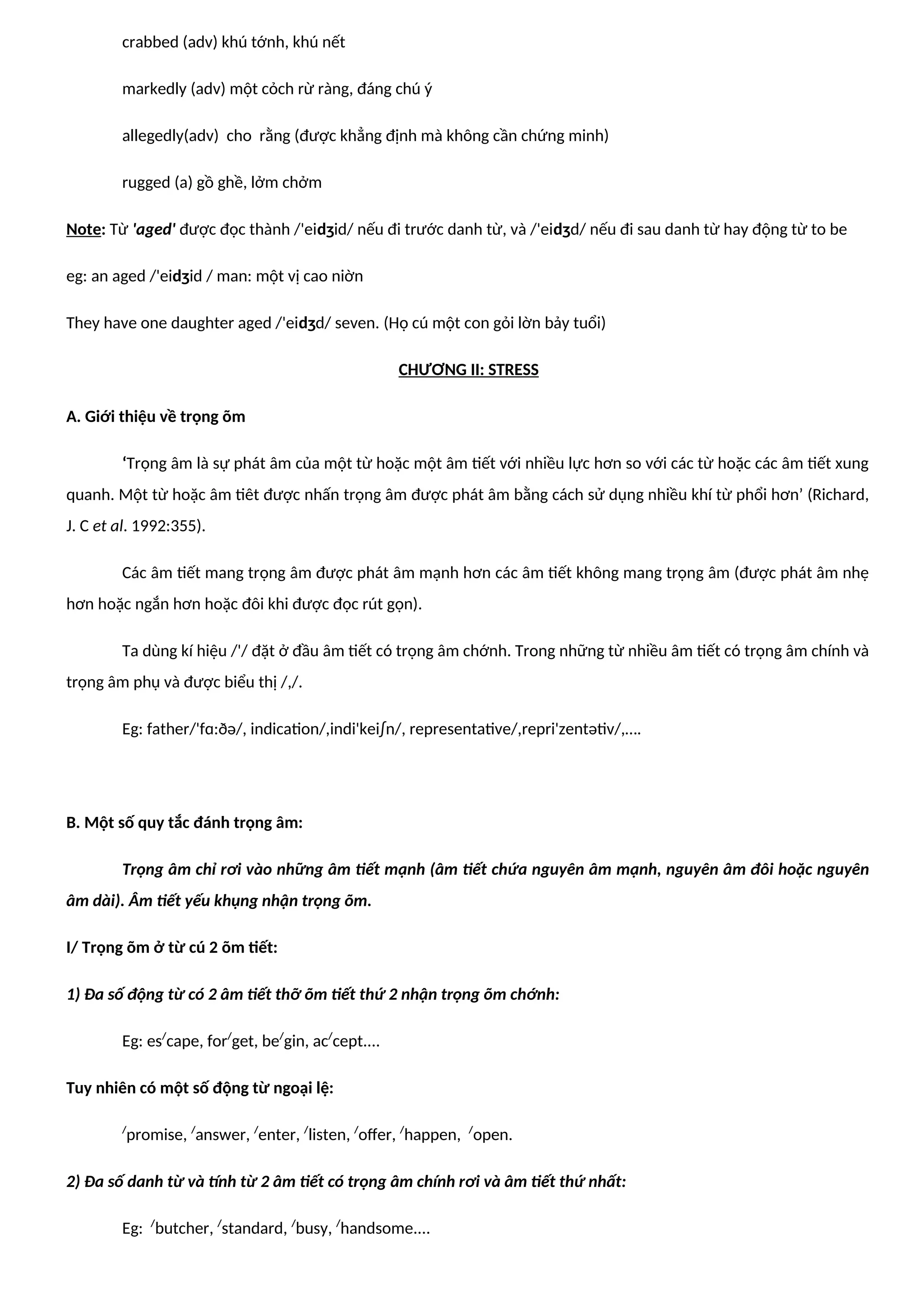 crabbed (adv) khú tớnh, khú nết
markedly (adv) một cỏch rừ ràng, đáng chú ý
allegedly(adv) cho rằng (được khẳng định mà không cần chứng minh)
rugged (a) gồ ghề, lởm chởm
Note: Từ 'aged' được đọc thành /'eidʒid/ nếu đi trước danh từ, và /'eidʒd/ nếu đi sau danh từ hay động từ to be
eg: an aged /'eidʒid / man: một vị cao niờn
They have one daughter aged /'eidʒd/ seven. (Họ cú một con gỏi lờn bảy tuổi)
CHƯƠNG II: STRESS
A. Giới thiệu về trọng õm
‘Trọng âm là sự phát âm của một từ hoặc một âm tiết với nhiều lực hơn so với các từ hoặc các âm tiết xung
quanh. Một từ hoặc âm tiêt được nhấn trọng âm được phát âm bằng cách sử dụng nhiều khí từ phổi hơn’ (Richard,
J. C et al. 1992:355).
Các âm tiết mang trọng âm được phát âm mạnh hơn các âm tiết không mang trọng âm (được phát âm nhẹ
hơn hoặc ngắn hơn hoặc đôi khi được đọc rút gọn).
Ta dùng kí hiệu /'/ đặt ở đầu âm tiết có trọng âm chớnh. Trong những từ nhiều âm tiết có trọng âm chính và
trọng âm phụ và được biểu thị /,/.
Eg: father/'fɑ:ðə/, indication/,indi'kei∫n/, representative/,repri'zentətiv/,….
B. Một số quy tắc đánh trọng âm:
Trọng âm chỉ rơi vào những âm tiết mạnh (âm tiết chứa nguyên âm mạnh, nguyên âm đôi hoặc nguyên
âm dài). Âm tiết yếu khụng nhận trọng õm.
I/ Trọng õm ở từ cú 2 õm tiết:
1) Đa số động từ có 2 âm tiết thỡ õm tiết thứ 2 nhận trọng õm chớnh:
Eg: es/
cape, for/
get, be/
gin, ac/
cept....
Tuy nhiên có một số động từ ngoại lệ:
/
promise, /
answer, /
enter, /
listen, /
offer, /
happen, /
open.
2) Đa số danh từ và tính từ 2 âm tiết có trọng âm chính rơi và âm tiết thứ nhất:
Eg: /
butcher, /
standard, /
busy, /
handsome....
 