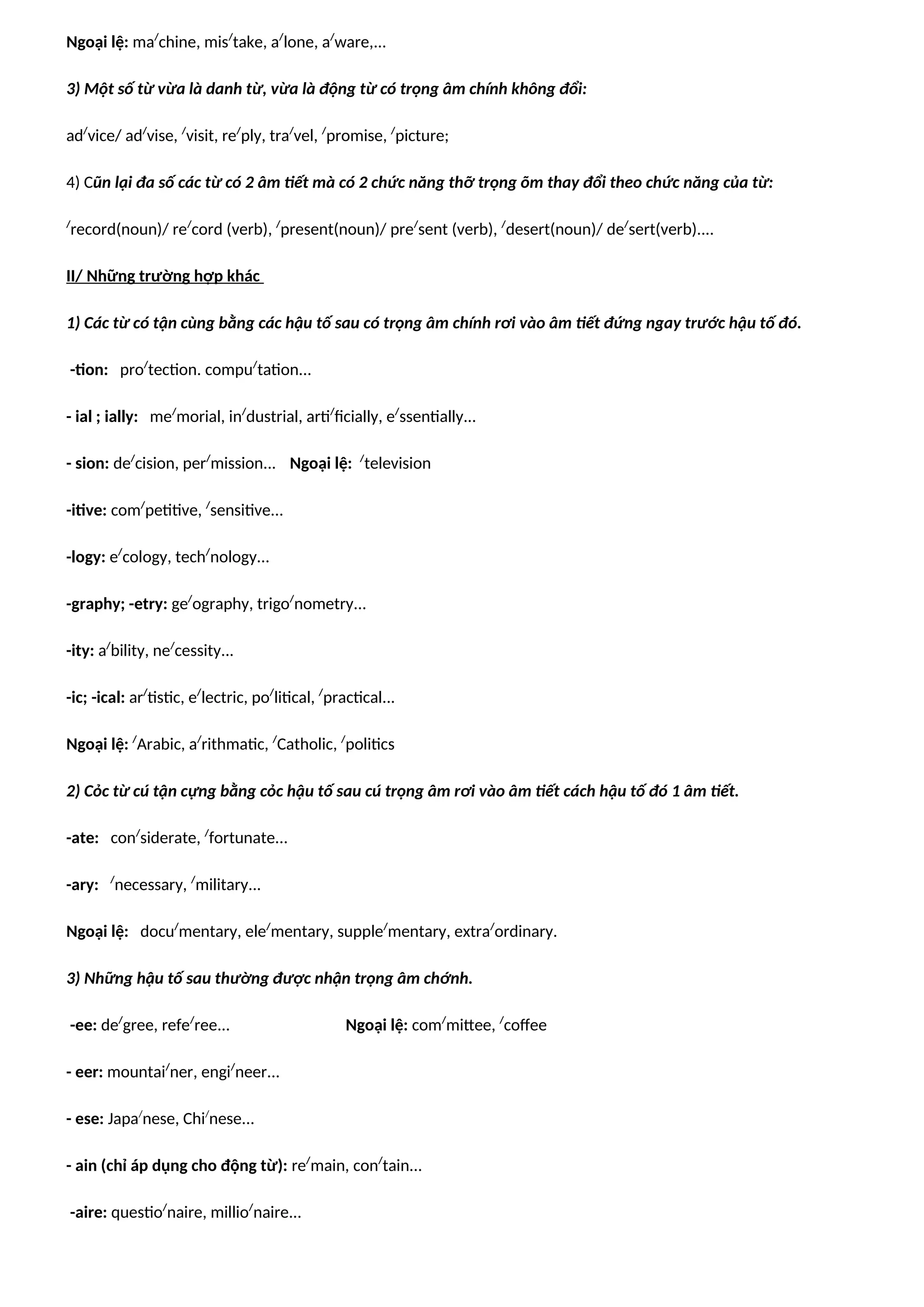 Ngoại lệ: ma/
chine, mis/
take, a/
lone, a/
ware,...
3) Một số từ vừa là danh từ, vừa là động từ có trọng âm chính không đổi:
ad/
vice/ ad/
vise, /
visit, re/
ply, tra/
vel, /
promise, /
picture;
4) Cũn lại đa số các từ có 2 âm tiết mà có 2 chức năng thỡ trọng õm thay đổi theo chức năng của từ:
/
record(noun)/ re/
cord (verb), /
present(noun)/ pre/
sent (verb), /
desert(noun)/ de/
sert(verb)....
II/ Những trường hợp khác
1) Các từ có tận cùng bằng các hậu tố sau có trọng âm chính rơi vào âm tiết đứng ngay trước hậu tố đó.
-tion: pro/
tection. compu/
tation...
- ial ; ially: me/
morial, in/
dustrial, arti/
ficially, e/
ssentially...
- sion: de/
cision, per/
mission... Ngoại lệ: /
television
-itive: com/
petitive, /
sensitive...
-logy: e/
cology, tech/
nology...
-graphy; -etry: ge/
ography, trigo/
nometry...
-ity: a/
bility, ne/
cessity...
-ic; -ical: ar/
tistic, e/
lectric, po/
litical, /
practical...
Ngoại lệ: /
Arabic, a/
rithmatic, /
Catholic, /
politics
2) Cỏc từ cú tận cựng bằng cỏc hậu tố sau cú trọng âm rơi vào âm tiết cách hậu tố đó 1 âm tiết.
-ate: con/
siderate, /
fortunate...
-ary: /
necessary, /
military...
Ngoại lệ: docu/
mentary, ele/
mentary, supple/
mentary, extra/
ordinary.
3) Những hậu tố sau thường được nhận trọng âm chớnh.
-ee: de/
gree, refe/
ree... Ngoại lệ: com/
mittee, /
coffee
- eer: mountai/
ner, engi/
neer...
- ese: Japa/
nese, Chi/
nese...
- ain (chỉ áp dụng cho động từ): re/
main, con/
tain...
-aire: questio/
naire, millio/
naire...
 