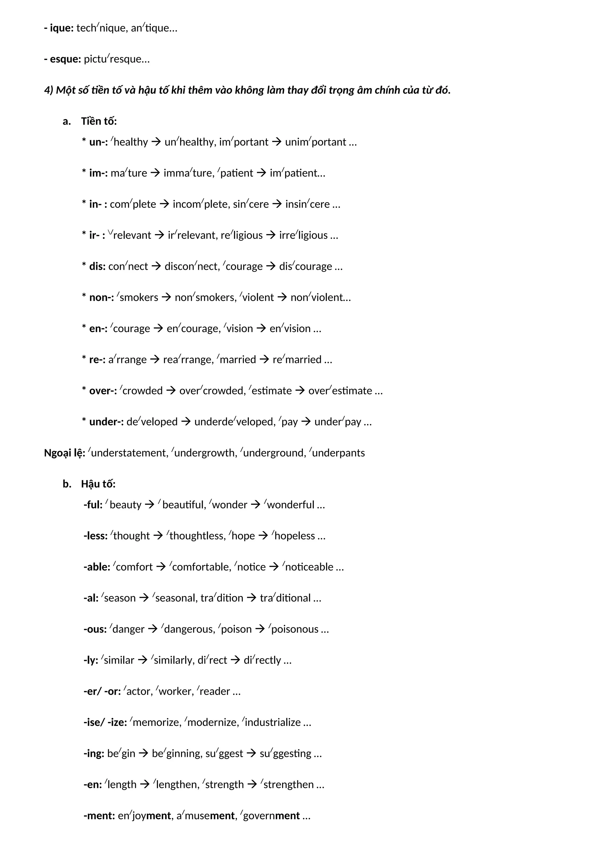 - ique: tech/
nique, an/
tique...
- esque: pictu/
resque...
4) Một số tiền tố và hậu tố khi thêm vào không làm thay đổi trọng âm chính của từ đó.
a. Tiền tố:
* un-: /
healthy  un/
healthy, im/
portant  unim/
portant …
* im-: ma/
ture  imma/
ture, /
patient  im/
patient…
* in- : com/
plete  incom/
plete, sin/
cere  insin/
cere …
* ir- : /
relevant  ir/
relevant, re/
ligious  irre/
ligious …
* dis: con/
nect  discon/
nect, /
courage  dis/
courage …
* non-: /
smokers  non/
smokers, /
violent  non/
violent…
* en-: /
courage  en/
courage, /
vision  en/
vision …
* re-: a/
rrange  rea/
rrange, /
married  re/
married …
* over-: /
crowded  over/
crowded, /
estimate  over/
estimate …
* under-: de/
veloped  underde/
veloped, /
pay  under/
pay …
Ngoại lệ: /
understatement, /
undergrowth, /
underground, /
underpants
b. Hậu tố:
-ful: /
beauty  /
beautiful, /
wonder  /
wonderful …
-less: /
thought  /
thoughtless, /
hope  /
hopeless …
-able: /
comfort  /
comfortable, /
notice  /
noticeable …
-al: /
season  /
seasonal, tra/
dition  tra/
ditional …
-ous: /
danger  /
dangerous, /
poison  /
poisonous …
-ly: /
similar  /
similarly, di/
rect  di/
rectly …
-er/ -or: /
actor, /
worker, /
reader …
-ise/ -ize: /
memorize, /
modernize, /
industrialize …
-ing: be/
gin  be/
ginning, su/
ggest  su/
ggesting …
-en: /
length  /
lengthen, /
strength  /
strengthen …
-ment: en/
joyment, a/
musement, /
government …
 