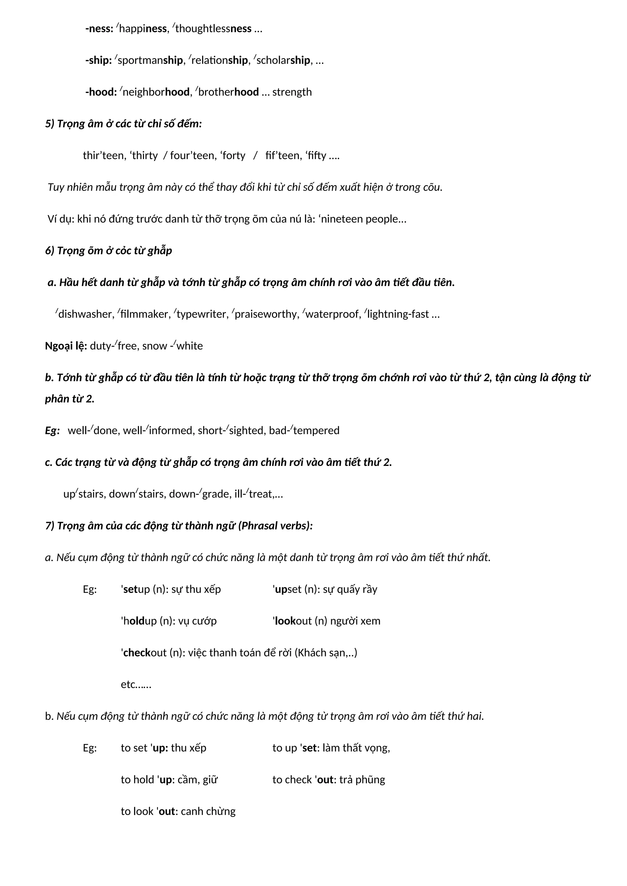 -ness: /
happiness, /
thoughtlessness …
-ship: /
sportmanship, /
relationship, /
scholarship, …
-hood: /
neighborhood, /
brotherhood … strength
5) Trọng âm ở các từ chỉ số đếm:
thir’teen, ‘thirty / four’teen, ‘forty / fif’teen, ‘fifty ….
Tuy nhiên mẫu trọng âm này có thể thay đổi khi từ chỉ số đếm xuất hiện ở trong cõu.
Ví dụ: khi nó đứng trước danh từ thỡ trọng õm của nú là: ‘nineteen people...
6) Trọng õm ở cỏc từ ghẫp
a. Hầu hết danh từ ghẫp và tớnh từ ghẫp có trọng âm chính rơi vào âm tiết đầu tiên.
/
dishwasher, /
filmmaker, /
typewriter, /
praiseworthy, /
waterproof, /
lightning-fast …
Ngoại lệ: duty-/
free, snow -/
white
b. Tớnh từ ghẫp có từ đầu tiên là tính từ hoặc trạng từ thỡ trọng õm chớnh rơi vào từ thứ 2, tận cùng là động từ
phân từ 2.
Eg: well-/
done, well-/
informed, short-/
sighted, bad-/
tempered
c. Các trạng từ và động từ ghẫp có trọng âm chính rơi vào âm tiết thứ 2.
up/
stairs, down/
stairs, down-/
grade, ill-/
treat,…
7) Trọng âm của các động từ thành ngữ (Phrasal verbs):
a. Nếu cụm động từ thành ngữ có chức năng là một danh từ trọng âm rơi vào âm tiết thứ nhất.
Eg: 'setup (n): sự thu xếp 'upset (n): sự quấy rầy
'holdup (n): vụ cướp 'lookout (n) người xem
'checkout (n): việc thanh toán để rời (Khách sạn,..)
etc……
b. Nếu cụm động từ thành ngữ có chức năng là một động từ trọng âm rơi vào âm tiết thứ hai.
Eg: to set 'up: thu xếp to up 'set: làm thất vọng,
to hold 'up: cầm, giữ to check 'out: trả phũng
to look 'out: canh chừng
 