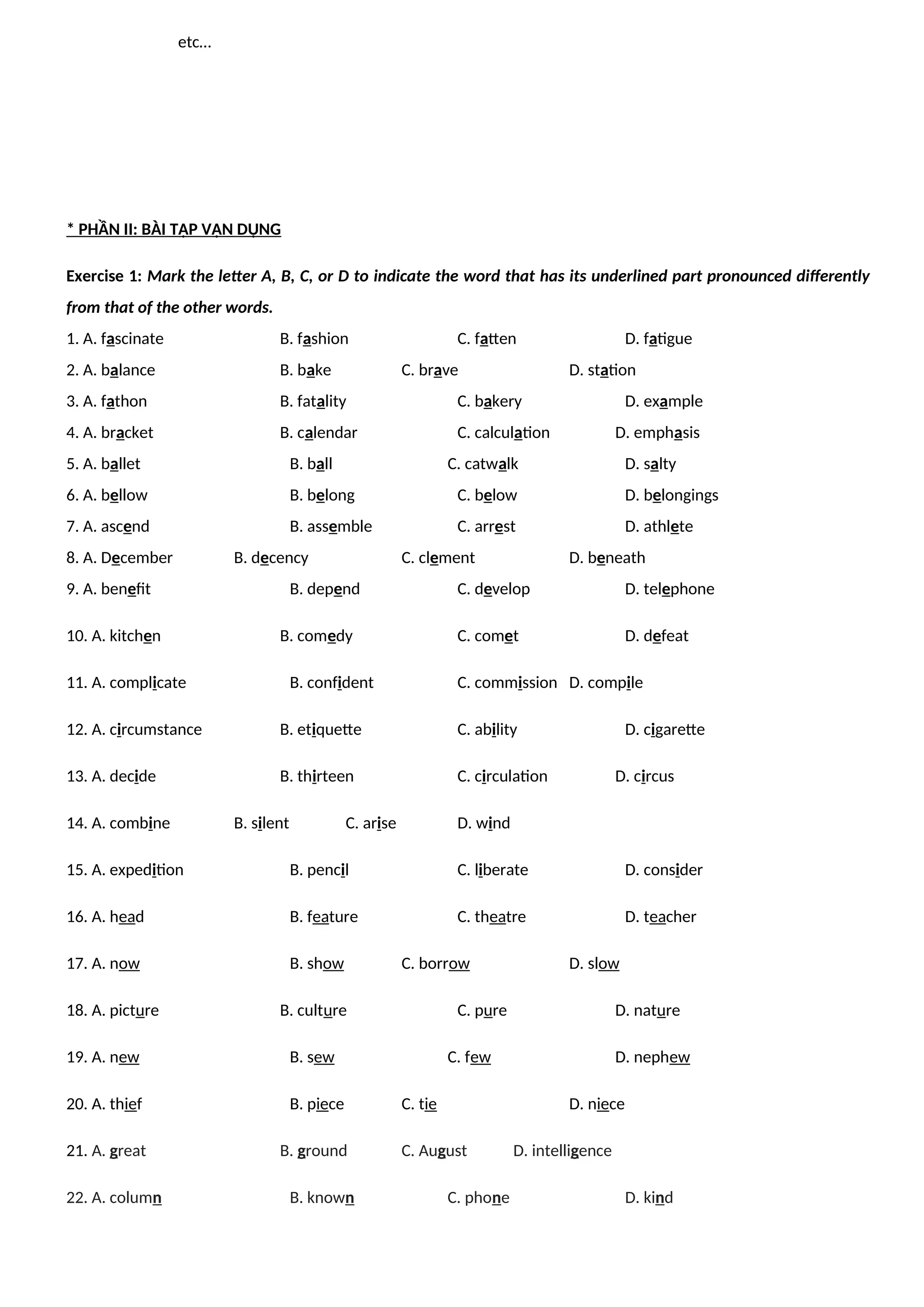 etc…
* PHẦN II: BÀI TẬP VẬN DỤNG
Exercise 1: Mark the letter A, B, C, or D to indicate the word that has its underlined part pronounced differently
from that of the other words.
1. A. fascinate B. fashion C. fatten D. fatigue
2. A. balance B. bake C. brave D. station
3. A. fathon B. fatality C. bakery D. example
4. A. bracket B. calendar C. calculation D. emphasis
5. A. ballet B. ball C. catwalk D. salty
6. A. bellow B. belong C. below D. belongings
7. A. ascend B. assemble C. arrest D. athlete
8. A. December B. decency C. clement D. beneath
9. A. benefit B. depend C. develop D. telephone
10. A. kitchen B. comedy C. comet D. defeat
11. A. complicate B. confident C. commission D. compile
12. A. circumstance B. etiquette C. ability D. cigarette
13. A. decide B. thirteen C. circulation D. circus
14. A. combine B. silent C. arise D. wind
15. A. expedition B. pencil C. liberate D. consider
16. A. head B. feature C. theatre D. teacher
17. A. now B. show C. borrow D. slow
18. A. picture B. culture C. pure D. nature
19. A. new B. sew C. few D. nephew
20. A. thief B. piece C. tie D. niece
21. A. great B. ground C. August D. intelligence
22. A. column B. known C. phone D. kind
 