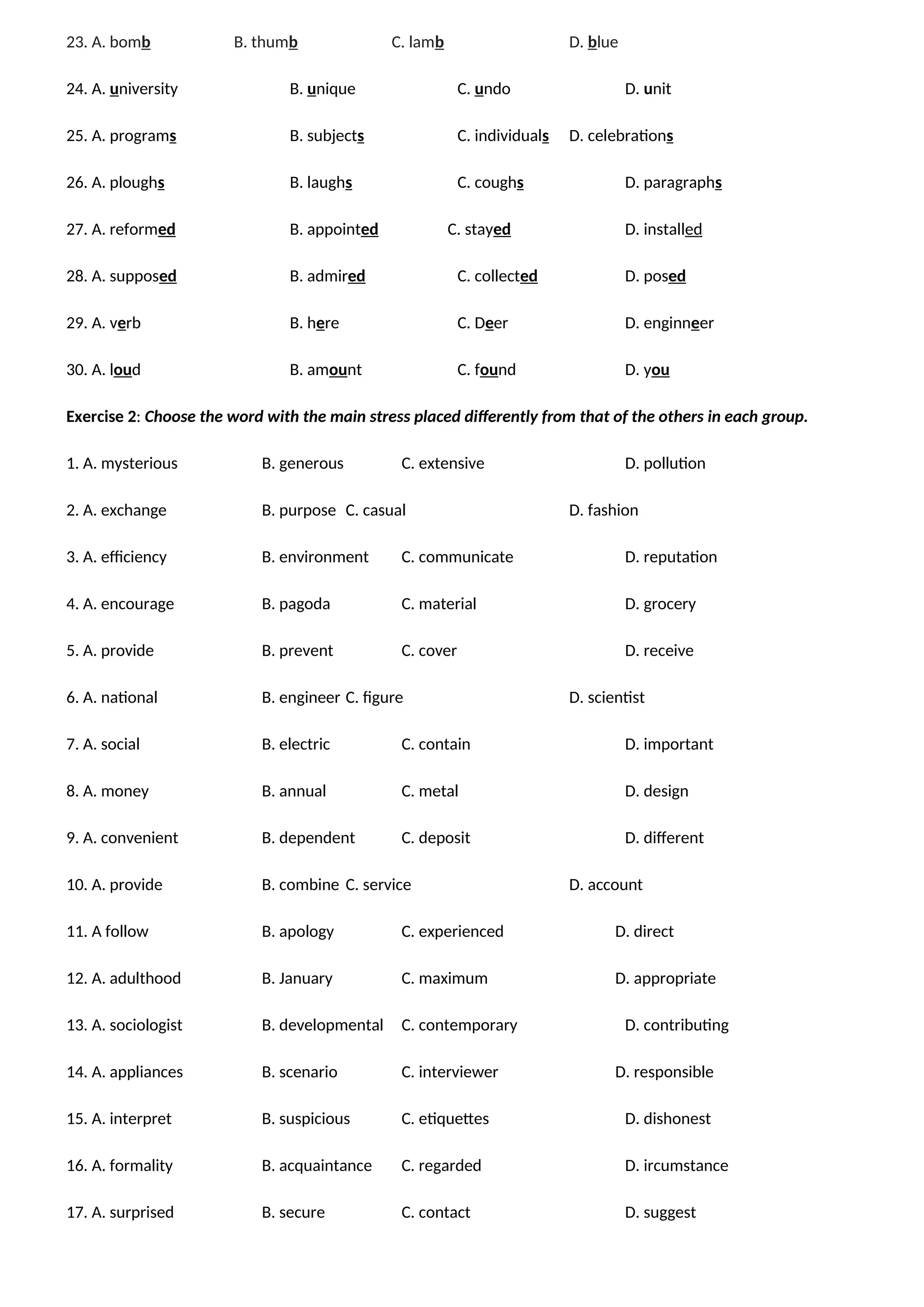 23. A. bomb B. thumb C. lamb D. blue
24. A. university B. unique C. undo D. unit
25. A. programs B. subjects C. individuals D. celebrations
26. A. ploughs B. laughs C. coughs D. paragraphs
27. A. reformed B. appointed C. stayed D. installed
28. A. supposed B. admired C. collected D. posed
29. A. verb B. here C. Deer D. enginneer
30. A. loud B. amount C. found D. you
Exercise 2: Choose the word with the main stress placed differently from that of the others in each group.
1. A. mysterious B. generous C. extensive D. pollution
2. A. exchange B. purpose C. casual D. fashion
3. A. efficiency B. environment C. communicate D. reputation
4. A. encourage B. pagoda C. material D. grocery
5. A. provide B. prevent C. cover D. receive
6. A. national B. engineer C. figure D. scientist
7. A. social B. electric C. contain D. important
8. A. money B. annual C. metal D. design
9. A. convenient B. dependent C. deposit D. different
10. A. provide B. combine C. service D. account
11. A follow B. apology C. experienced D. direct
12. A. adulthood B. January C. maximum D. appropriate
13. A. sociologist B. developmental C. contemporary D. contributing
14. A. appliances B. scenario C. interviewer D. responsible
15. A. interpret B. suspicious C. etiquettes D. dishonest
16. A. formality B. acquaintance C. regarded D. ircumstance
17. A. surprised B. secure C. contact D. suggest
 