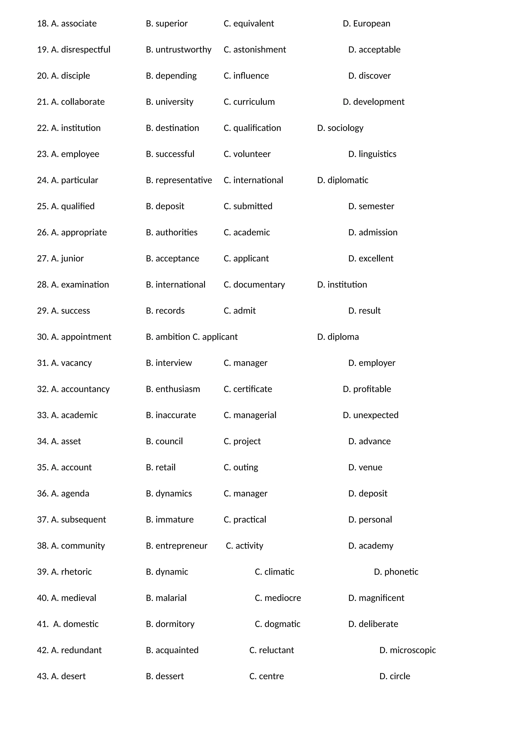 18. A. associate B. superior C. equivalent D. European
19. A. disrespectful B. untrustworthy C. astonishment D. acceptable
20. A. disciple B. depending C. influence D. discover
21. A. collaborate B. university C. curriculum D. development
22. A. institution B. destination C. qualification D. sociology
23. A. employee B. successful C. volunteer D. linguistics
24. A. particular B. representative C. international D. diplomatic
25. A. qualified B. deposit C. submitted D. semester
26. A. appropriate B. authorities C. academic D. admission
27. A. junior B. acceptance C. applicant D. excellent
28. A. examination B. international C. documentary D. institution
29. A. success B. records C. admit D. result
30. A. appointment B. ambition C. applicant D. diploma
31. A. vacancy B. interview C. manager D. employer
32. A. accountancy B. enthusiasm C. certificate D. profitable
33. A. academic B. inaccurate C. managerial D. unexpected
34. A. asset B. council C. project D. advance
35. A. account B. retail C. outing D. venue
36. A. agenda B. dynamics C. manager D. deposit
37. A. subsequent B. immature C. practical D. personal
38. A. community B. entrepreneur C. activity D. academy
39. A. rhetoric B. dynamic C. climatic D. phonetic
40. A. medieval B. malarial C. mediocre D. magnificent
41. A. domestic B. dormitory C. dogmatic D. deliberate
42. A. redundant B. acquainted C. reluctant D. microscopic
43. A. desert B. dessert C. centre D. circle
 